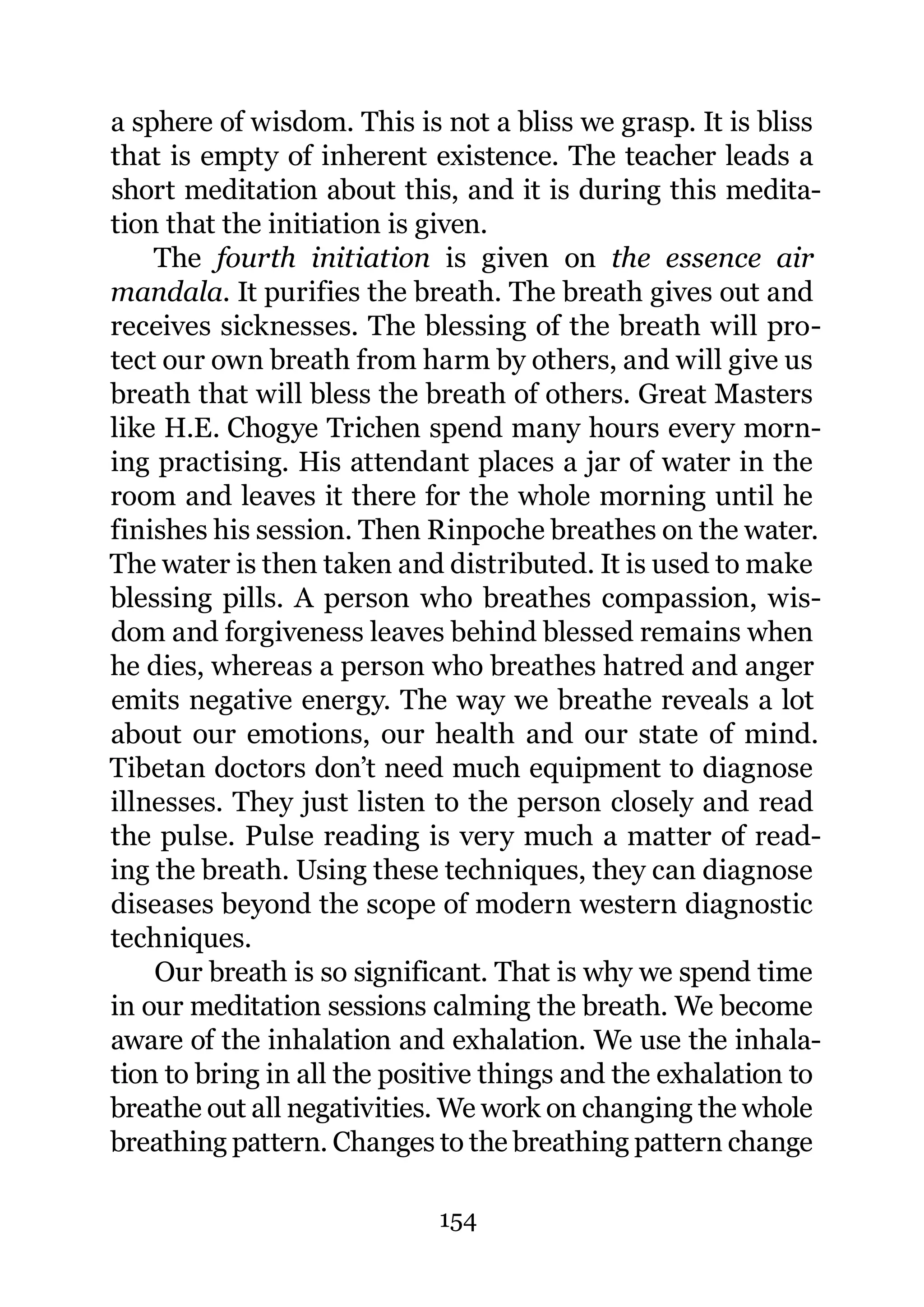 a sphere of wisdom. This is not a bliss we grasp. It is bliss
that is empty of inherent existence. The teacher leads a
short meditation about this, and it is during this medita-
tion that the initiation is given.
    The fourth initiation is given on the essence air
mandala. It purifies the breath. The breath gives out and
receives sicknesses. The blessing of the breath will pro-
tect our own breath from harm by others, and will give us
breath that will bless the breath of others. Great Masters
like H.E. Chogye Trichen spend many hours every morn-
ing practising. His attendant places a jar of water in the
room and leaves it there for the whole morning until he
finishes his session. Then Rinpoche breathes on the water.
The water is then taken and distributed. It is used to make
blessing pills. A person who breathes compassion, wis-
dom and forgiveness leaves behind blessed remains when
he dies, whereas a person who breathes hatred and anger
emits negative energy. The way we breathe reveals a lot
about our emotions, our health and our state of mind.
Tibetan doctors don’t need much equipment to diagnose
illnesses. They just listen to the person closely and read
the pulse. Pulse reading is very much a matter of read-
ing the breath. Using these techniques, they can diagnose
diseases beyond the scope of modern western diagnostic
techniques.
    Our breath is so significant. That is why we spend time
in our meditation sessions calming the breath. We become
aware of the inhalation and exhalation. We use the inhala-
tion to bring in all the positive things and the exhalation to
breathe out all negativities. We work on changing the whole
breathing pattern. Changes to the breathing pattern change

                            154
 