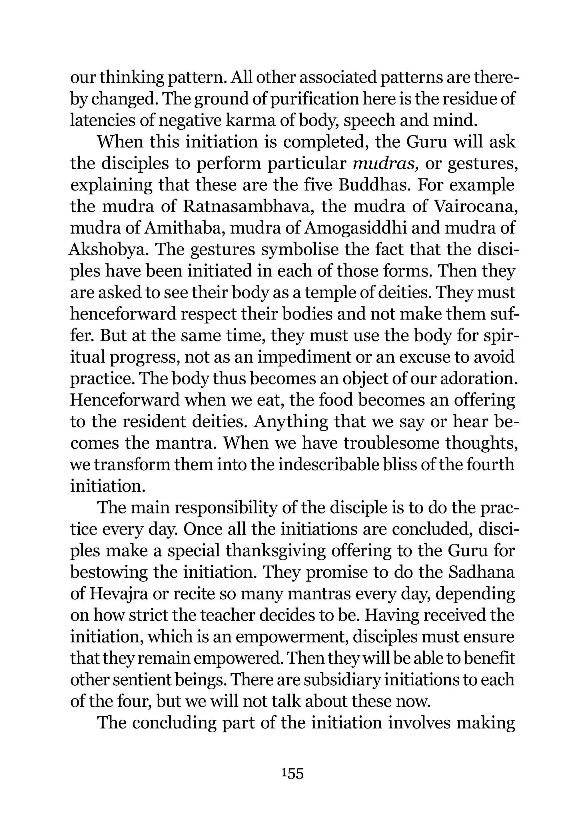 our thinking pattern. All other associated patterns are there-
by changed. The ground of purification here is the residue of
latencies of negative karma of body, speech and mind.
    When this initiation is completed, the Guru will ask
the disciples to perform particular mudras, or gestures,
explaining that these are the five Buddhas. For example
the mudra of Ratnasambhava, the mudra of Vairocana,
mudra of Amithaba, mudra of Amogasiddhi and mudra of
Akshobya. The gestures symbolise the fact that the disci-
ples have been initiated in each of those forms. Then they
are asked to see their body as a temple of deities. They must
henceforward respect their bodies and not make them suf-
fer. But at the same time, they must use the body for spir-
itual progress, not as an impediment or an excuse to avoid
practice. The body thus becomes an object of our adoration.
Henceforward when we eat, the food becomes an offering
to the resident deities. Anything that we say or hear be-
comes the mantra. When we have troublesome thoughts,
we transform them into the indescribable bliss of the fourth
initiation.
     The main responsibility of the disciple is to do the prac-
tice every day. Once all the initiations are concluded, disci-
ples make a special thanksgiving offering to the Guru for
bestowing the initiation. They promise to do the Sadhana
of Hevajra or recite so many mantras every day, depending
on how strict the teacher decides to be. Having received the
initiation, which is an empowerment, disciples must ensure
that they remain empowered. Then they will be able to benefit
other sentient beings. There are subsidiary initiations to each
of the four, but we will not talk about these now.
     The concluding part of the initiation involves making

                             155
 