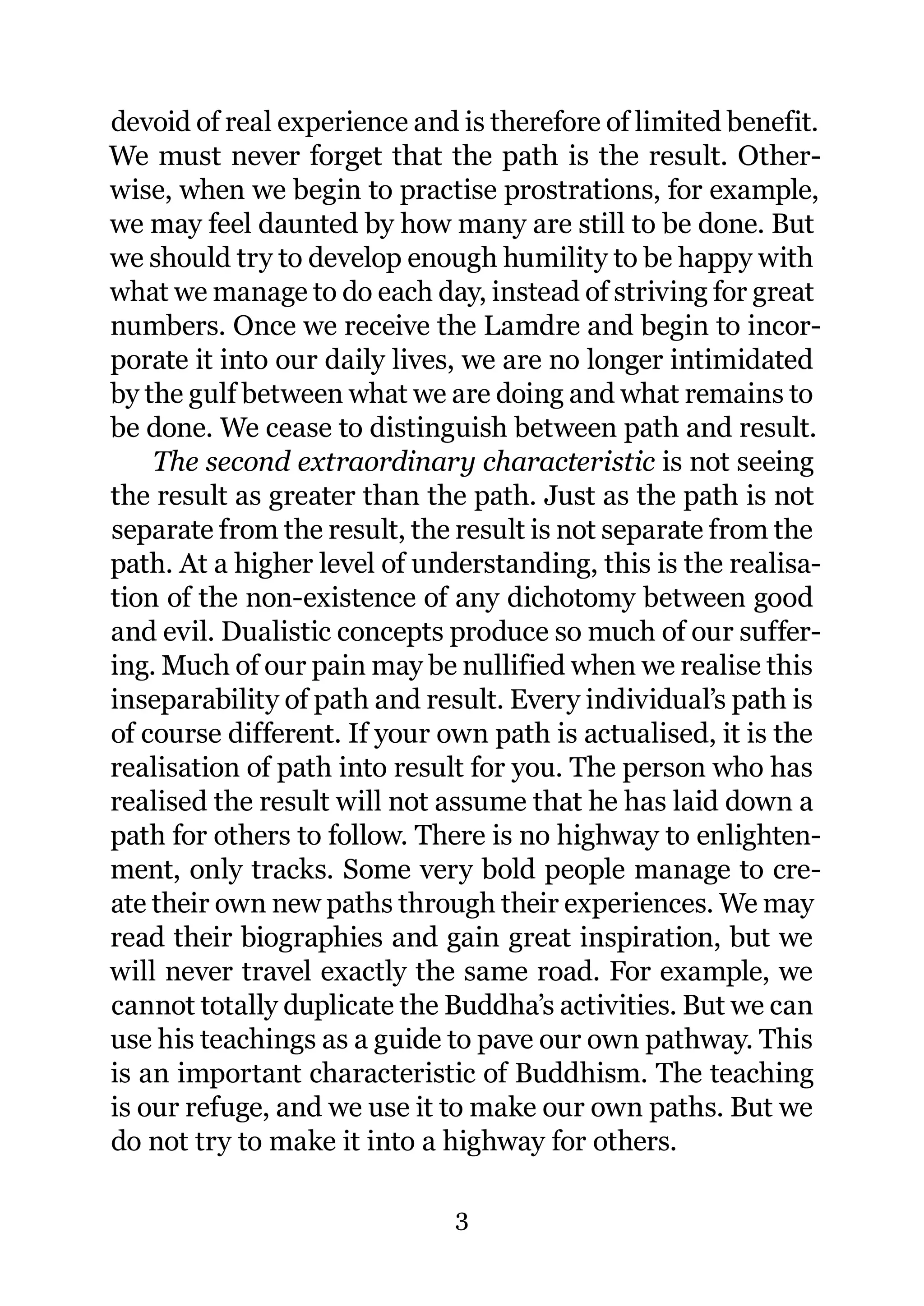 devoid of real experience and is therefore of limited benefit.
We must never forget that the path is the result. Other-
wise, when we begin to practise prostrations, for example,
we may feel daunted by how many are still to be done. But
we should try to develop enough humility to be happy with
what we manage to do each day, instead of striving for great
numbers. Once we receive the Lamdre and begin to incor-
porate it into our daily lives, we are no longer intimidated
by the gulf between what we are doing and what remains to
be done. We cease to distinguish between path and result.
    The second extraordinary characteristic is not seeing
the result as greater than the path. Just as the path is not
separate from the result, the result is not separate from the
path. At a higher level of understanding, this is the realisa-
tion of the non-existence of any dichotomy between good
and evil. Dualistic concepts produce so much of our suffer-
ing. Much of our pain may be nullified when we realise this
inseparability of path and result. Every individual’s path is
of course different. If your own path is actualised, it is the
realisation of path into result for you. The person who has
realised the result will not assume that he has laid down a
path for others to follow. There is no highway to enlighten-
ment, only tracks. Some very bold people manage to cre-
ate their own new paths through their experiences. We may
read their biographies and gain great inspiration, but we
will never travel exactly the same road. For example, we
cannot totally duplicate the Buddha’s activities. But we can
use his teachings as a guide to pave our own pathway. This
is an important characteristic of Buddhism. The teaching
is our refuge, and we use it to make our own paths. But we
do not try to make it into a highway for others.

                              3
 