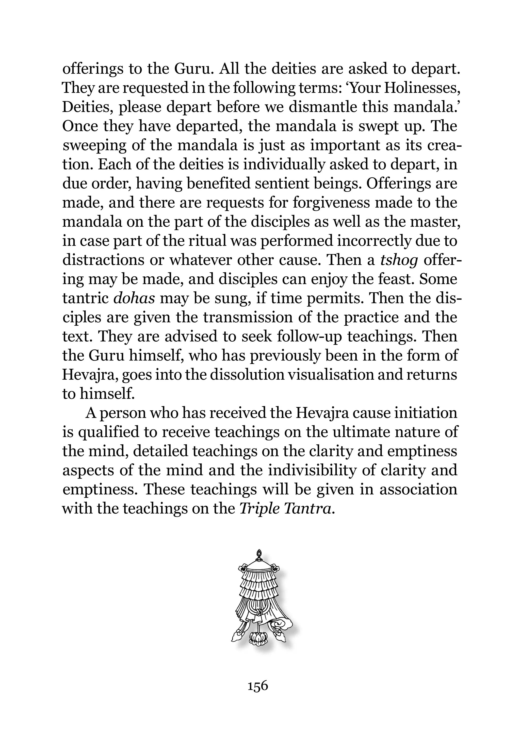 offerings to the Guru. All the deities are asked to depart.
They are requested in the following terms: ‘Your Holinesses,
Deities, please depart before we dismantle this mandala.’
Once they have departed, the mandala is swept up. The
sweeping of the mandala is just as important as its crea-
tion. Each of the deities is individually asked to depart, in
due order, having benefited sentient beings. Offerings are
made, and there are requests for forgiveness made to the
mandala on the part of the disciples as well as the master,
in case part of the ritual was performed incorrectly due to
distractions or whatever other cause. Then a tshog offer-
ing may be made, and disciples can enjoy the feast. Some
tantric dohas may be sung, if time permits. Then the dis-
ciples are given the transmission of the practice and the
text. They are advised to seek follow-up teachings. Then
the Guru himself, who has previously been in the form of
Hevajra, goes into the dissolution visualisation and returns
to himself.
    A person who has received the Hevajra cause initiation
is qualified to receive teachings on the ultimate nature of
the mind, detailed teachings on the clarity and emptiness
aspects of the mind and the indivisibility of clarity and
emptiness. These teachings will be given in association
with the teachings on the Triple Tantra.




                            156
 