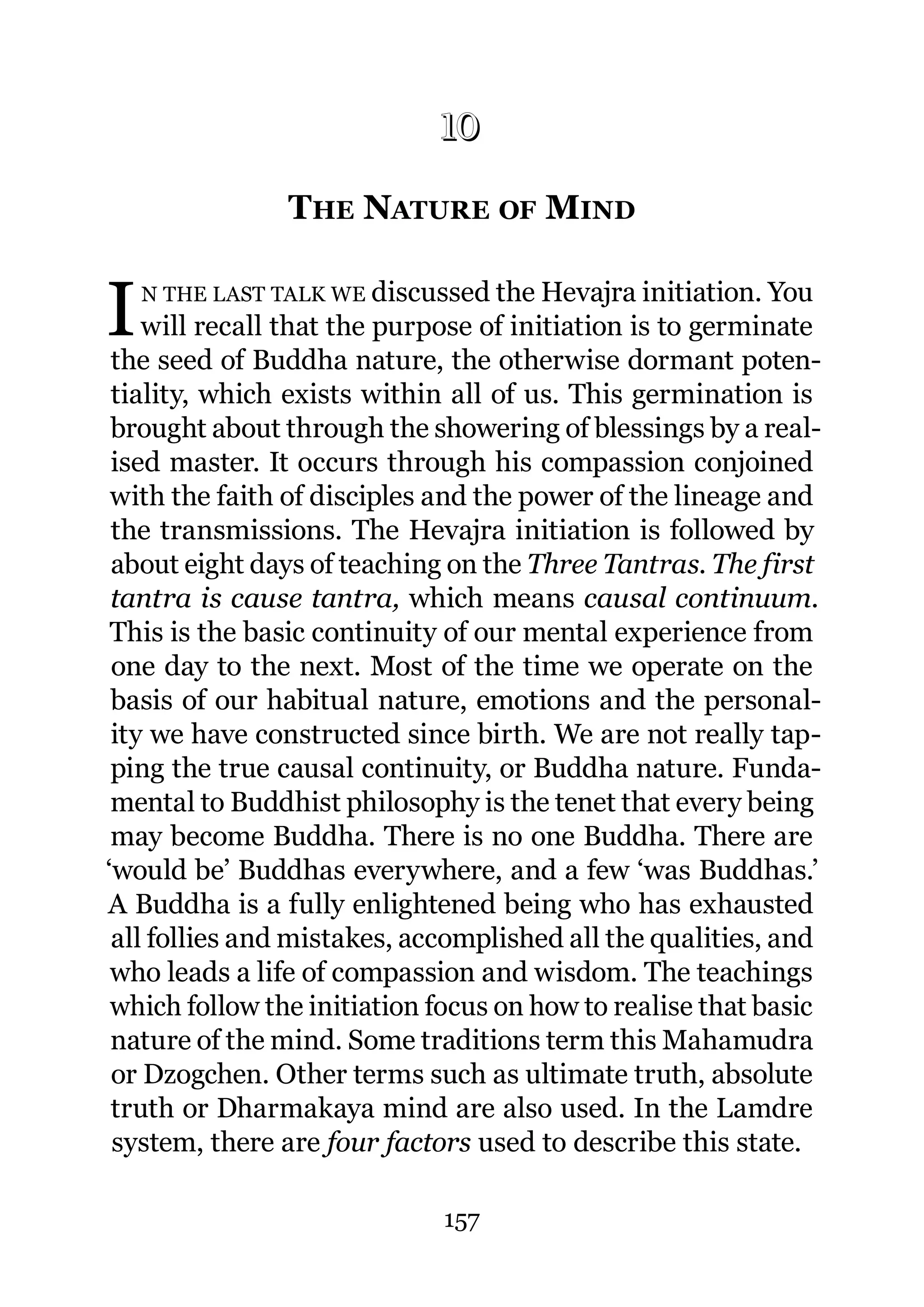 10

                 THE NATURE OF MIND
                10.




I   N THE LAST TALK WE discussed the Hevajra initiation. You
    will recall that the purpose of initiation is to germinate
 the seed of Buddha nature, the otherwise dormant poten-
 tiality, which exists within all of us. This germination is
 brought about through the showering of blessings by a real-
 ised master. It occurs through his compassion conjoined
 with the faith of disciples and the power of the lineage and
 the transmissions. The Hevajra initiation is followed by
 about eight days of teaching on the Three Tantras. The first
 tantra is cause tantra, which means causal continuum.
 This is the basic continuity of our mental experience from
 one day to the next. Most of the time we operate on the
 basis of our habitual nature, emotions and the personal-
 ity we have constructed since birth. We are not really tap-
 ping the true causal continuity, or Buddha nature. Funda-
 mental to Buddhist philosophy is the tenet that every being
 may become Buddha. There is no one Buddha. There are
‘would be’ Buddhas everywhere, and a few ‘was Buddhas.’
A Buddha is a fully enlightened being who has exhausted
 all follies and mistakes, accomplished all the qualities, and
 who leads a life of compassion and wisdom. The teachings
 which follow the initiation focus on how to realise that basic
 nature of the mind. Some traditions term this Mahamudra
 or Dzogchen. Other terms such as ultimate truth, absolute
 truth or Dharmakaya mind are also used. In the Lamdre
 system, there are four factors used to describe this state.

                             157
 