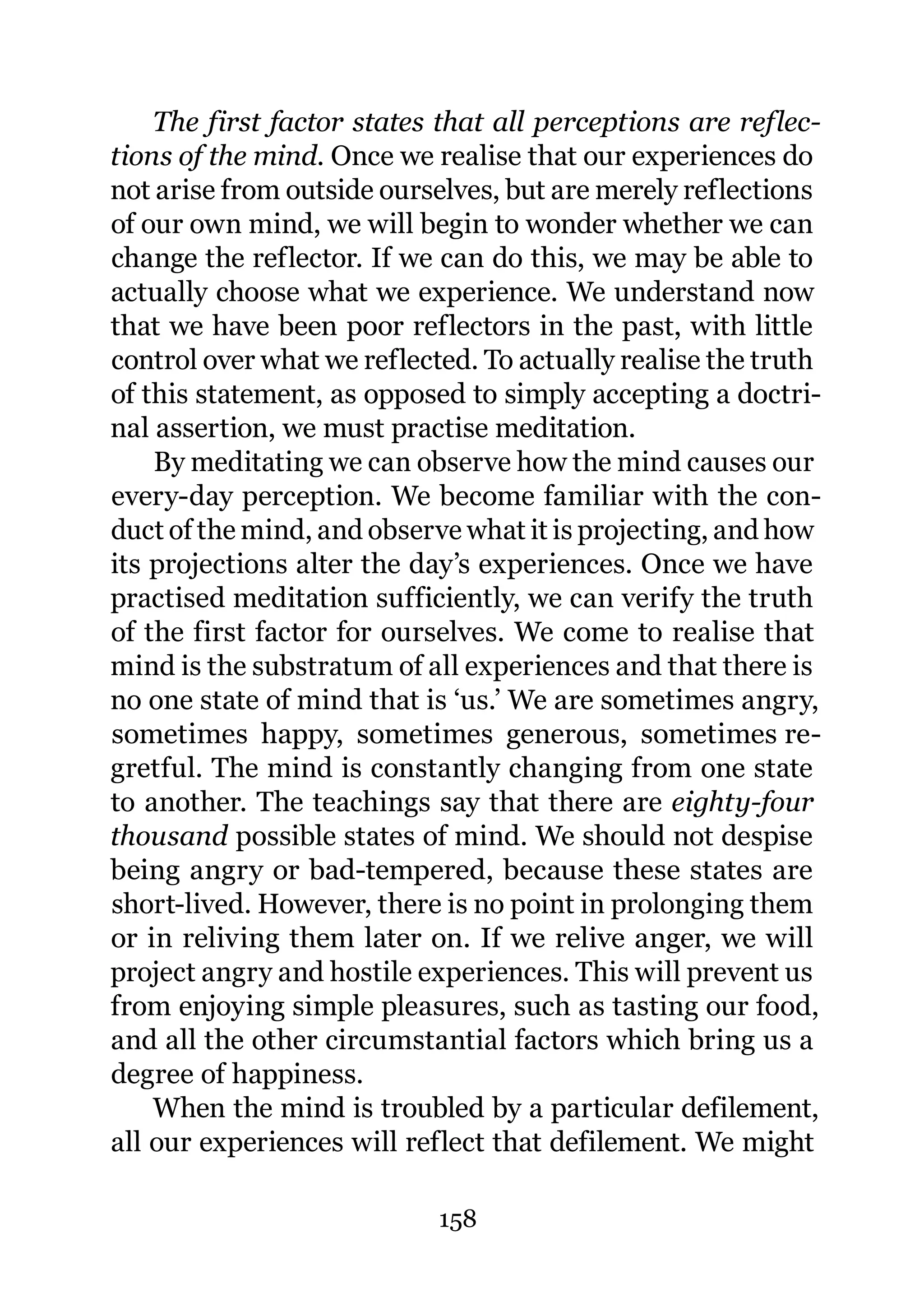 The first factor states that all perceptions are reflec-
tions of the mind. Once we realise that our experiences do
not arise from outside ourselves, but are merely reflections
of our own mind, we will begin to wonder whether we can
change the reflector. If we can do this, we may be able to
actually choose what we experience. We understand now
that we have been poor reflectors in the past, with little
control over what we reflected. To actually realise the truth
of this statement, as opposed to simply accepting a doctri-
nal assertion, we must practise meditation.
    By meditating we can observe how the mind causes our
every-day perception. We become familiar with the con-
duct of the mind, and observe what it is projecting, and how
its projections alter the day’s experiences. Once we have
practised meditation sufficiently, we can verify the truth
of the first factor for ourselves. We come to realise that
mind is the substratum of all experiences and that there is
no one state of mind that is ‘us.’ We are sometimes angry,
sometimes happy, sometimes generous, sometimes re-
gretful. The mind is constantly changing from one state
to another. The teachings say that there are eighty-four
thousand possible states of mind. We should not despise
being angry or bad-tempered, because these states are
short-lived. However, there is no point in prolonging them
or in reliving them later on. If we relive anger, we will
project angry and hostile experiences. This will prevent us
from enjoying simple pleasures, such as tasting our food,
and all the other circumstantial factors which bring us a
degree of happiness.
    When the mind is troubled by a particular defilement,
all our experiences will reflect that defilement. We might

                            158
 