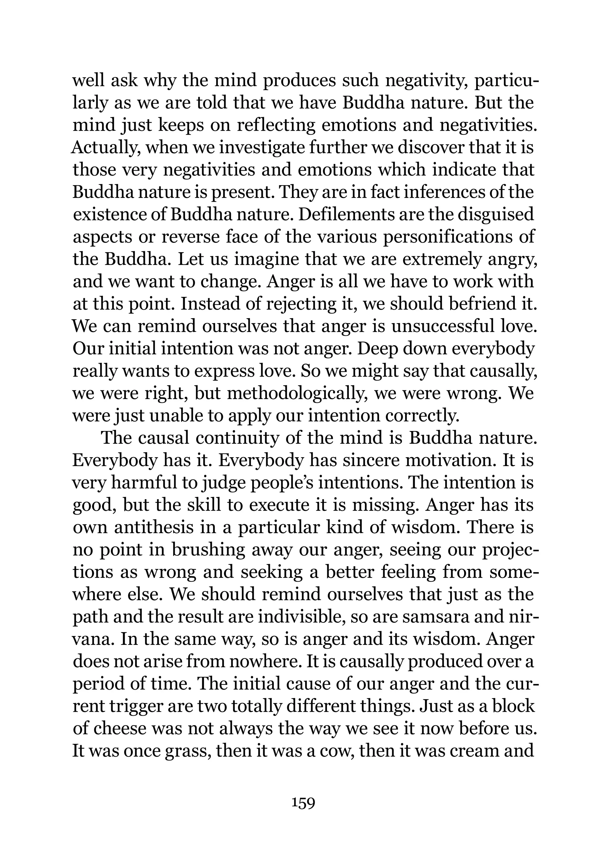 well ask why the mind produces such negativity, particu-
larly as we are told that we have Buddha nature. But the
mind just keeps on reflecting emotions and negativities.
Actually, when we investigate further we discover that it is
those very negativities and emotions which indicate that
Buddha nature is present. They are in fact inferences of the
existence of Buddha nature. Defilements are the disguised
aspects or reverse face of the various personifications of
the Buddha. Let us imagine that we are extremely angry,
and we want to change. Anger is all we have to work with
at this point. Instead of rejecting it, we should befriend it.
We can remind ourselves that anger is unsuccessful love.
Our initial intention was not anger. Deep down everybody
really wants to express love. So we might say that causally,
we were right, but methodologically, we were wrong. We
were just unable to apply our intention correctly.
    The causal continuity of the mind is Buddha nature.
Everybody has it. Everybody has sincere motivation. It is
very harmful to judge people’s intentions. The intention is
good, but the skill to execute it is missing. Anger has its
own antithesis in a particular kind of wisdom. There is
no point in brushing away our anger, seeing our projec-
tions as wrong and seeking a better feeling from some-
where else. We should remind ourselves that just as the
path and the result are indivisible, so are samsara and nir-
vana. In the same way, so is anger and its wisdom. Anger
does not arise from nowhere. It is causally produced over a
period of time. The initial cause of our anger and the cur-
rent trigger are two totally different things. Just as a block
of cheese was not always the way we see it now before us.
It was once grass, then it was a cow, then it was cream and

                             159
 