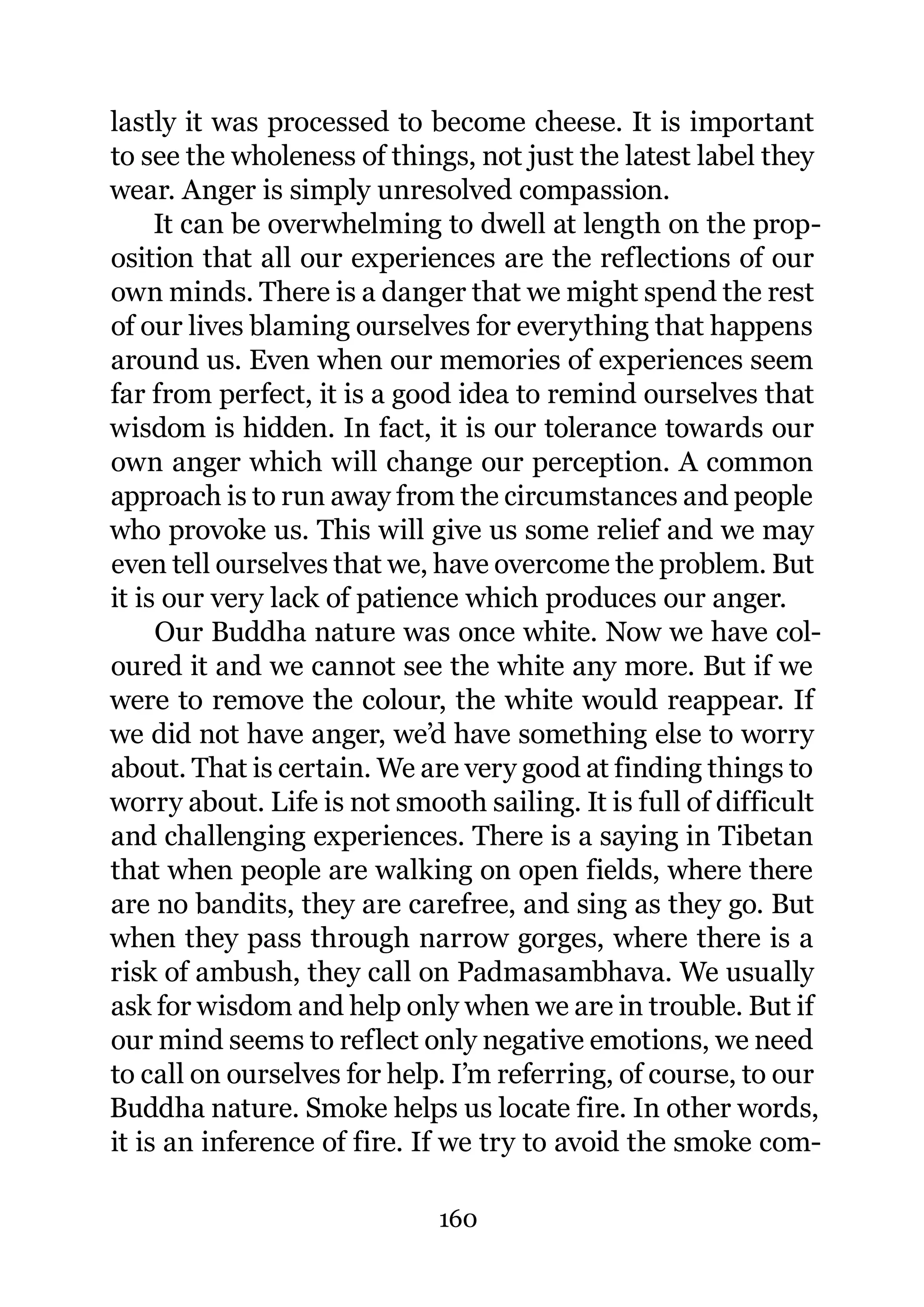 lastly it was processed to become cheese. It is important
to see the wholeness of things, not just the latest label they
wear. Anger is simply unresolved compassion.
     It can be overwhelming to dwell at length on the prop-
osition that all our experiences are the reflections of our
own minds. There is a danger that we might spend the rest
of our lives blaming ourselves for everything that happens
around us. Even when our memories of experiences seem
far from perfect, it is a good idea to remind ourselves that
wisdom is hidden. In fact, it is our tolerance towards our
own anger which will change our perception. A common
approach is to run away from the circumstances and people
who provoke us. This will give us some relief and we may
even tell ourselves that we, have overcome the problem. But
it is our very lack of patience which produces our anger.
     Our Buddha nature was once white. Now we have col-
oured it and we cannot see the white any more. But if we
were to remove the colour, the white would reappear. If
we did not have anger, we’d have something else to worry
about. That is certain. We are very good at finding things to
worry about. Life is not smooth sailing. It is full of difficult
and challenging experiences. There is a saying in Tibetan
that when people are walking on open fields, where there
are no bandits, they are carefree, and sing as they go. But
when they pass through narrow gorges, where there is a
risk of ambush, they call on Padmasambhava. We usually
ask for wisdom and help only when we are in trouble. But if
our mind seems to reflect only negative emotions, we need
to call on ourselves for help. I’m referring, of course, to our
Buddha nature. Smoke helps us locate fire. In other words,
it is an inference of fire. If we try to avoid the smoke com-

                             160
 