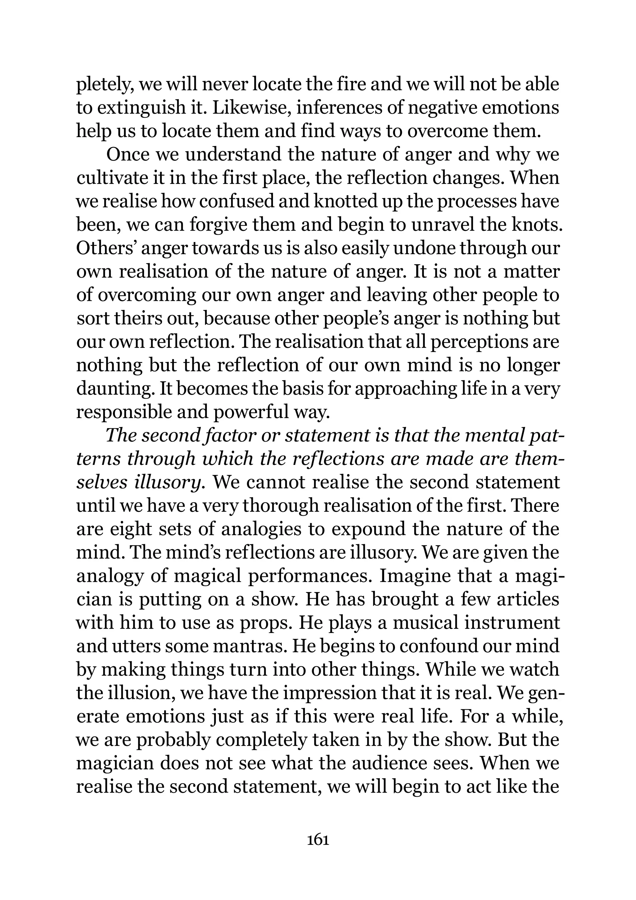 pletely, we will never locate the fire and we will not be able
to extinguish it. Likewise, inferences of negative emotions
help us to locate them and find ways to overcome them.
    Once we understand the nature of anger and why we
cultivate it in the first place, the reflection changes. When
we realise how confused and knotted up the processes have
been, we can forgive them and begin to unravel the knots.
Others’ anger towards us is also easily undone through our
own realisation of the nature of anger. It is not a matter
of overcoming our own anger and leaving other people to
sort theirs out, because other people’s anger is nothing but
our own reflection. The realisation that all perceptions are
nothing but the reflection of our own mind is no longer
daunting. It becomes the basis for approaching life in a very
responsible and powerful way.
    The second factor or statement is that the mental pat-
terns through which the reflections are made are them-
selves illusory. We cannot realise the second statement
until we have a very thorough realisation of the first. There
are eight sets of analogies to expound the nature of the
mind. The mind’s reflections are illusory. We are given the
analogy of magical performances. Imagine that a magi-
cian is putting on a show. He has brought a few articles
with him to use as props. He plays a musical instrument
and utters some mantras. He begins to confound our mind
by making things turn into other things. While we watch
the illusion, we have the impression that it is real. We gen-
erate emotions just as if this were real life. For a while,
we are probably completely taken in by the show. But the
magician does not see what the audience sees. When we
realise the second statement, we will begin to act like the

                             161
 