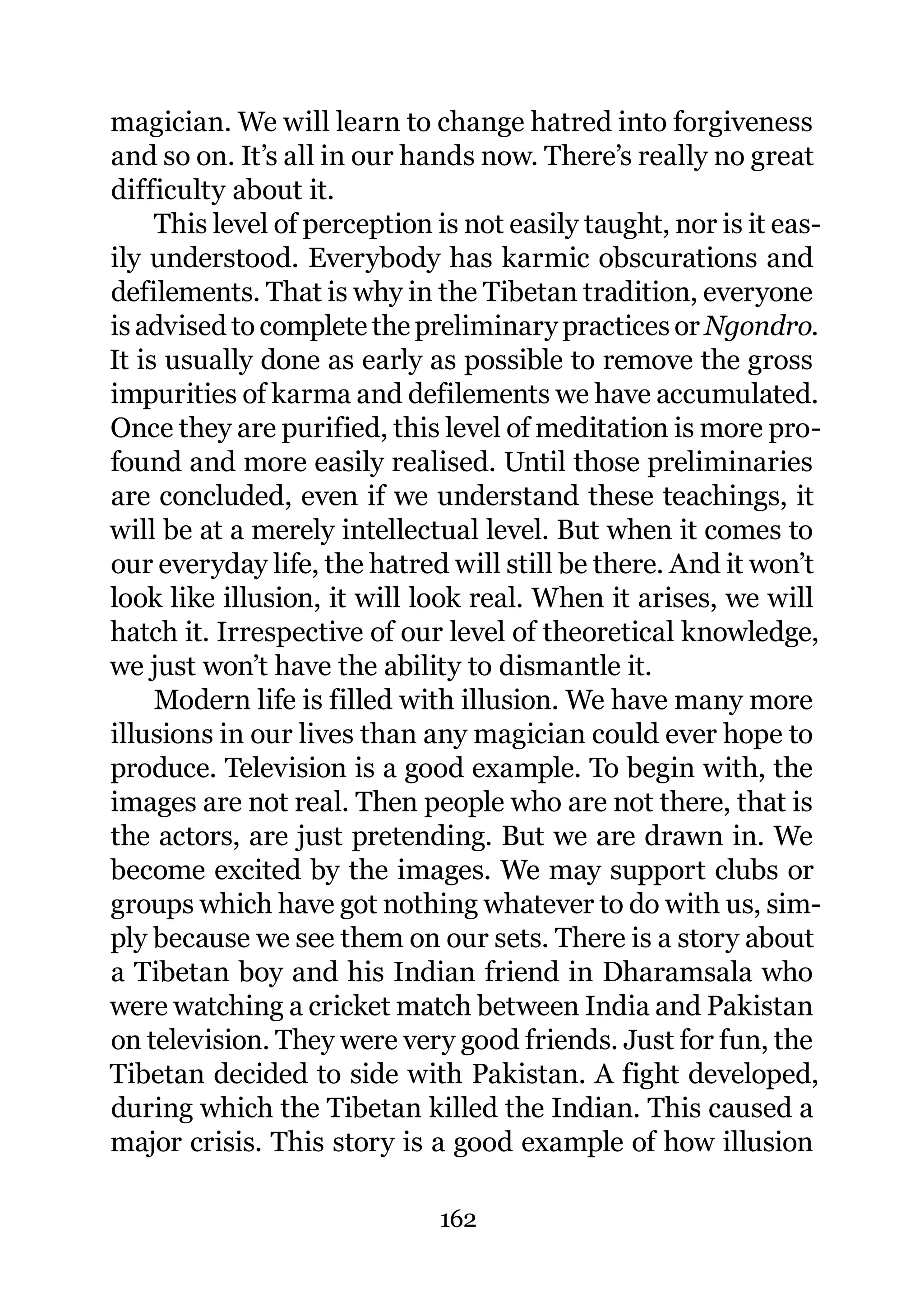 magician. We will learn to change hatred into forgiveness
and so on. It’s all in our hands now. There’s really no great
difficulty about it.
     This level of perception is not easily taught, nor is it eas-
ily understood. Everybody has karmic obscurations and
defilements. That is why in the Tibetan tradition, everyone
is advised to complete the preliminary practices or Ngondro.
It is usually done as early as possible to remove the gross
impurities of karma and defilements we have accumulated.
Once they are purified, this level of meditation is more pro-
found and more easily realised. Until those preliminaries
are concluded, even if we understand these teachings, it
will be at a merely intellectual level. But when it comes to
our everyday life, the hatred will still be there. And it won’t
look like illusion, it will look real. When it arises, we will
hatch it. Irrespective of our level of theoretical knowledge,
we just won’t have the ability to dismantle it.
     Modern life is filled with illusion. We have many more
illusions in our lives than any magician could ever hope to
produce. Television is a good example. To begin with, the
images are not real. Then people who are not there, that is
the actors, are just pretending. But we are drawn in. We
become excited by the images. We may support clubs or
groups which have got nothing whatever to do with us, sim-
ply because we see them on our sets. There is a story about
a Tibetan boy and his Indian friend in Dharamsala who
were watching a cricket match between India and Pakistan
on television. They were very good friends. Just for fun, the
Tibetan decided to side with Pakistan. A fight developed,
during which the Tibetan killed the Indian. This caused a
major crisis. This story is a good example of how illusion

                              162
 