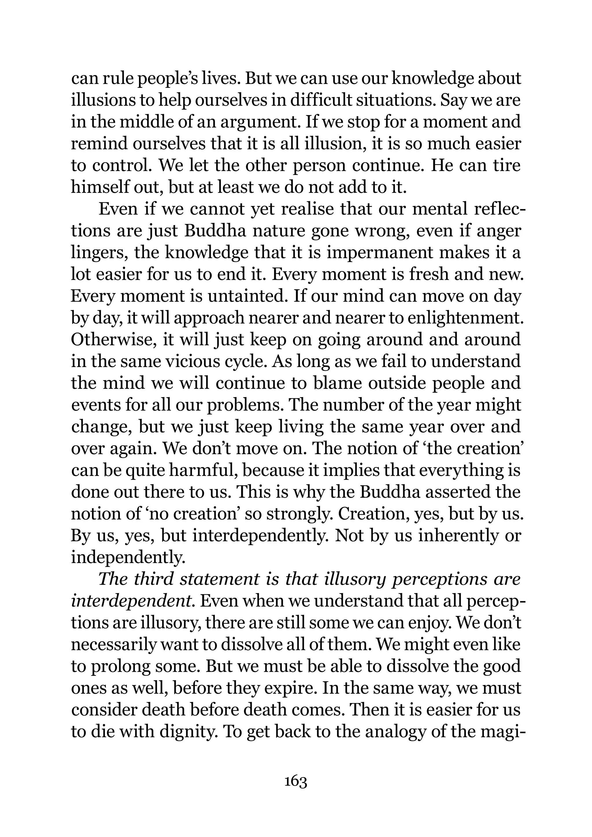 can rule people’s lives. But we can use our knowledge about
illusions to help ourselves in difficult situations. Say we are
in the middle of an argument. If we stop for a moment and
remind ourselves that it is all illusion, it is so much easier
to control. We let the other person continue. He can tire
himself out, but at least we do not add to it.
    Even if we cannot yet realise that our mental reflec-
tions are just Buddha nature gone wrong, even if anger
lingers, the knowledge that it is impermanent makes it a
lot easier for us to end it. Every moment is fresh and new.
Every moment is untainted. If our mind can move on day
by day, it will approach nearer and nearer to enlightenment.
Otherwise, it will just keep on going around and around
in the same vicious cycle. As long as we fail to understand
the mind we will continue to blame outside people and
events for all our problems. The number of the year might
change, but we just keep living the same year over and
over again. We don’t move on. The notion of ‘the creation’
can be quite harmful, because it implies that everything is
done out there to us. This is why the Buddha asserted the
notion of ‘no creation’ so strongly. Creation, yes, but by us.
By us, yes, but interdependently. Not by us inherently or
independently.
    The third statement is that illusory perceptions are
interdependent. Even when we understand that all percep-
tions are illusory, there are still some we can enjoy. We don’t
necessarily want to dissolve all of them. We might even like
to prolong some. But we must be able to dissolve the good
ones as well, before they expire. In the same way, we must
consider death before death comes. Then it is easier for us
to die with dignity. To get back to the analogy of the magi-

                             163
 