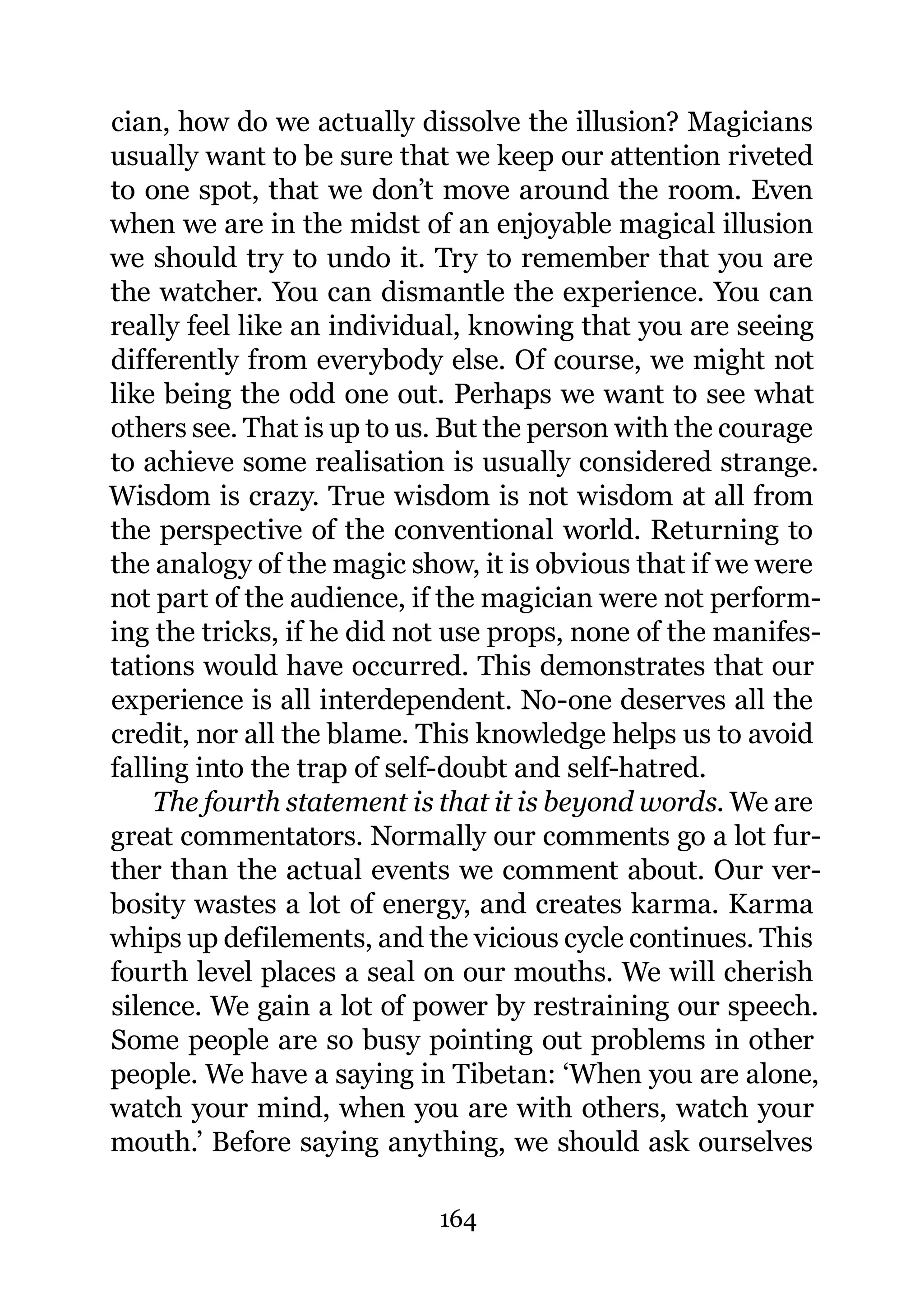cian, how do we actually dissolve the illusion? Magicians
usually want to be sure that we keep our attention riveted
to one spot, that we don’t move around the room. Even
when we are in the midst of an enjoyable magical illusion
we should try to undo it. Try to remember that you are
the watcher. You can dismantle the experience. You can
really feel like an individual, knowing that you are seeing
differently from everybody else. Of course, we might not
like being the odd one out. Perhaps we want to see what
others see. That is up to us. But the person with the courage
to achieve some realisation is usually considered strange.
Wisdom is crazy. True wisdom is not wisdom at all from
the perspective of the conventional world. Returning to
the analogy of the magic show, it is obvious that if we were
not part of the audience, if the magician were not perform-
ing the tricks, if he did not use props, none of the manifes-
tations would have occurred. This demonstrates that our
experience is all interdependent. No-one deserves all the
credit, nor all the blame. This knowledge helps us to avoid
falling into the trap of self-doubt and self-hatred.
    The fourth statement is that it is beyond words. We are
great commentators. Normally our comments go a lot fur-
ther than the actual events we comment about. Our ver-
bosity wastes a lot of energy, and creates karma. Karma
whips up defilements, and the vicious cycle continues. This
fourth level places a seal on our mouths. We will cherish
silence. We gain a lot of power by restraining our speech.
Some people are so busy pointing out problems in other
people. We have a saying in Tibetan: ‘When you are alone,
watch your mind, when you are with others, watch your
mouth.’ Before saying anything, we should ask ourselves

                            164
 