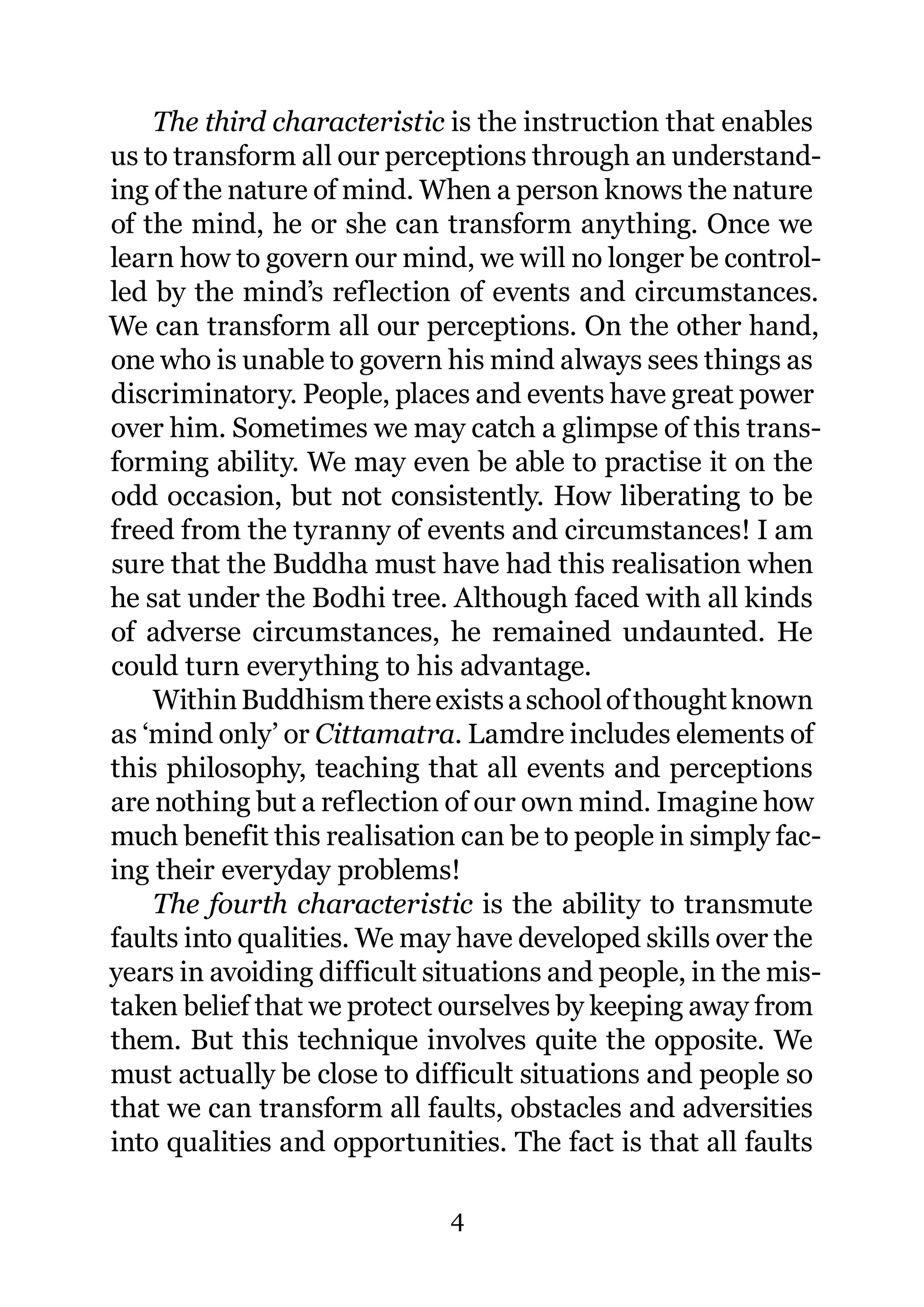 The third characteristic is the instruction that enables
us to transform all our perceptions through an understand-
ing of the nature of mind. When a person knows the nature
of the mind, he or she can transform anything. Once we
learn how to govern our mind, we will no longer be control-
led by the mind’s reflection of events and circumstances.
We can transform all our perceptions. On the other hand,
one who is unable to govern his mind always sees things as
discriminatory. People, places and events have great power
over him. Sometimes we may catch a glimpse of this trans-
forming ability. We may even be able to practise it on the
odd occasion, but not consistently. How liberating to be
freed from the tyranny of events and circumstances! I am
sure that the Buddha must have had this realisation when
he sat under the Bodhi tree. Although faced with all kinds
of adverse circumstances, he remained undaunted. He
could turn everything to his advantage.
    Within Buddhism there exists a school of thought known
as ‘mind only’ or Cittamatra. Lamdre includes elements of
this philosophy, teaching that all events and perceptions
are nothing but a reflection of our own mind. Imagine how
much benefit this realisation can be to people in simply fac-
ing their everyday problems!
    The fourth characteristic is the ability to transmute
faults into qualities. We may have developed skills over the
years in avoiding difficult situations and people, in the mis-
taken belief that we protect ourselves by keeping away from
them. But this technique involves quite the opposite. We
must actually be close to difficult situations and people so
that we can transform all faults, obstacles and adversities
into qualities and opportunities. The fact is that all faults

                             4
 