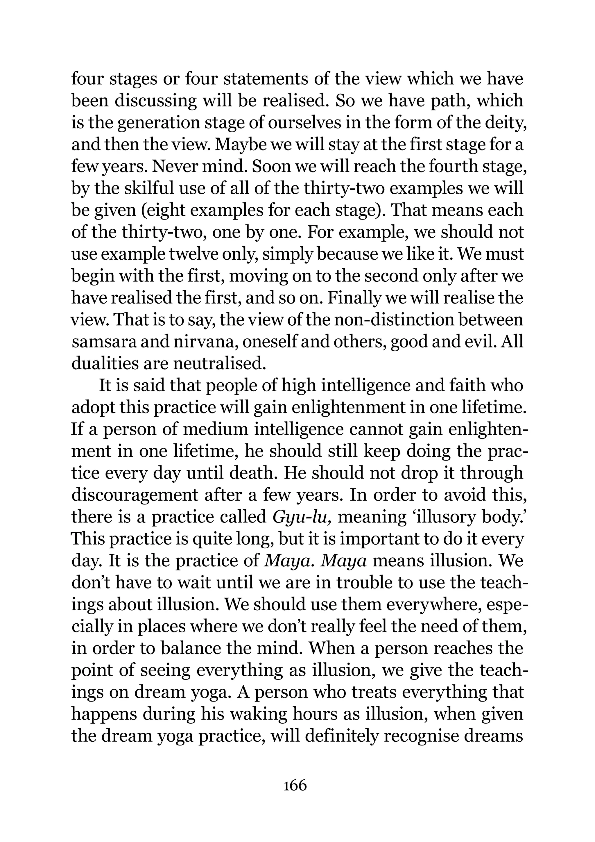 four stages or four statements of the view which we have
been discussing will be realised. So we have path, which
is the generation stage of ourselves in the form of the deity,
and then the view. Maybe we will stay at the first stage for a
few years. Never mind. Soon we will reach the fourth stage,
by the skilful use of all of the thirty-two examples we will
be given (eight examples for each stage). That means each
of the thirty-two, one by one. For example, we should not
use example twelve only, simply because we like it. We must
begin with the first, moving on to the second only after we
have realised the first, and so on. Finally we will realise the
view. That is to say, the view of the non-distinction between
samsara and nirvana, oneself and others, good and evil. All
dualities are neutralised.
    It is said that people of high intelligence and faith who
adopt this practice will gain enlightenment in one lifetime.
If a person of medium intelligence cannot gain enlighten-
ment in one lifetime, he should still keep doing the prac-
tice every day until death. He should not drop it through
discouragement after a few years. In order to avoid this,
there is a practice called Gyu-lu, meaning ‘illusory body.’
This practice is quite long, but it is important to do it every
day. It is the practice of Maya. Maya means illusion. We
don’t have to wait until we are in trouble to use the teach-
ings about illusion. We should use them everywhere, espe-
cially in places where we don’t really feel the need of them,
in order to balance the mind. When a person reaches the
point of seeing everything as illusion, we give the teach-
ings on dream yoga. A person who treats everything that
happens during his waking hours as illusion, when given
the dream yoga practice, will definitely recognise dreams

                             166
 