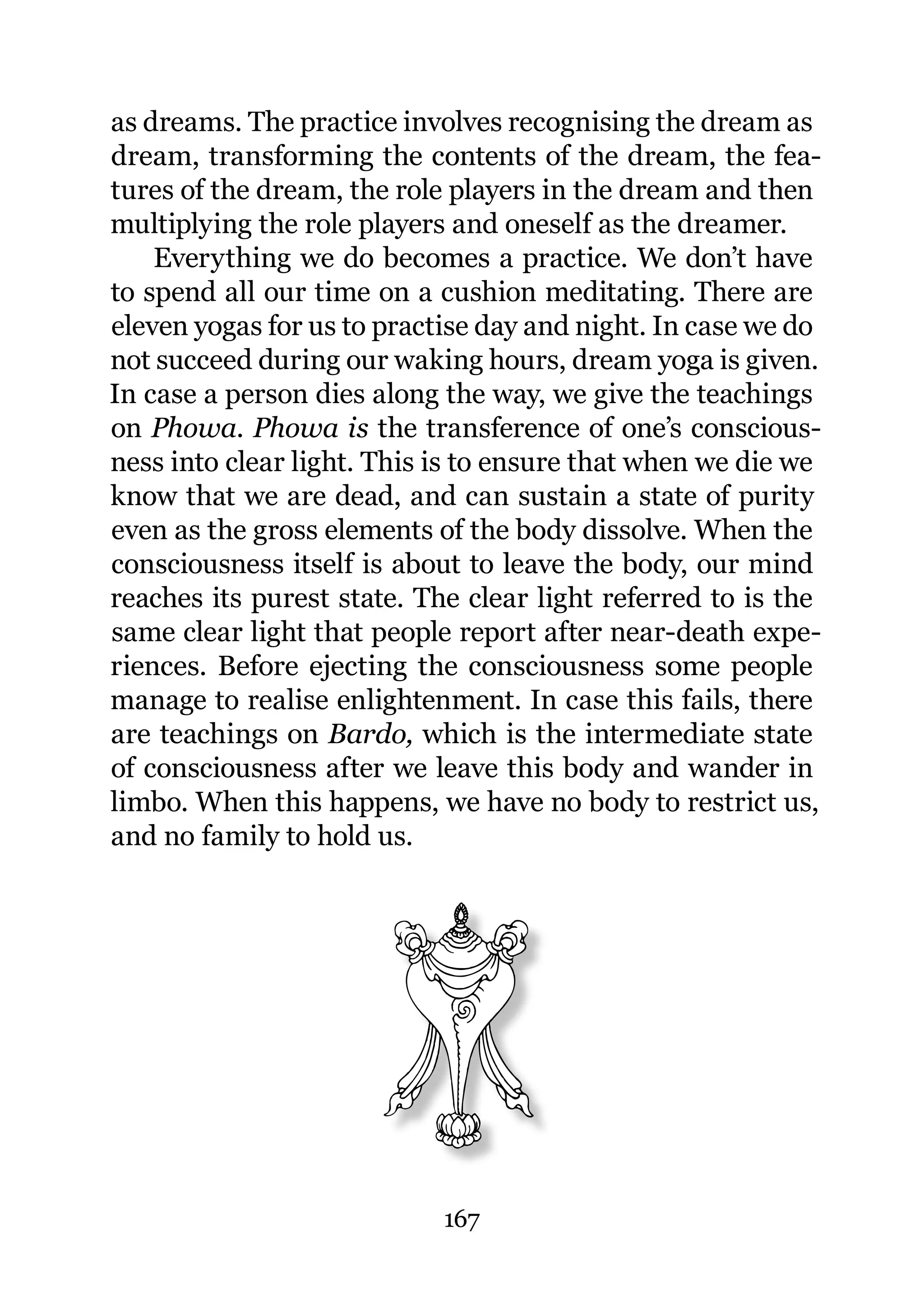 as dreams. The practice involves recognising the dream as
dream, transforming the contents of the dream, the fea-
tures of the dream, the role players in the dream and then
multiplying the role players and oneself as the dreamer.
    Everything we do becomes a practice. We don’t have
to spend all our time on a cushion meditating. There are
eleven yogas for us to practise day and night. In case we do
not succeed during our waking hours, dream yoga is given.
In case a person dies along the way, we give the teachings
on Phowa. Phowa is the transference of one’s conscious-
ness into clear light. This is to ensure that when we die we
know that we are dead, and can sustain a state of purity
even as the gross elements of the body dissolve. When the
consciousness itself is about to leave the body, our mind
reaches its purest state. The clear light referred to is the
same clear light that people report after near-death expe-
riences. Before ejecting the consciousness some people
manage to realise enlightenment. In case this fails, there
are teachings on Bardo, which is the intermediate state
of consciousness after we leave this body and wander in
limbo. When this happens, we have no body to restrict us,
and no family to hold us.




                            167
 