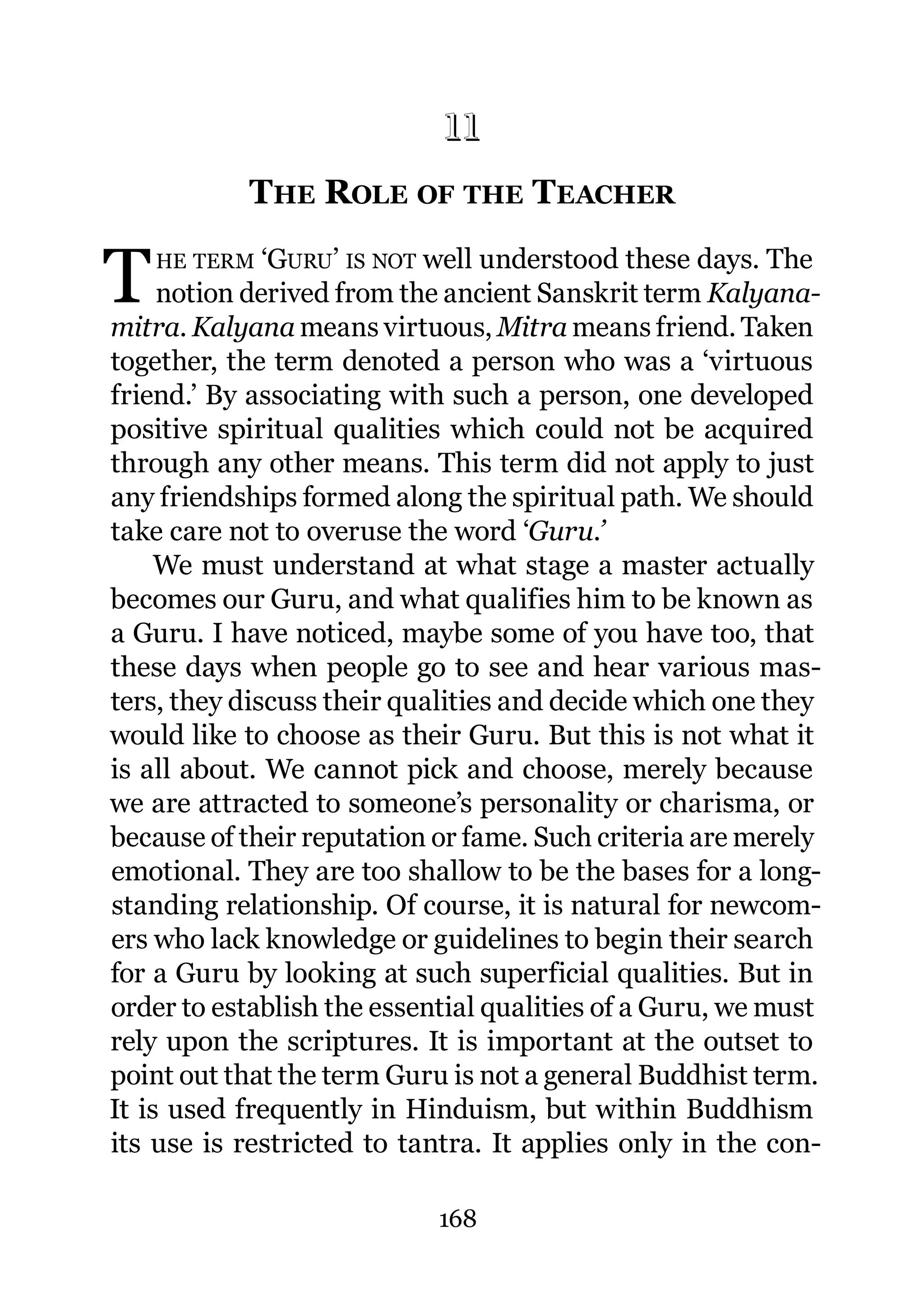 11
            THE ROLE OF THE TEACHER
           11.




T   HE TERM   ‘GURU’ IS NOT well understood these days. The
     notion derived from the ancient Sanskrit term Kalyana-
mitra. Kalyana means virtuous, Mitra means friend. Taken
together, the term denoted a person who was a ‘virtuous
friend.’ By associating with such a person, one developed
positive spiritual qualities which could not be acquired
through any other means. This term did not apply to just
any friendships formed along the spiritual path. We should
take care not to overuse the word ‘Guru.’
     We must understand at what stage a master actually
becomes our Guru, and what qualifies him to be known as
a Guru. I have noticed, maybe some of you have too, that
these days when people go to see and hear various mas-
ters, they discuss their qualities and decide which one they
would like to choose as their Guru. But this is not what it
is all about. We cannot pick and choose, merely because
we are attracted to someone’s personality or charisma, or
because of their reputation or fame. Such criteria are merely
emotional. They are too shallow to be the bases for a long-
standing relationship. Of course, it is natural for newcom-
ers who lack knowledge or guidelines to begin their search
for a Guru by looking at such superficial qualities. But in
order to establish the essential qualities of a Guru, we must
rely upon the scriptures. It is important at the outset to
point out that the term Guru is not a general Buddhist term.
It is used frequently in Hinduism, but within Buddhism
its use is restricted to tantra. It applies only in the con-

                            168
 