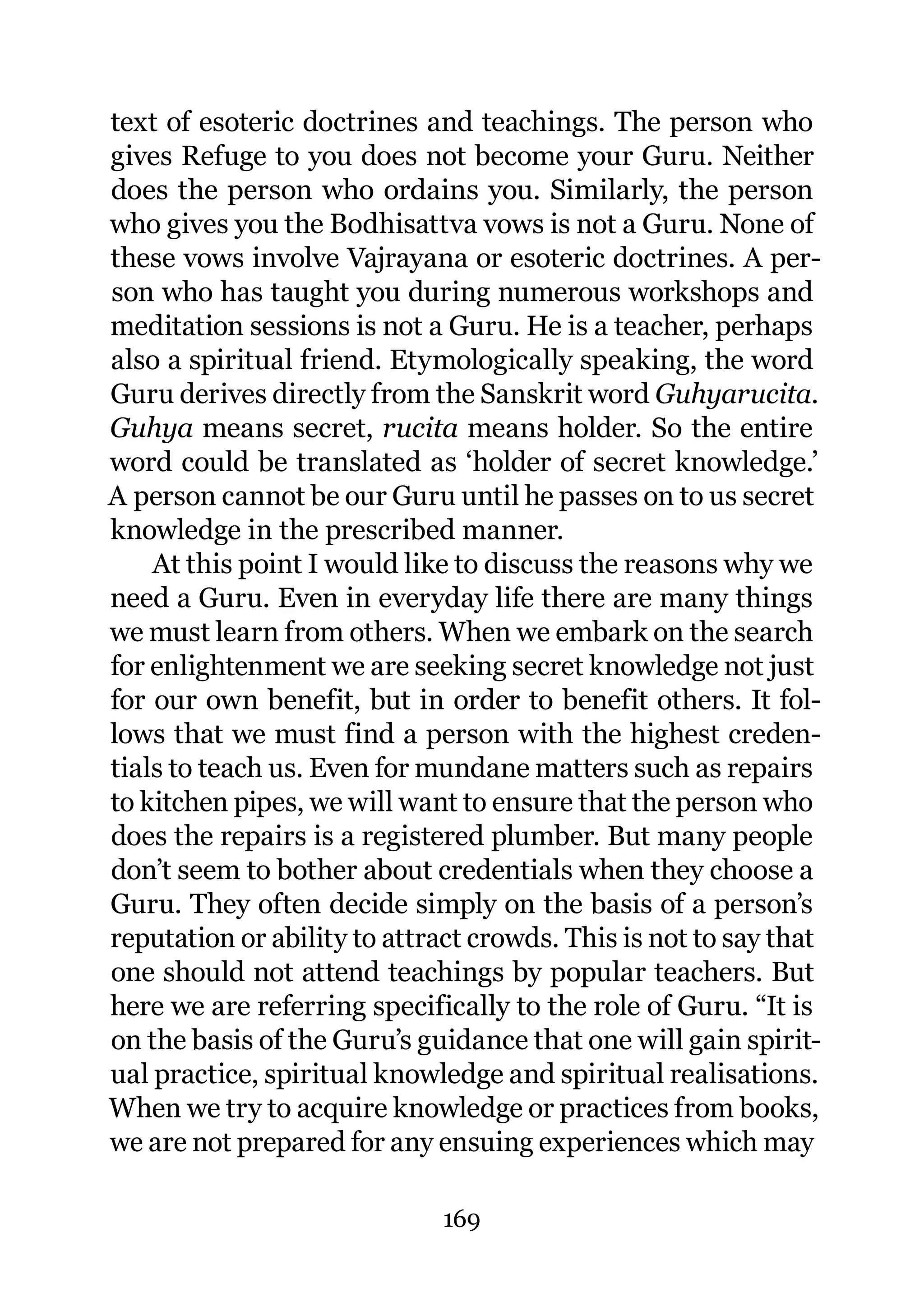 text of esoteric doctrines and teachings. The person who
gives Refuge to you does not become your Guru. Neither
does the person who ordains you. Similarly, the person
who gives you the Bodhisattva vows is not a Guru. None of
these vows involve Vajrayana or esoteric doctrines. A per-
son who has taught you during numerous workshops and
meditation sessions is not a Guru. He is a teacher, perhaps
also a spiritual friend. Etymologically speaking, the word
Guru derives directly from the Sanskrit word Guhyarucita.
Guhya means secret, rucita means holder. So the entire
word could be translated as ‘holder of secret knowledge.’
A person cannot be our Guru until he passes on to us secret
knowledge in the prescribed manner.
    At this point I would like to discuss the reasons why we
need a Guru. Even in everyday life there are many things
we must learn from others. When we embark on the search
for enlightenment we are seeking secret knowledge not just
for our own benefit, but in order to benefit others. It fol-
lows that we must find a person with the highest creden-
tials to teach us. Even for mundane matters such as repairs
to kitchen pipes, we will want to ensure that the person who
does the repairs is a registered plumber. But many people
don’t seem to bother about credentials when they choose a
Guru. They often decide simply on the basis of a person’s
reputation or ability to attract crowds. This is not to say that
one should not attend teachings by popular teachers. But
here we are referring specifically to the role of Guru. “It is
on the basis of the Guru’s guidance that one will gain spirit-
ual practice, spiritual knowledge and spiritual realisations.
When we try to acquire knowledge or practices from books,
we are not prepared for any ensuing experiences which may

                              169
 