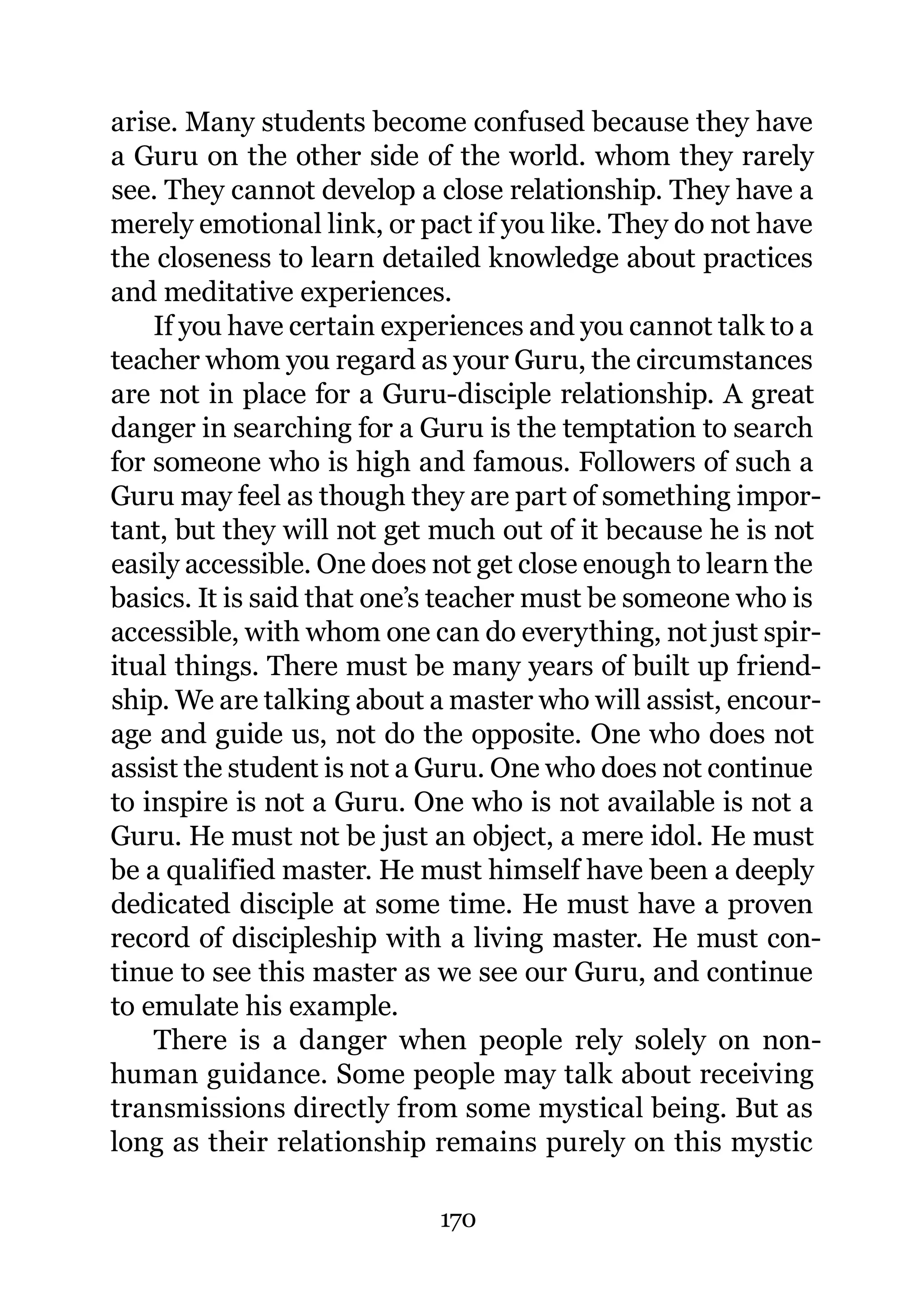 arise. Many students become confused because they have
a Guru on the other side of the world. whom they rarely
see. They cannot develop a close relationship. They have a
merely emotional link, or pact if you like. They do not have
the closeness to learn detailed knowledge about practices
and meditative experiences.
    If you have certain experiences and you cannot talk to a
teacher whom you regard as your Guru, the circumstances
are not in place for a Guru-disciple relationship. A great
danger in searching for a Guru is the temptation to search
for someone who is high and famous. Followers of such a
Guru may feel as though they are part of something impor-
tant, but they will not get much out of it because he is not
easily accessible. One does not get close enough to learn the
basics. It is said that one’s teacher must be someone who is
accessible, with whom one can do everything, not just spir-
itual things. There must be many years of built up friend-
ship. We are talking about a master who will assist, encour-
age and guide us, not do the opposite. One who does not
assist the student is not a Guru. One who does not continue
to inspire is not a Guru. One who is not available is not a
Guru. He must not be just an object, a mere idol. He must
be a qualified master. He must himself have been a deeply
dedicated disciple at some time. He must have a proven
record of discipleship with a living master. He must con-
tinue to see this master as we see our Guru, and continue
to emulate his example.
    There is a danger when people rely solely on non-
human guidance. Some people may talk about receiving
transmissions directly from some mystical being. But as
long as their relationship remains purely on this mystic

                            170
 
