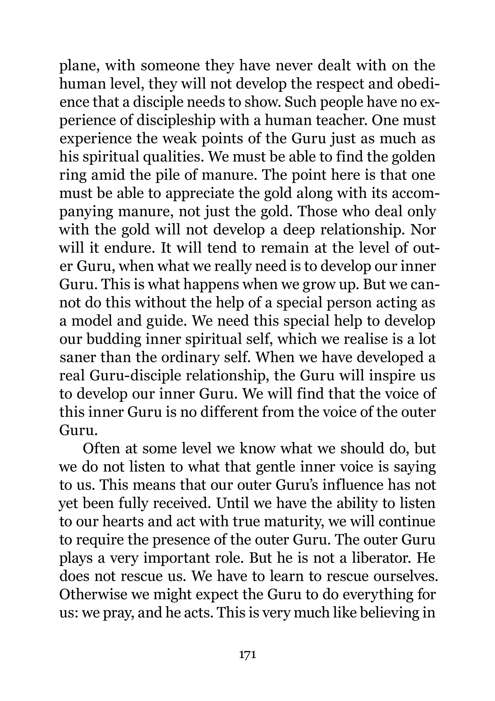 plane, with someone they have never dealt with on the
human level, they will not develop the respect and obedi-
ence that a disciple needs to show. Such people have no ex-
perience of discipleship with a human teacher. One must
experience the weak points of the Guru just as much as
his spiritual qualities. We must be able to find the golden
ring amid the pile of manure. The point here is that one
must be able to appreciate the gold along with its accom-
panying manure, not just the gold. Those who deal only
with the gold will not develop a deep relationship. Nor
will it endure. It will tend to remain at the level of out-
er Guru, when what we really need is to develop our inner
Guru. This is what happens when we grow up. But we can-
not do this without the help of a special person acting as
a model and guide. We need this special help to develop
our budding inner spiritual self, which we realise is a lot
saner than the ordinary self. When we have developed a
real Guru-disciple relationship, the Guru will inspire us
to develop our inner Guru. We will find that the voice of
this inner Guru is no different from the voice of the outer
Guru.
    Often at some level we know what we should do, but
we do not listen to what that gentle inner voice is saying
to us. This means that our outer Guru’s influence has not
yet been fully received. Until we have the ability to listen
to our hearts and act with true maturity, we will continue
to require the presence of the outer Guru. The outer Guru
plays a very important role. But he is not a liberator. He
does not rescue us. We have to learn to rescue ourselves.
Otherwise we might expect the Guru to do everything for
us: we pray, and he acts. This is very much like believing in

                            171
 