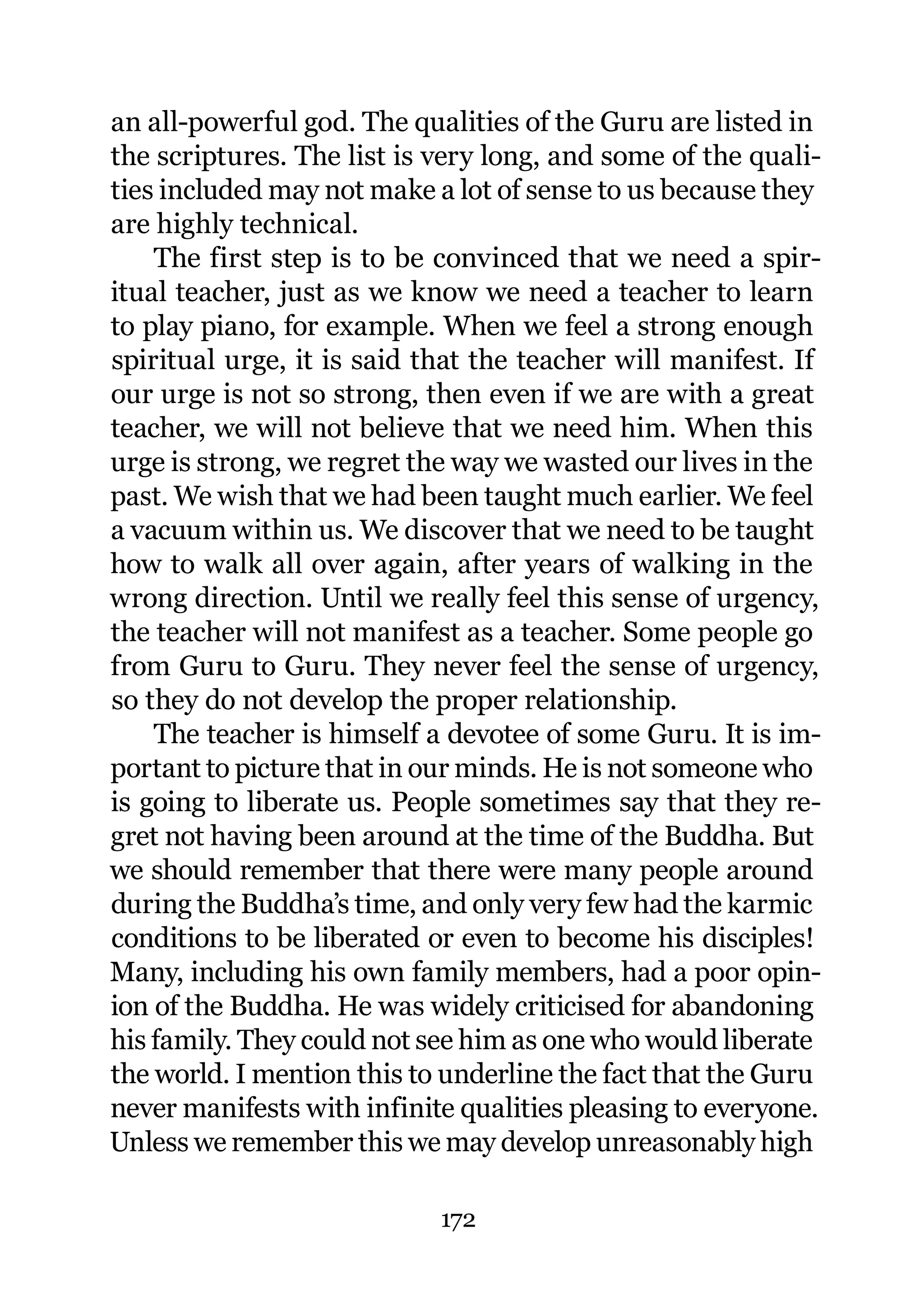 an all-powerful god. The qualities of the Guru are listed in
the scriptures. The list is very long, and some of the quali-
ties included may not make a lot of sense to us because they
are highly technical.
    The first step is to be convinced that we need a spir-
itual teacher, just as we know we need a teacher to learn
to play piano, for example. When we feel a strong enough
spiritual urge, it is said that the teacher will manifest. If
our urge is not so strong, then even if we are with a great
teacher, we will not believe that we need him. When this
urge is strong, we regret the way we wasted our lives in the
past. We wish that we had been taught much earlier. We feel
a vacuum within us. We discover that we need to be taught
how to walk all over again, after years of walking in the
wrong direction. Until we really feel this sense of urgency,
the teacher will not manifest as a teacher. Some people go
from Guru to Guru. They never feel the sense of urgency,
so they do not develop the proper relationship.
    The teacher is himself a devotee of some Guru. It is im-
portant to picture that in our minds. He is not someone who
is going to liberate us. People sometimes say that they re-
gret not having been around at the time of the Buddha. But
we should remember that there were many people around
during the Buddha’s time, and only very few had the karmic
conditions to be liberated or even to become his disciples!
Many, including his own family members, had a poor opin-
ion of the Buddha. He was widely criticised for abandoning
his family. They could not see him as one who would liberate
the world. I mention this to underline the fact that the Guru
never manifests with infinite qualities pleasing to everyone.
Unless we remember this we may develop unreasonably high

                            172
 