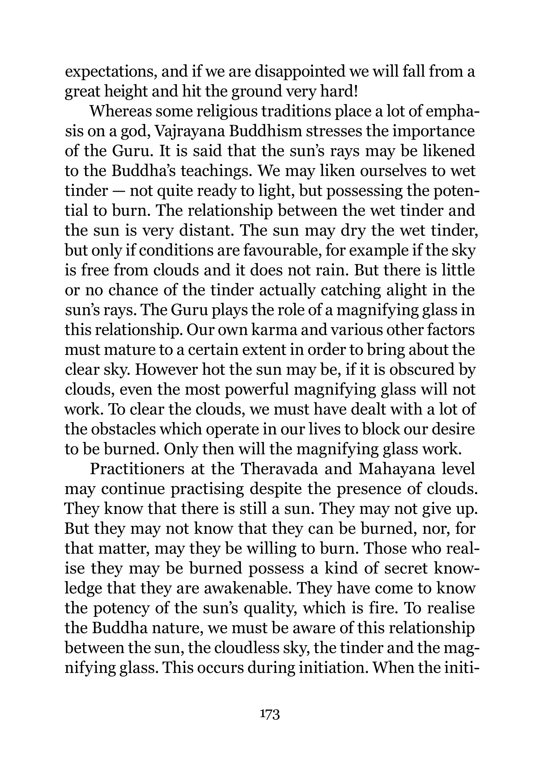 expectations, and if we are disappointed we will fall from a
great height and hit the ground very hard!
    Whereas some religious traditions place a lot of empha-
sis on a god, Vajrayana Buddhism stresses the importance
of the Guru. It is said that the sun’s rays may be likened
to the Buddha’s teachings. We may liken ourselves to wet
tinder — not quite ready to light, but possessing the poten-
tial to burn. The relationship between the wet tinder and
the sun is very distant. The sun may dry the wet tinder,
but only if conditions are favourable, for example if the sky
is free from clouds and it does not rain. But there is little
or no chance of the tinder actually catching alight in the
sun’s rays. The Guru plays the role of a magnifying glass in
this relationship. Our own karma and various other factors
must mature to a certain extent in order to bring about the
clear sky. However hot the sun may be, if it is obscured by
clouds, even the most powerful magnifying glass will not
work. To clear the clouds, we must have dealt with a lot of
the obstacles which operate in our lives to block our desire
to be burned. Only then will the magnifying glass work.
    Practitioners at the Theravada and Mahayana level
may continue practising despite the presence of clouds.
They know that there is still a sun. They may not give up.
But they may not know that they can be burned, nor, for
that matter, may they be willing to burn. Those who real-
ise they may be burned possess a kind of secret know-
ledge that they are awakenable. They have come to know
the potency of the sun’s quality, which is fire. To realise
the Buddha nature, we must be aware of this relationship
between the sun, the cloudless sky, the tinder and the mag-
nifying glass. This occurs during initiation. When the initi-

                            173
 