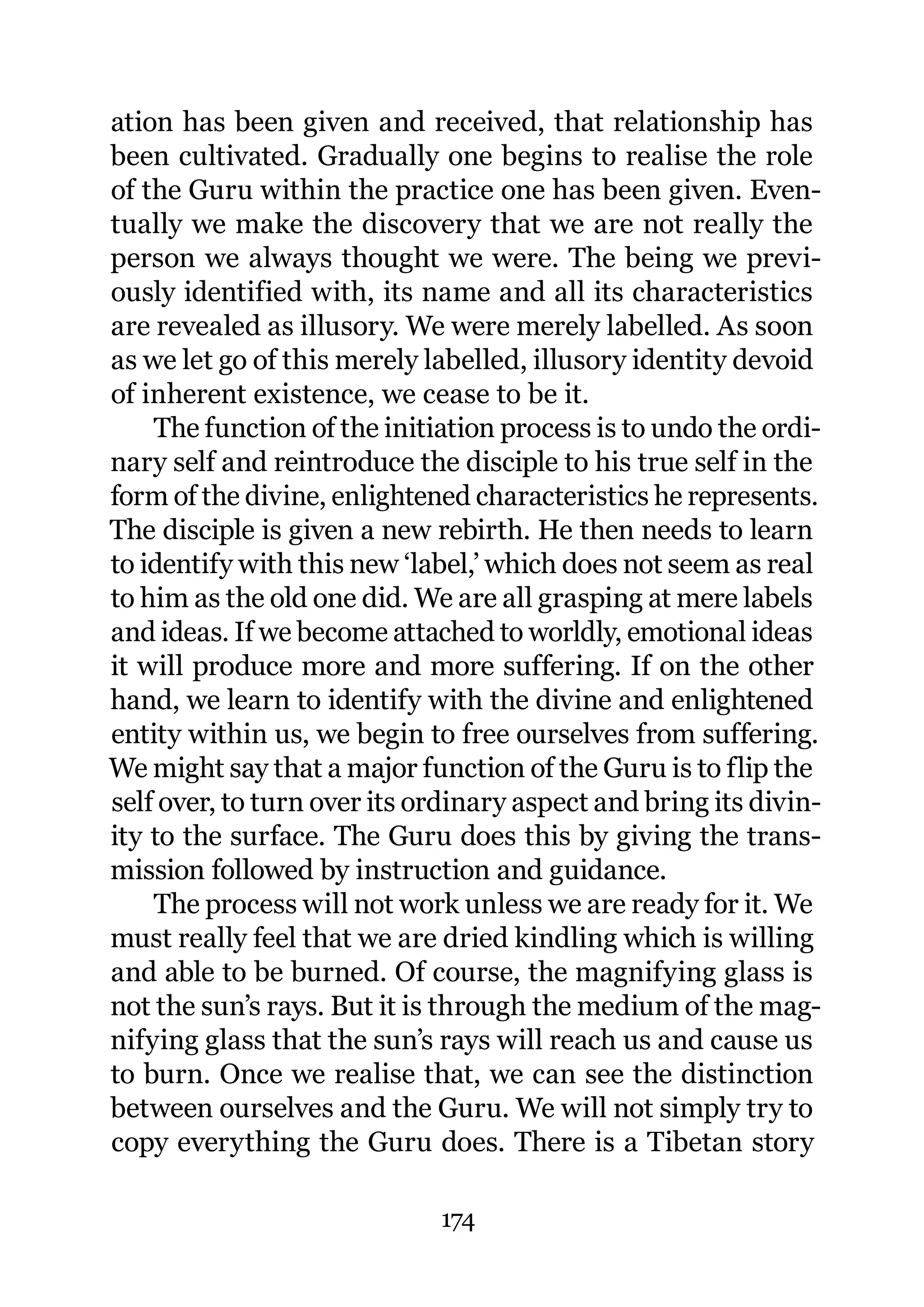 ation has been given and received, that relationship has
been cultivated. Gradually one begins to realise the role
of the Guru within the practice one has been given. Even-
tually we make the discovery that we are not really the
person we always thought we were. The being we previ-
ously identified with, its name and all its characteristics
are revealed as illusory. We were merely labelled. As soon
as we let go of this merely labelled, illusory identity devoid
of inherent existence, we cease to be it.
    The function of the initiation process is to undo the ordi-
nary self and reintroduce the disciple to his true self in the
form of the divine, enlightened characteristics he represents.
The disciple is given a new rebirth. He then needs to learn
to identify with this new ‘label,’ which does not seem as real
to him as the old one did. We are all grasping at mere labels
and ideas. If we become attached to worldly, emotional ideas
it will produce more and more suffering. If on the other
hand, we learn to identify with the divine and enlightened
entity within us, we begin to free ourselves from suffering.
We might say that a major function of the Guru is to flip the
self over, to turn over its ordinary aspect and bring its divin-
ity to the surface. The Guru does this by giving the trans-
mission followed by instruction and guidance.
    The process will not work unless we are ready for it. We
must really feel that we are dried kindling which is willing
and able to be burned. Of course, the magnifying glass is
not the sun’s rays. But it is through the medium of the mag-
nifying glass that the sun’s rays will reach us and cause us
to burn. Once we realise that, we can see the distinction
between ourselves and the Guru. We will not simply try to
copy everything the Guru does. There is a Tibetan story

                             174
 