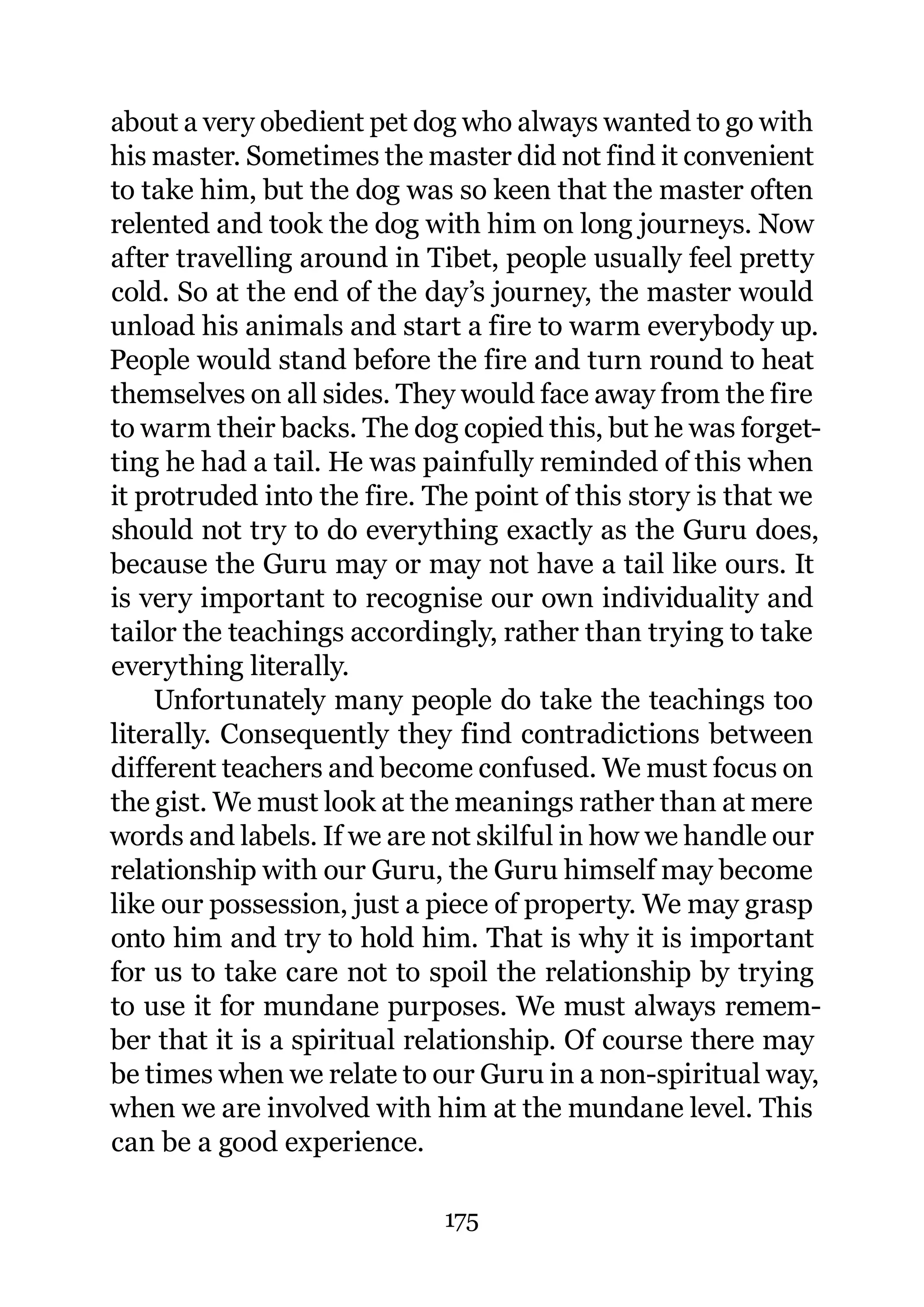 about a very obedient pet dog who always wanted to go with
his master. Sometimes the master did not find it convenient
to take him, but the dog was so keen that the master often
relented and took the dog with him on long journeys. Now
after travelling around in Tibet, people usually feel pretty
cold. So at the end of the day’s journey, the master would
unload his animals and start a fire to warm everybody up.
People would stand before the fire and turn round to heat
themselves on all sides. They would face away from the fire
to warm their backs. The dog copied this, but he was forget-
ting he had a tail. He was painfully reminded of this when
it protruded into the fire. The point of this story is that we
should not try to do everything exactly as the Guru does,
because the Guru may or may not have a tail like ours. It
is very important to recognise our own individuality and
tailor the teachings accordingly, rather than trying to take
everything literally.
    Unfortunately many people do take the teachings too
literally. Consequently they find contradictions between
different teachers and become confused. We must focus on
the gist. We must look at the meanings rather than at mere
words and labels. If we are not skilful in how we handle our
relationship with our Guru, the Guru himself may become
like our possession, just a piece of property. We may grasp
onto him and try to hold him. That is why it is important
for us to take care not to spoil the relationship by trying
to use it for mundane purposes. We must always remem-
ber that it is a spiritual relationship. Of course there may
be times when we relate to our Guru in a non-spiritual way,
when we are involved with him at the mundane level. This
can be a good experience.

                             175
 