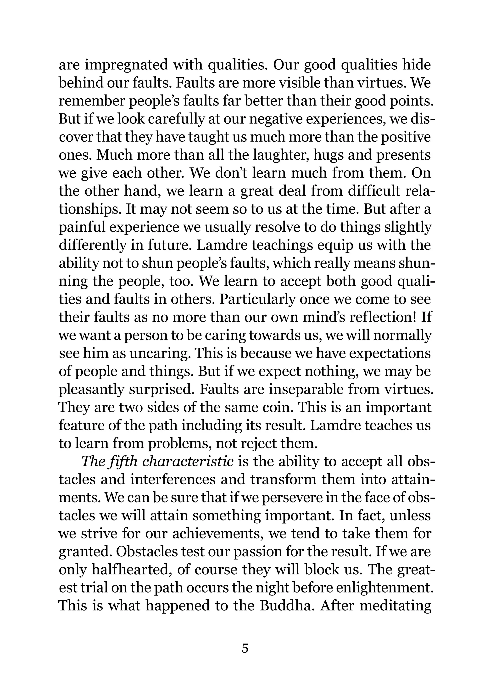 are impregnated with qualities. Our good qualities hide
behind our faults. Faults are more visible than virtues. We
remember people’s faults far better than their good points.
But if we look carefully at our negative experiences, we dis-
cover that they have taught us much more than the positive
ones. Much more than all the laughter, hugs and presents
we give each other. We don’t learn much from them. On
the other hand, we learn a great deal from difficult rela-
tionships. It may not seem so to us at the time. But after a
painful experience we usually resolve to do things slightly
differently in future. Lamdre teachings equip us with the
ability not to shun people’s faults, which really means shun-
ning the people, too. We learn to accept both good quali-
ties and faults in others. Particularly once we come to see
their faults as no more than our own mind’s reflection! If
we want a person to be caring towards us, we will normally
see him as uncaring. This is because we have expectations
of people and things. But if we expect nothing, we may be
pleasantly surprised. Faults are inseparable from virtues.
They are two sides of the same coin. This is an important
feature of the path including its result. Lamdre teaches us
to learn from problems, not reject them.
    The fifth characteristic is the ability to accept all obs-
tacles and interferences and transform them into attain-
ments. We can be sure that if we persevere in the face of obs-
tacles we will attain something important. In fact, unless
we strive for our achievements, we tend to take them for
granted. Obstacles test our passion for the result. If we are
only halfhearted, of course they will block us. The great-
est trial on the path occurs the night before enlightenment.
This is what happened to the Buddha. After meditating

                              5
 