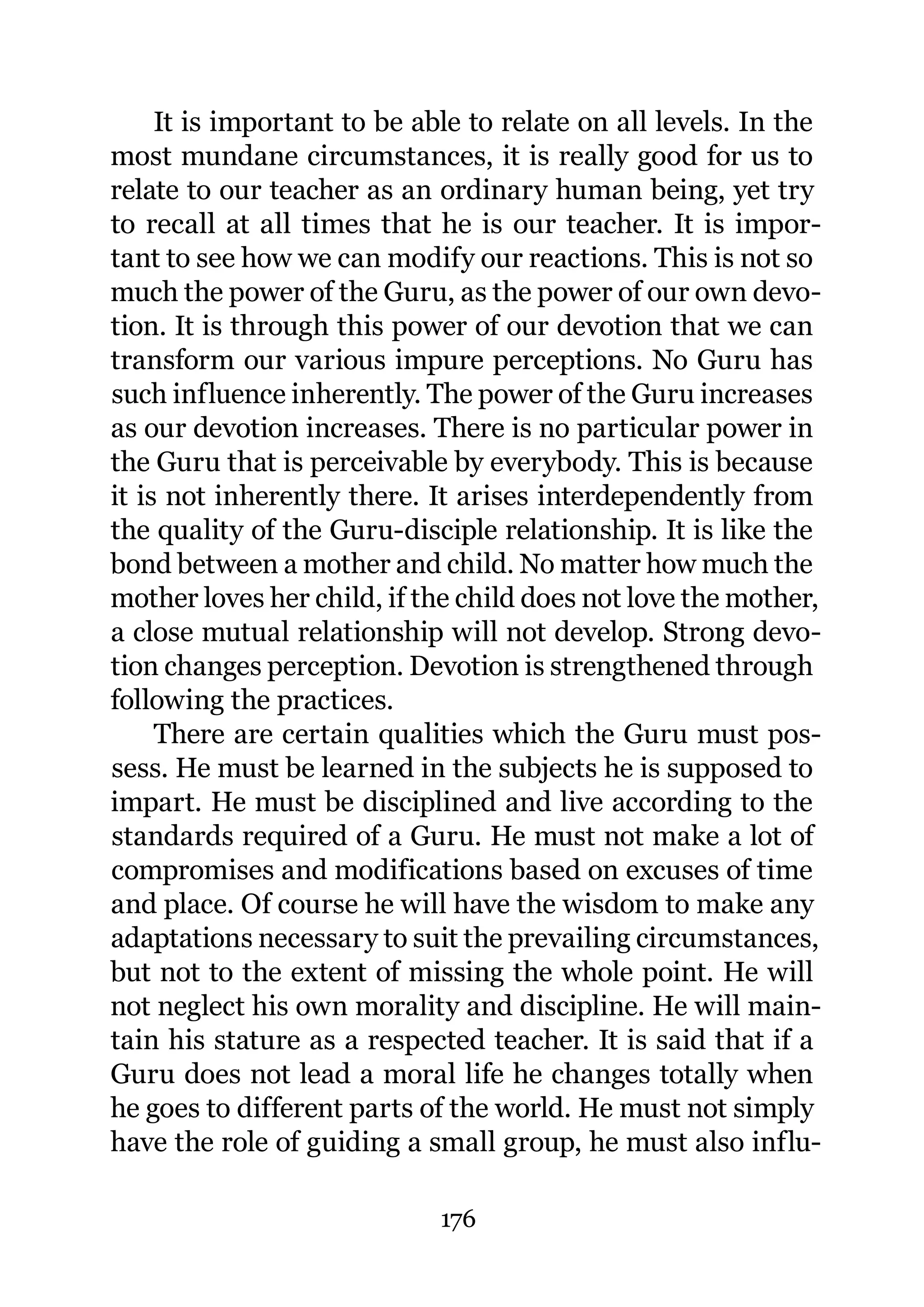 It is important to be able to relate on all levels. In the
most mundane circumstances, it is really good for us to
relate to our teacher as an ordinary human being, yet try
to recall at all times that he is our teacher. It is impor-
tant to see how we can modify our reactions. This is not so
much the power of the Guru, as the power of our own devo-
tion. It is through this power of our devotion that we can
transform our various impure perceptions. No Guru has
such influence inherently. The power of the Guru increases
as our devotion increases. There is no particular power in
the Guru that is perceivable by everybody. This is because
it is not inherently there. It arises interdependently from
the quality of the Guru-disciple relationship. It is like the
bond between a mother and child. No matter how much the
mother loves her child, if the child does not love the mother,
a close mutual relationship will not develop. Strong devo-
tion changes perception. Devotion is strengthened through
following the practices.
     There are certain qualities which the Guru must pos-
sess. He must be learned in the subjects he is supposed to
impart. He must be disciplined and live according to the
standards required of a Guru. He must not make a lot of
compromises and modifications based on excuses of time
and place. Of course he will have the wisdom to make any
adaptations necessary to suit the prevailing circumstances,
but not to the extent of missing the whole point. He will
not neglect his own morality and discipline. He will main-
tain his stature as a respected teacher. It is said that if a
Guru does not lead a moral life he changes totally when
he goes to different parts of the world. He must not simply
have the role of guiding a small group, he must also influ-

                             176
 
