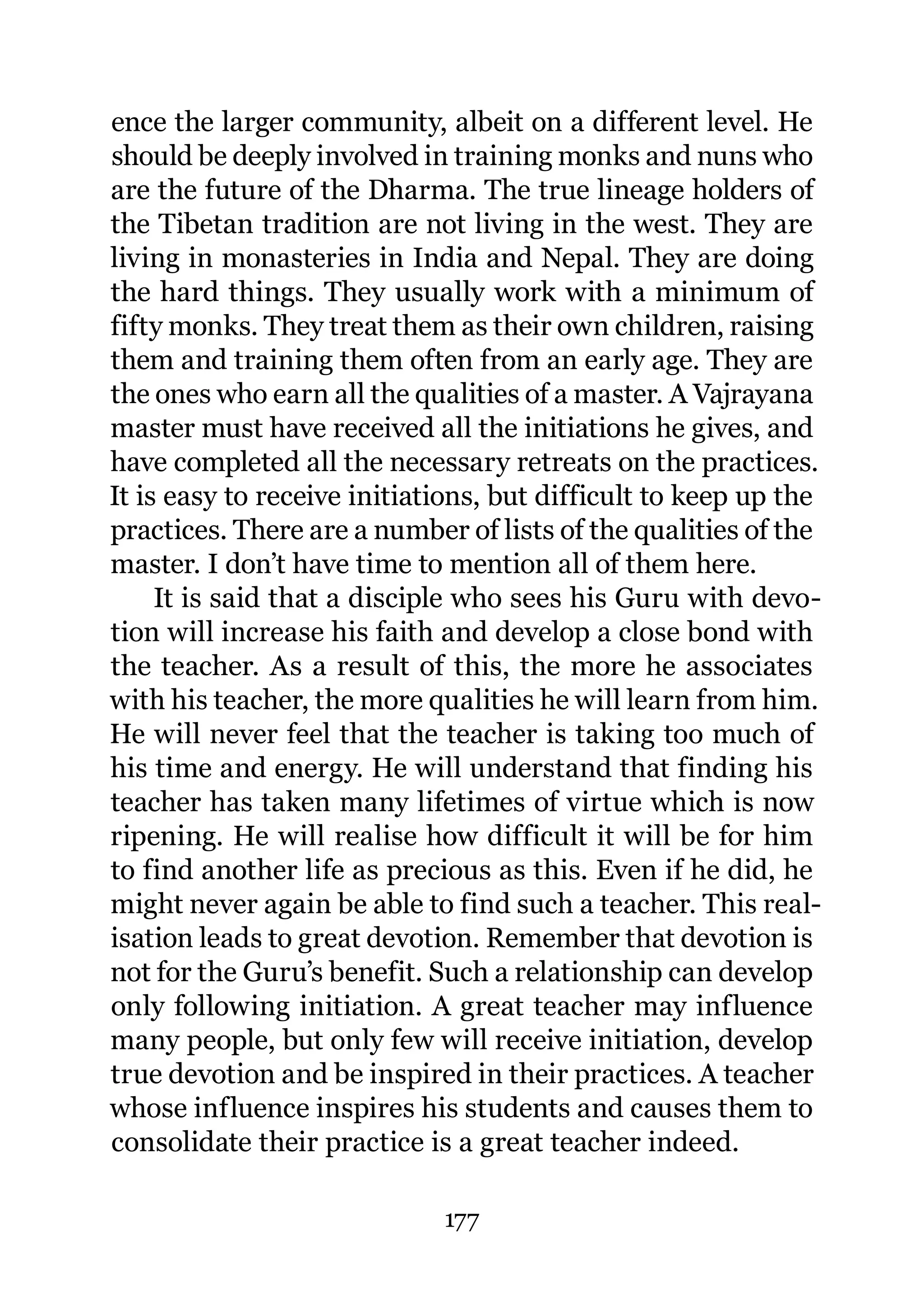 ence the larger community, albeit on a different level. He
should be deeply involved in training monks and nuns who
are the future of the Dharma. The true lineage holders of
the Tibetan tradition are not living in the west. They are
living in monasteries in India and Nepal. They are doing
the hard things. They usually work with a minimum of
fifty monks. They treat them as their own children, raising
them and training them often from an early age. They are
the ones who earn all the qualities of a master. A Vajrayana
master must have received all the initiations he gives, and
have completed all the necessary retreats on the practices.
It is easy to receive initiations, but difficult to keep up the
practices. There are a number of lists of the qualities of the
master. I don’t have time to mention all of them here.
     It is said that a disciple who sees his Guru with devo-
tion will increase his faith and develop a close bond with
the teacher. As a result of this, the more he associates
with his teacher, the more qualities he will learn from him.
He will never feel that the teacher is taking too much of
his time and energy. He will understand that finding his
teacher has taken many lifetimes of virtue which is now
ripening. He will realise how difficult it will be for him
to find another life as precious as this. Even if he did, he
might never again be able to find such a teacher. This real-
isation leads to great devotion. Remember that devotion is
not for the Guru’s benefit. Such a relationship can develop
only following initiation. A great teacher may influence
many people, but only few will receive initiation, develop
true devotion and be inspired in their practices. A teacher
whose influence inspires his students and causes them to
consolidate their practice is a great teacher indeed.

                             177
 