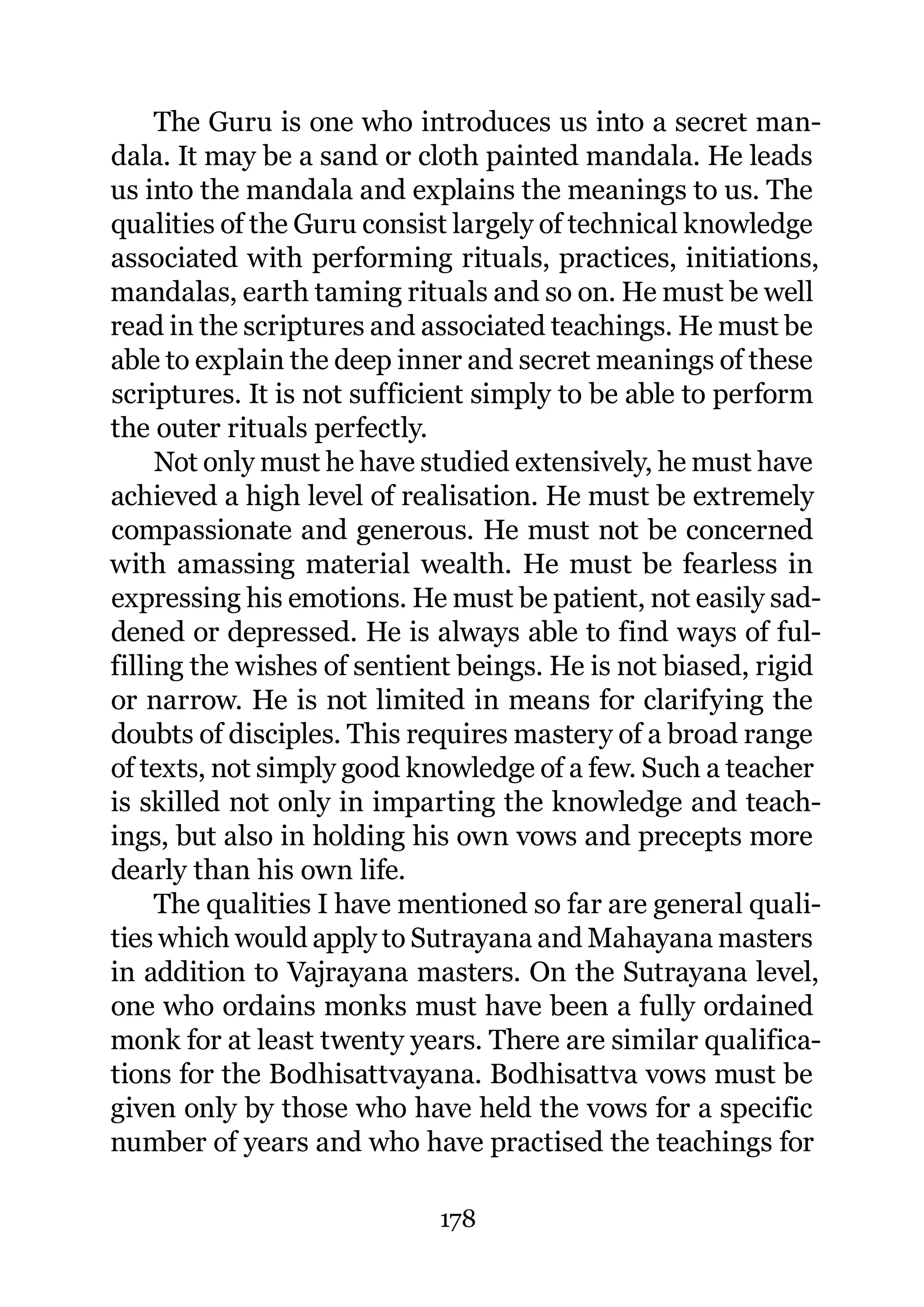 The Guru is one who introduces us into a secret man-
dala. It may be a sand or cloth painted mandala. He leads
us into the mandala and explains the meanings to us. The
qualities of the Guru consist largely of technical knowledge
associated with performing rituals, practices, initiations,
mandalas, earth taming rituals and so on. He must be well
read in the scriptures and associated teachings. He must be
able to explain the deep inner and secret meanings of these
scriptures. It is not sufficient simply to be able to perform
the outer rituals perfectly.
     Not only must he have studied extensively, he must have
achieved a high level of realisation. He must be extremely
compassionate and generous. He must not be concerned
with amassing material wealth. He must be fearless in
expressing his emotions. He must be patient, not easily sad-
dened or depressed. He is always able to find ways of ful-
filling the wishes of sentient beings. He is not biased, rigid
or narrow. He is not limited in means for clarifying the
doubts of disciples. This requires mastery of a broad range
of texts, not simply good knowledge of a few. Such a teacher
is skilled not only in imparting the knowledge and teach-
ings, but also in holding his own vows and precepts more
dearly than his own life.
     The qualities I have mentioned so far are general quali-
ties which would apply to Sutrayana and Mahayana masters
in addition to Vajrayana masters. On the Sutrayana level,
one who ordains monks must have been a fully ordained
monk for at least twenty years. There are similar qualifica-
tions for the Bodhisattvayana. Bodhisattva vows must be
given only by those who have held the vows for a specific
number of years and who have practised the teachings for

                            178
 