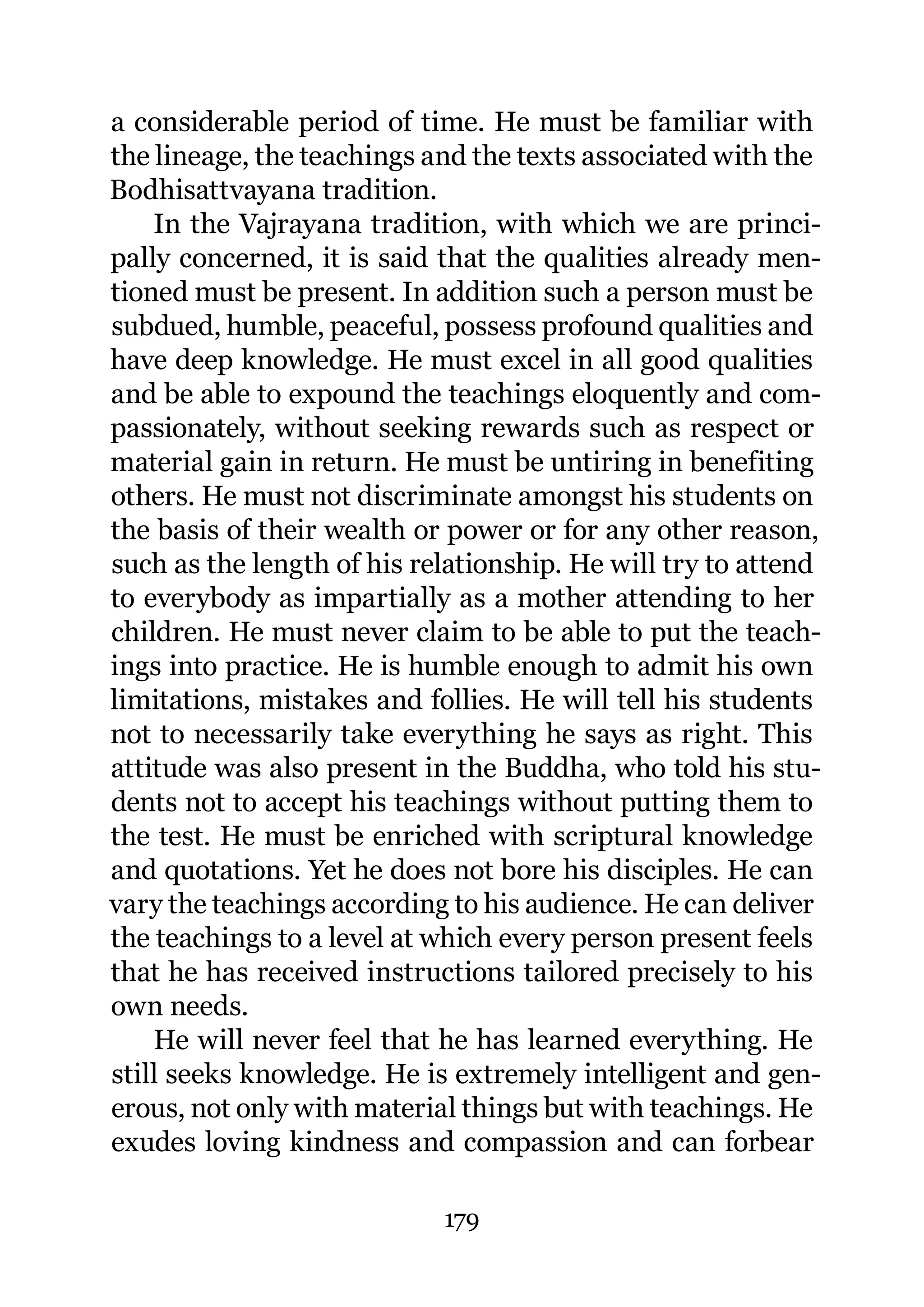 a considerable period of time. He must be familiar with
the lineage, the teachings and the texts associated with the
Bodhisattvayana tradition.
    In the Vajrayana tradition, with which we are princi-
pally concerned, it is said that the qualities already men-
tioned must be present. In addition such a person must be
subdued, humble, peaceful, possess profound qualities and
have deep knowledge. He must excel in all good qualities
and be able to expound the teachings eloquently and com-
passionately, without seeking rewards such as respect or
material gain in return. He must be untiring in benefiting
others. He must not discriminate amongst his students on
the basis of their wealth or power or for any other reason,
such as the length of his relationship. He will try to attend
to everybody as impartially as a mother attending to her
children. He must never claim to be able to put the teach-
ings into practice. He is humble enough to admit his own
limitations, mistakes and follies. He will tell his students
not to necessarily take everything he says as right. This
attitude was also present in the Buddha, who told his stu-
dents not to accept his teachings without putting them to
the test. He must be enriched with scriptural knowledge
and quotations. Yet he does not bore his disciples. He can
vary the teachings according to his audience. He can deliver
the teachings to a level at which every person present feels
that he has received instructions tailored precisely to his
own needs.
    He will never feel that he has learned everything. He
still seeks knowledge. He is extremely intelligent and gen-
erous, not only with material things but with teachings. He
exudes loving kindness and compassion and can forbear

                            179
 