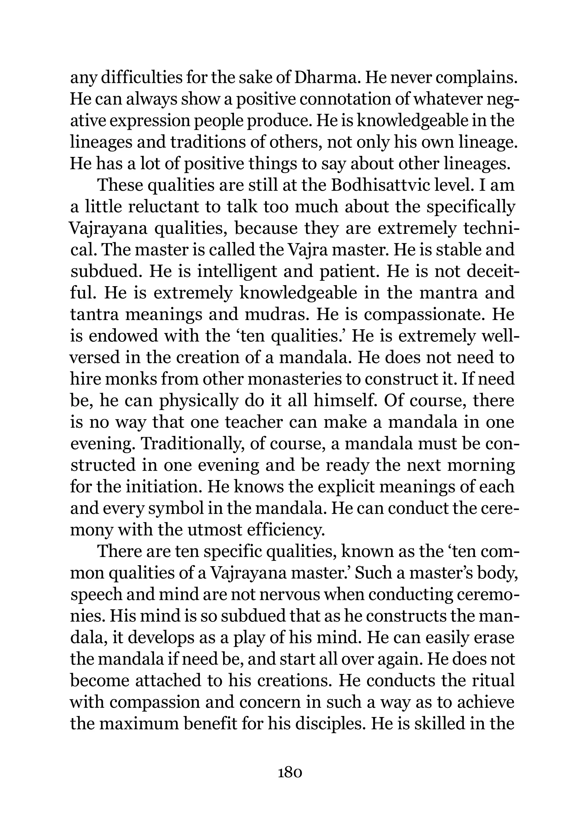 any difficulties for the sake of Dharma. He never complains.
He can always show a positive connotation of whatever neg-
ative expression people produce. He is knowledgeable in the
lineages and traditions of others, not only his own lineage.
He has a lot of positive things to say about other lineages.
    These qualities are still at the Bodhisattvic level. I am
a little reluctant to talk too much about the specifically
Vajrayana qualities, because they are extremely techni-
cal. The master is called the Vajra master. He is stable and
subdued. He is intelligent and patient. He is not deceit-
ful. He is extremely knowledgeable in the mantra and
tantra meanings and mudras. He is compassionate. He
is endowed with the ‘ten qualities.’ He is extremely well-
versed in the creation of a mandala. He does not need to
hire monks from other monasteries to construct it. If need
be, he can physically do it all himself. Of course, there
is no way that one teacher can make a mandala in one
evening. Traditionally, of course, a mandala must be con-
structed in one evening and be ready the next morning
for the initiation. He knows the explicit meanings of each
and every symbol in the mandala. He can conduct the cere-
mony with the utmost efficiency.
    There are ten specific qualities, known as the ‘ten com-
mon qualities of a Vajrayana master.’ Such a master’s body,
speech and mind are not nervous when conducting ceremo-
nies. His mind is so subdued that as he constructs the man-
dala, it develops as a play of his mind. He can easily erase
the mandala if need be, and start all over again. He does not
become attached to his creations. He conducts the ritual
with compassion and concern in such a way as to achieve
the maximum benefit for his disciples. He is skilled in the

                            180
 