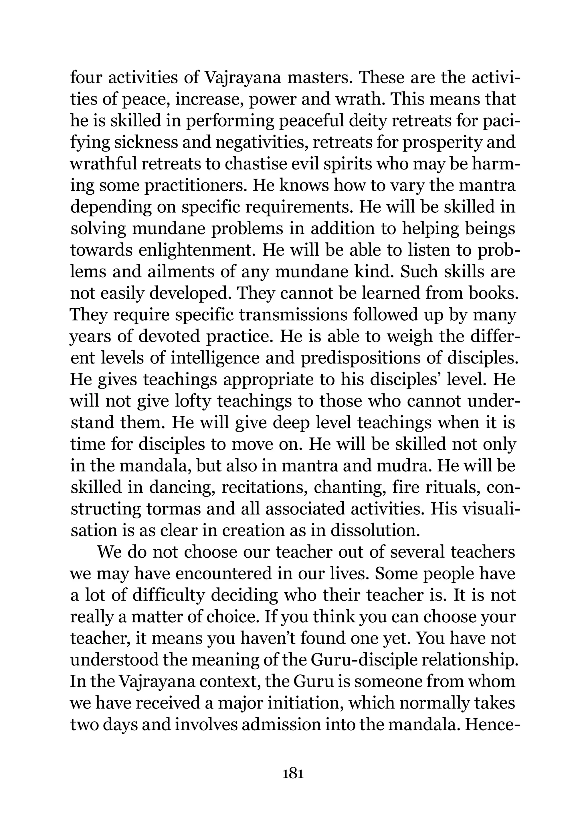 four activities of Vajrayana masters. These are the activi-
ties of peace, increase, power and wrath. This means that
he is skilled in performing peaceful deity retreats for paci-
fying sickness and negativities, retreats for prosperity and
wrathful retreats to chastise evil spirits who may be harm-
ing some practitioners. He knows how to vary the mantra
depending on specific requirements. He will be skilled in
solving mundane problems in addition to helping beings
towards enlightenment. He will be able to listen to prob-
lems and ailments of any mundane kind. Such skills are
not easily developed. They cannot be learned from books.
They require specific transmissions followed up by many
years of devoted practice. He is able to weigh the differ-
ent levels of intelligence and predispositions of disciples.
He gives teachings appropriate to his disciples’ level. He
will not give lofty teachings to those who cannot under-
stand them. He will give deep level teachings when it is
time for disciples to move on. He will be skilled not only
in the mandala, but also in mantra and mudra. He will be
skilled in dancing, recitations, chanting, fire rituals, con-
structing tormas and all associated activities. His visuali-
sation is as clear in creation as in dissolution.
    We do not choose our teacher out of several teachers
we may have encountered in our lives. Some people have
a lot of difficulty deciding who their teacher is. It is not
really a matter of choice. If you think you can choose your
teacher, it means you haven’t found one yet. You have not
understood the meaning of the Guru-disciple relationship.
In the Vajrayana context, the Guru is someone from whom
we have received a major initiation, which normally takes
two days and involves admission into the mandala. Hence-

                            181
 