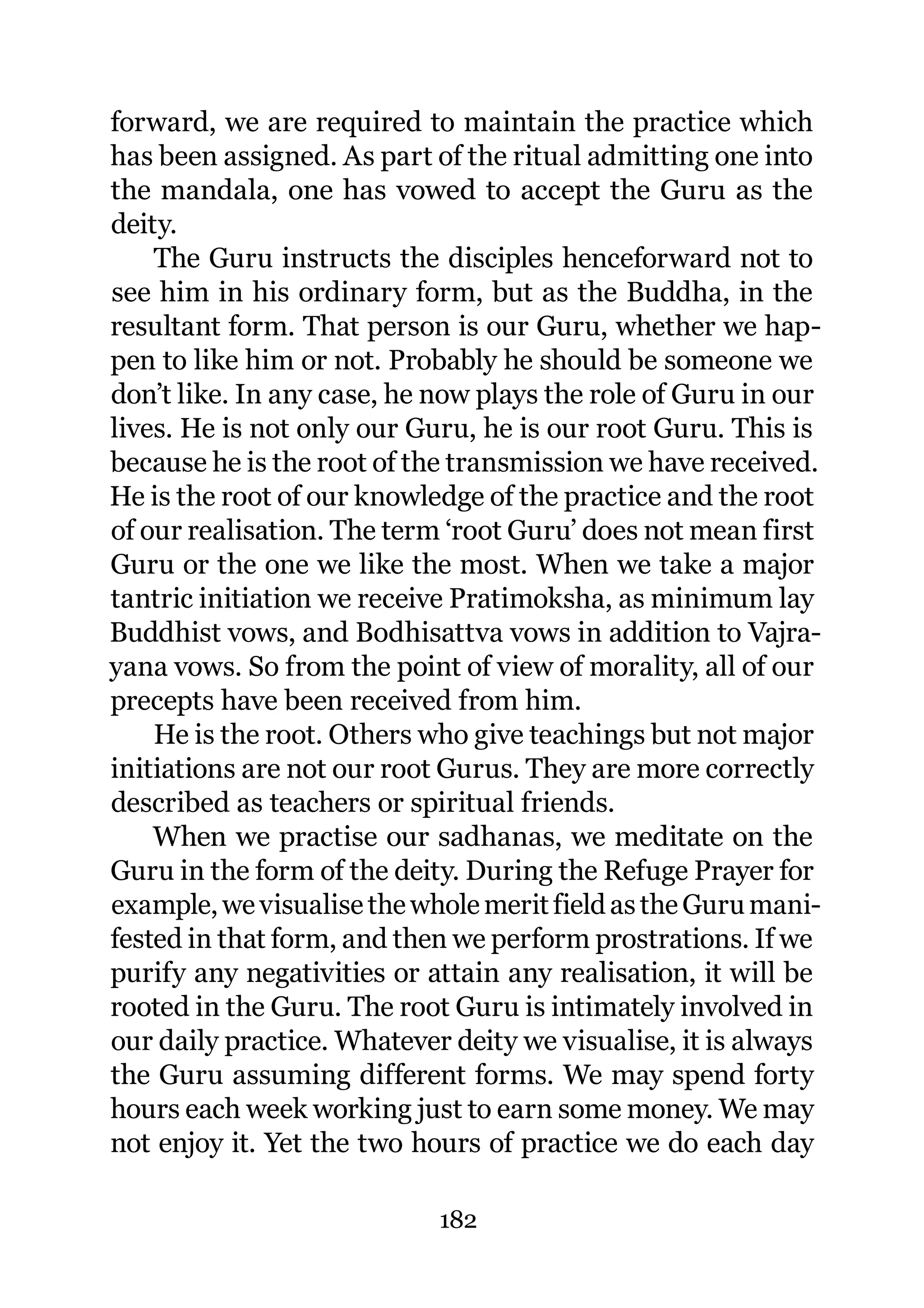 forward, we are required to maintain the practice which
has been assigned. As part of the ritual admitting one into
the mandala, one has vowed to accept the Guru as the
deity.
    The Guru instructs the disciples henceforward not to
see him in his ordinary form, but as the Buddha, in the
resultant form. That person is our Guru, whether we hap-
pen to like him or not. Probably he should be someone we
don’t like. In any case, he now plays the role of Guru in our
lives. He is not only our Guru, he is our root Guru. This is
because he is the root of the transmission we have received.
He is the root of our knowledge of the practice and the root
of our realisation. The term ‘root Guru’ does not mean first
Guru or the one we like the most. When we take a major
tantric initiation we receive Pratimoksha, as minimum lay
Buddhist vows, and Bodhisattva vows in addition to Vajra-
yana vows. So from the point of view of morality, all of our
precepts have been received from him.
    He is the root. Others who give teachings but not major
initiations are not our root Gurus. They are more correctly
described as teachers or spiritual friends.
    When we practise our sadhanas, we meditate on the
Guru in the form of the deity. During the Refuge Prayer for
example, we visualise the whole merit field as the Guru mani-
fested in that form, and then we perform prostrations. If we
purify any negativities or attain any realisation, it will be
rooted in the Guru. The root Guru is intimately involved in
our daily practice. Whatever deity we visualise, it is always
the Guru assuming different forms. We may spend forty
hours each week working just to earn some money. We may
not enjoy it. Yet the two hours of practice we do each day

                            182
 