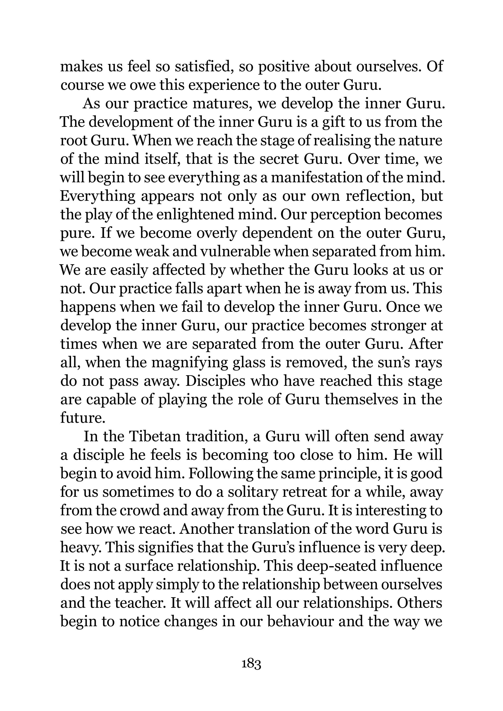 makes us feel so satisfied, so positive about ourselves. Of
course we owe this experience to the outer Guru.
     As our practice matures, we develop the inner Guru.
The development of the inner Guru is a gift to us from the
root Guru. When we reach the stage of realising the nature
of the mind itself, that is the secret Guru. Over time, we
will begin to see everything as a manifestation of the mind.
Everything appears not only as our own reflection, but
the play of the enlightened mind. Our perception becomes
pure. If we become overly dependent on the outer Guru,
we become weak and vulnerable when separated from him.
We are easily affected by whether the Guru looks at us or
not. Our practice falls apart when he is away from us. This
happens when we fail to develop the inner Guru. Once we
develop the inner Guru, our practice becomes stronger at
times when we are separated from the outer Guru. After
all, when the magnifying glass is removed, the sun’s rays
do not pass away. Disciples who have reached this stage
are capable of playing the role of Guru themselves in the
future.
     In the Tibetan tradition, a Guru will often send away
a disciple he feels is becoming too close to him. He will
begin to avoid him. Following the same principle, it is good
for us sometimes to do a solitary retreat for a while, away
from the crowd and away from the Guru. It is interesting to
see how we react. Another translation of the word Guru is
heavy. This signifies that the Guru’s influence is very deep.
It is not a surface relationship. This deep-seated influence
does not apply simply to the relationship between ourselves
and the teacher. It will affect all our relationships. Others
begin to notice changes in our behaviour and the way we

                            183
 