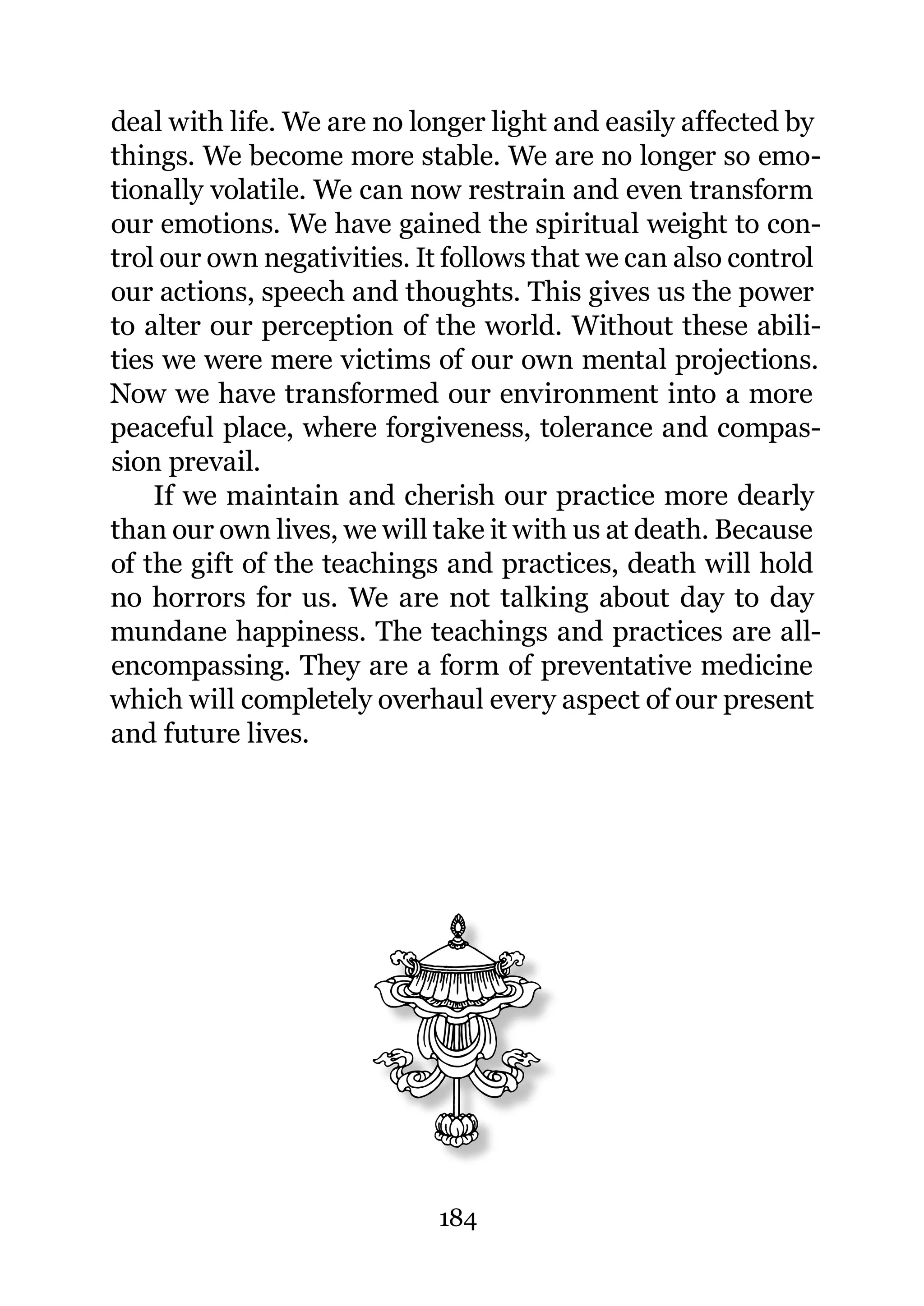 deal with life. We are no longer light and easily affected by
things. We become more stable. We are no longer so emo-
tionally volatile. We can now restrain and even transform
our emotions. We have gained the spiritual weight to con-
trol our own negativities. It follows that we can also control
our actions, speech and thoughts. This gives us the power
to alter our perception of the world. Without these abili-
ties we were mere victims of our own mental projections.
Now we have transformed our environment into a more
peaceful place, where forgiveness, tolerance and compas-
sion prevail.
    If we maintain and cherish our practice more dearly
than our own lives, we will take it with us at death. Because
of the gift of the teachings and practices, death will hold
no horrors for us. We are not talking about day to day
mundane happiness. The teachings and practices are all-
encompassing. They are a form of preventative medicine
which will completely overhaul every aspect of our present
and future lives.




                            184
 