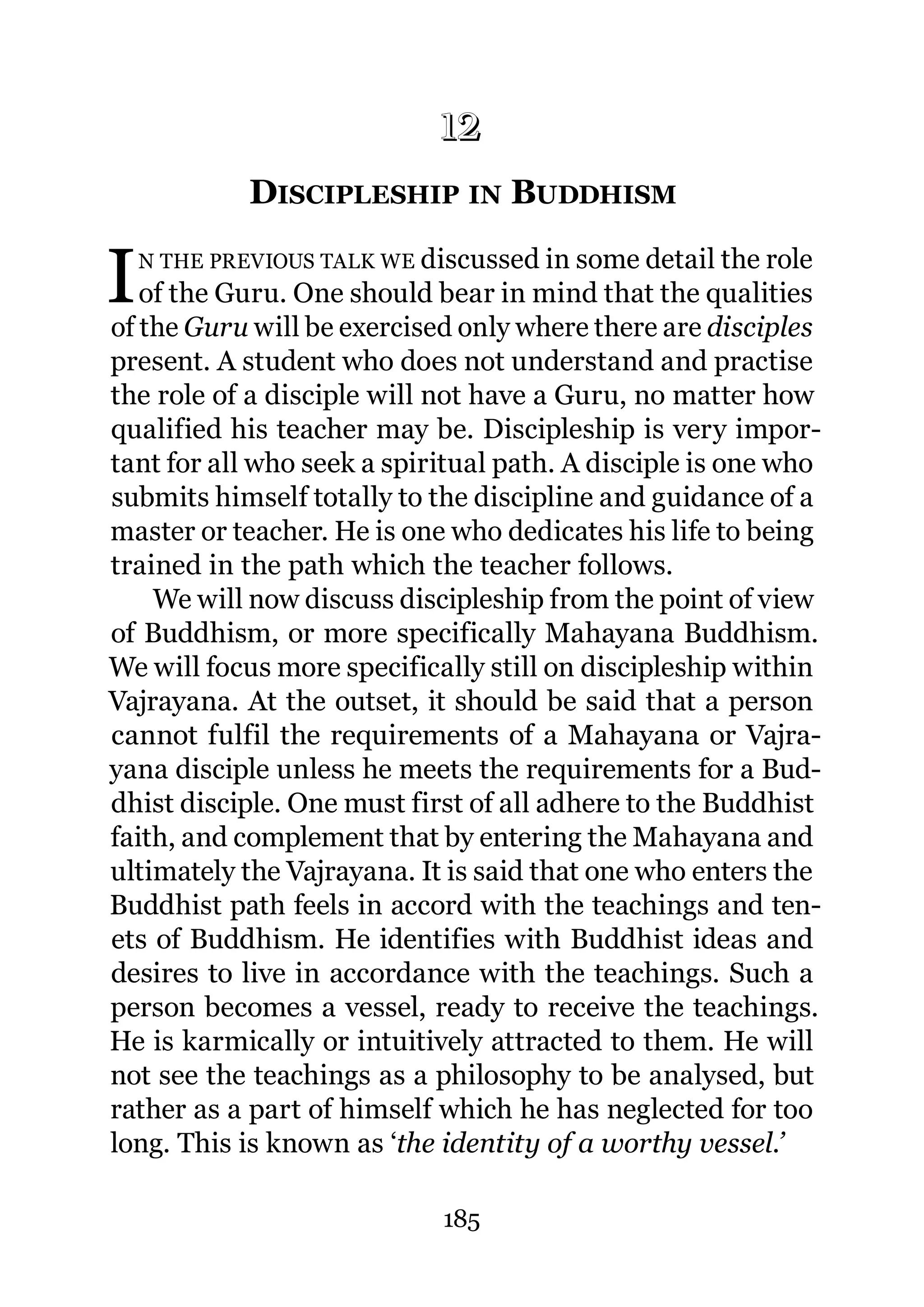 12
             12.   DISCIPLESHIP IN BUDDHISM

I   N THE PREVIOUS TALK WE discussed in some detail the role
   of the Guru. One should bear in mind that the qualities
of the Guru will be exercised only where there are disciples
present. A student who does not understand and practise
the role of a disciple will not have a Guru, no matter how
qualified his teacher may be. Discipleship is very impor-
tant for all who seek a spiritual path. A disciple is one who
submits himself totally to the discipline and guidance of a
master or teacher. He is one who dedicates his life to being
trained in the path which the teacher follows.
    We will now discuss discipleship from the point of view
of Buddhism, or more specifically Mahayana Buddhism.
We will focus more specifically still on discipleship within
Vajrayana. At the outset, it should be said that a person
cannot fulfil the requirements of a Mahayana or Vajra-
yana disciple unless he meets the requirements for a Bud-
dhist disciple. One must first of all adhere to the Buddhist
faith, and complement that by entering the Mahayana and
ultimately the Vajrayana. It is said that one who enters the
Buddhist path feels in accord with the teachings and ten-
ets of Buddhism. He identifies with Buddhist ideas and
desires to live in accordance with the teachings. Such a
person becomes a vessel, ready to receive the teachings.
He is karmically or intuitively attracted to them. He will
not see the teachings as a philosophy to be analysed, but
rather as a part of himself which he has neglected for too
long. This is known as ‘the identity of a worthy vessel.’

                             185
 