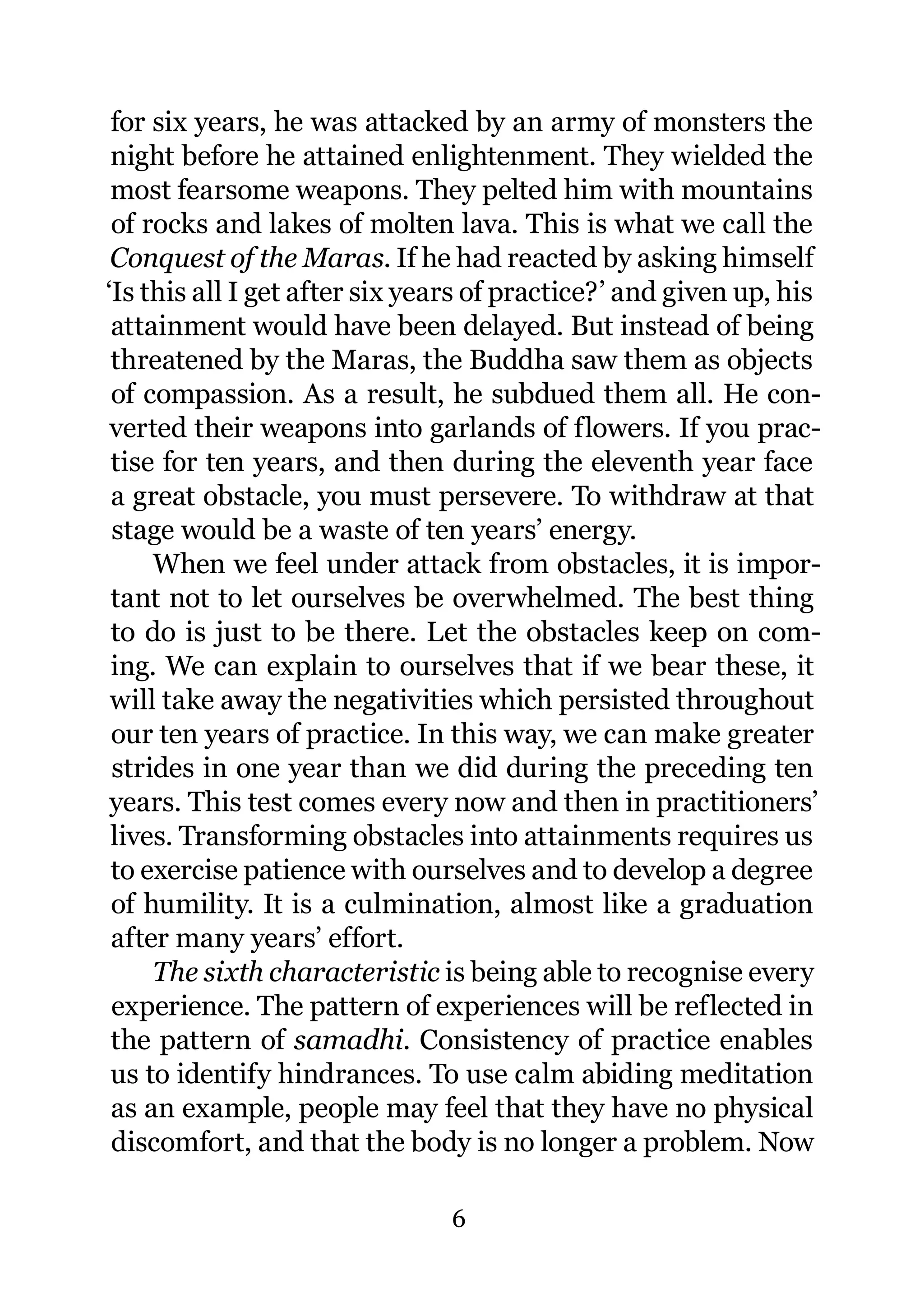 for six years, he was attacked by an army of monsters the
 night before he attained enlightenment. They wielded the
 most fearsome weapons. They pelted him with mountains
 of rocks and lakes of molten lava. This is what we call the
 Conquest of the Maras. If he had reacted by asking himself
‘Is this all I get after six years of practice?’ and given up, his
 attainment would have been delayed. But instead of being
 threatened by the Maras, the Buddha saw them as objects
 of compassion. As a result, he subdued them all. He con-
 verted their weapons into garlands of flowers. If you prac-
 tise for ten years, and then during the eleventh year face
 a great obstacle, you must persevere. To withdraw at that
 stage would be a waste of ten years’ energy.
     When we feel under attack from obstacles, it is impor-
 tant not to let ourselves be overwhelmed. The best thing
 to do is just to be there. Let the obstacles keep on com-
 ing. We can explain to ourselves that if we bear these, it
 will take away the negativities which persisted throughout
 our ten years of practice. In this way, we can make greater
 strides in one year than we did during the preceding ten
 years. This test comes every now and then in practitioners’
 lives. Transforming obstacles into attainments requires us
 to exercise patience with ourselves and to develop a degree
 of humility. It is a culmination, almost like a graduation
 after many years’ effort.
     The sixth characteristic is being able to recognise every
 experience. The pattern of experiences will be reflected in
 the pattern of samadhi. Consistency of practice enables
 us to identify hindrances. To use calm abiding meditation
 as an example, people may feel that they have no physical
 discomfort, and that the body is no longer a problem. Now

                               6
 