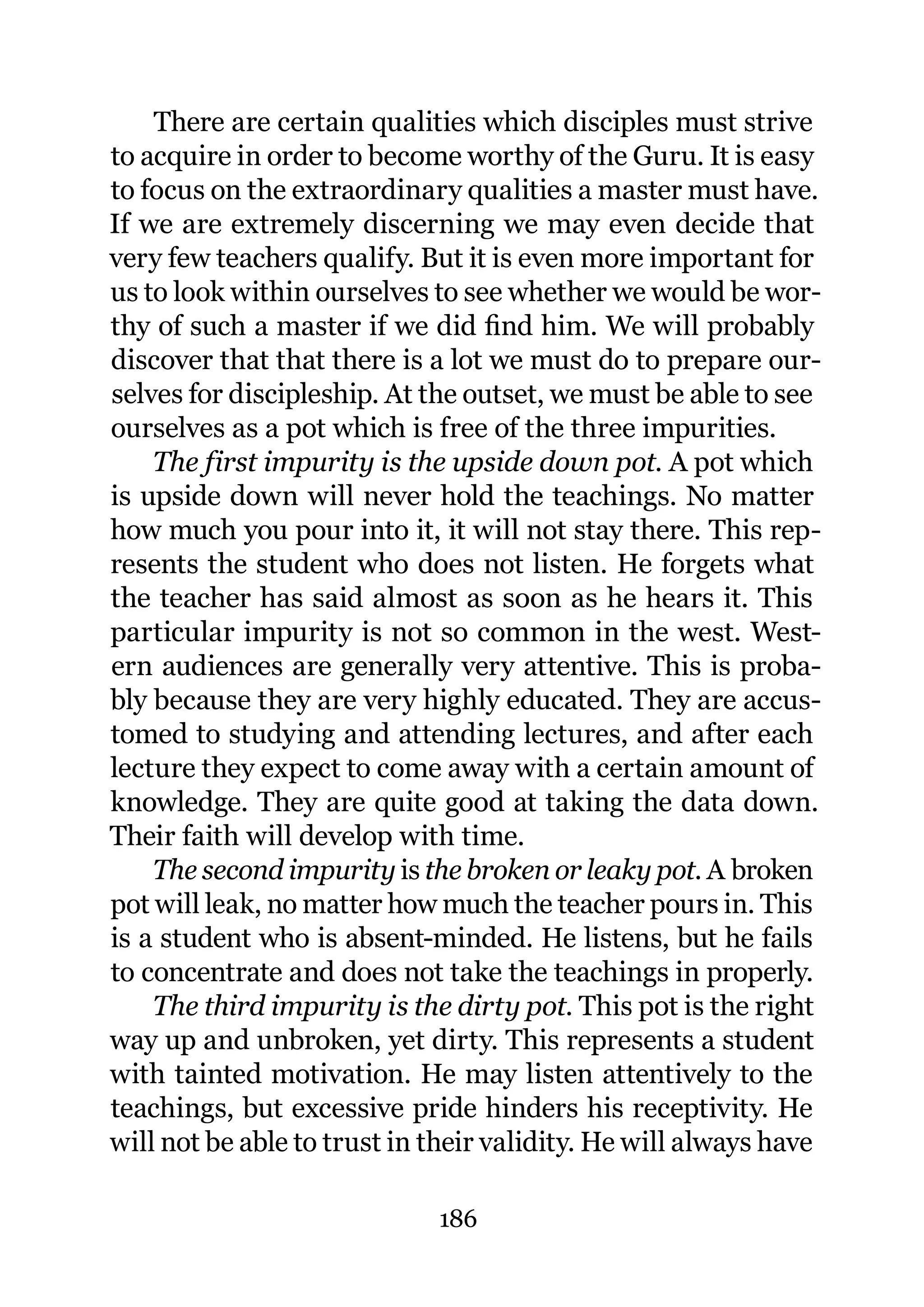 There are certain qualities which disciples must strive
to acquire in order to become worthy of the Guru. It is easy
to focus on the extraordinary qualities a master must have.
If we are extremely discerning we may even decide that
very few teachers qualify. But it is even more important for
us to look within ourselves to see whether we would be wor-
thy of such a master if we did ﬁnd him. We will probably
discover that that there is a lot we must do to prepare our-
selves for discipleship. At the outset, we must be able to see
ourselves as a pot which is free of the three impurities.
    The first impurity is the upside down pot. A pot which
is upside down will never hold the teachings. No matter
how much you pour into it, it will not stay there. This rep-
resents the student who does not listen. He forgets what
the teacher has said almost as soon as he hears it. This
particular impurity is not so common in the west. West-
ern audiences are generally very attentive. This is proba-
bly because they are very highly educated. They are accus-
tomed to studying and attending lectures, and after each
lecture they expect to come away with a certain amount of
knowledge. They are quite good at taking the data down.
Their faith will develop with time.
    The second impurity is the broken or leaky pot. A broken
pot will leak, no matter how much the teacher pours in. This
is a student who is absent-minded. He listens, but he fails
to concentrate and does not take the teachings in properly.
    The third impurity is the dirty pot. This pot is the right
way up and unbroken, yet dirty. This represents a student
with tainted motivation. He may listen attentively to the
teachings, but excessive pride hinders his receptivity. He
will not be able to trust in their validity. He will always have

                             186
 
