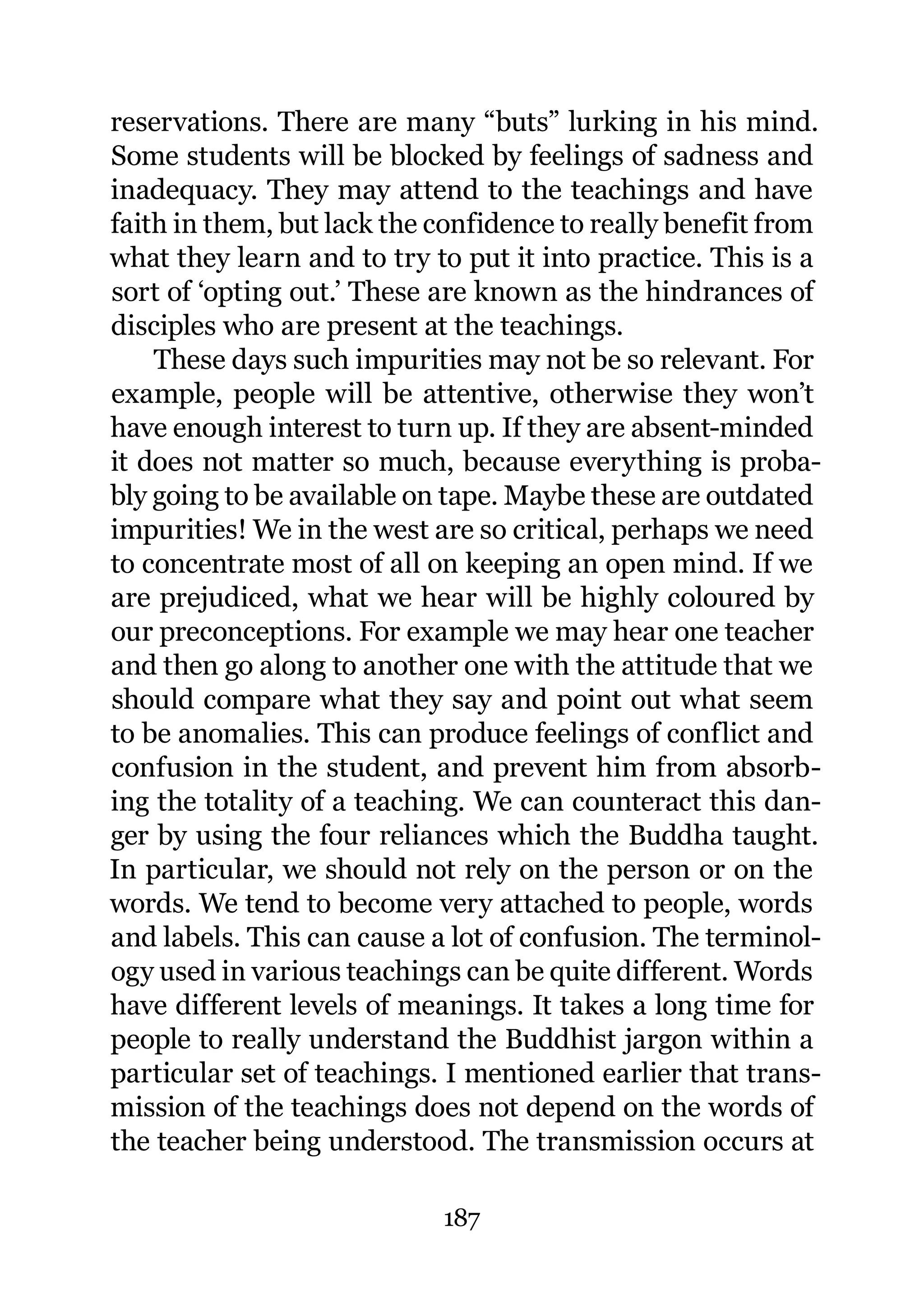 reservations. There are many “buts” lurking in his mind.
Some students will be blocked by feelings of sadness and
inadequacy. They may attend to the teachings and have
faith in them, but lack the confidence to really benefit from
what they learn and to try to put it into practice. This is a
sort of ‘opting out.’ These are known as the hindrances of
disciples who are present at the teachings.
    These days such impurities may not be so relevant. For
example, people will be attentive, otherwise they won’t
have enough interest to turn up. If they are absent-minded
it does not matter so much, because everything is proba-
bly going to be available on tape. Maybe these are outdated
impurities! We in the west are so critical, perhaps we need
to concentrate most of all on keeping an open mind. If we
are prejudiced, what we hear will be highly coloured by
our preconceptions. For example we may hear one teacher
and then go along to another one with the attitude that we
should compare what they say and point out what seem
to be anomalies. This can produce feelings of conflict and
confusion in the student, and prevent him from absorb-
ing the totality of a teaching. We can counteract this dan-
ger by using the four reliances which the Buddha taught.
In particular, we should not rely on the person or on the
words. We tend to become very attached to people, words
and labels. This can cause a lot of confusion. The terminol-
ogy used in various teachings can be quite different. Words
have different levels of meanings. It takes a long time for
people to really understand the Buddhist jargon within a
particular set of teachings. I mentioned earlier that trans-
mission of the teachings does not depend on the words of
the teacher being understood. The transmission occurs at

                            187
 