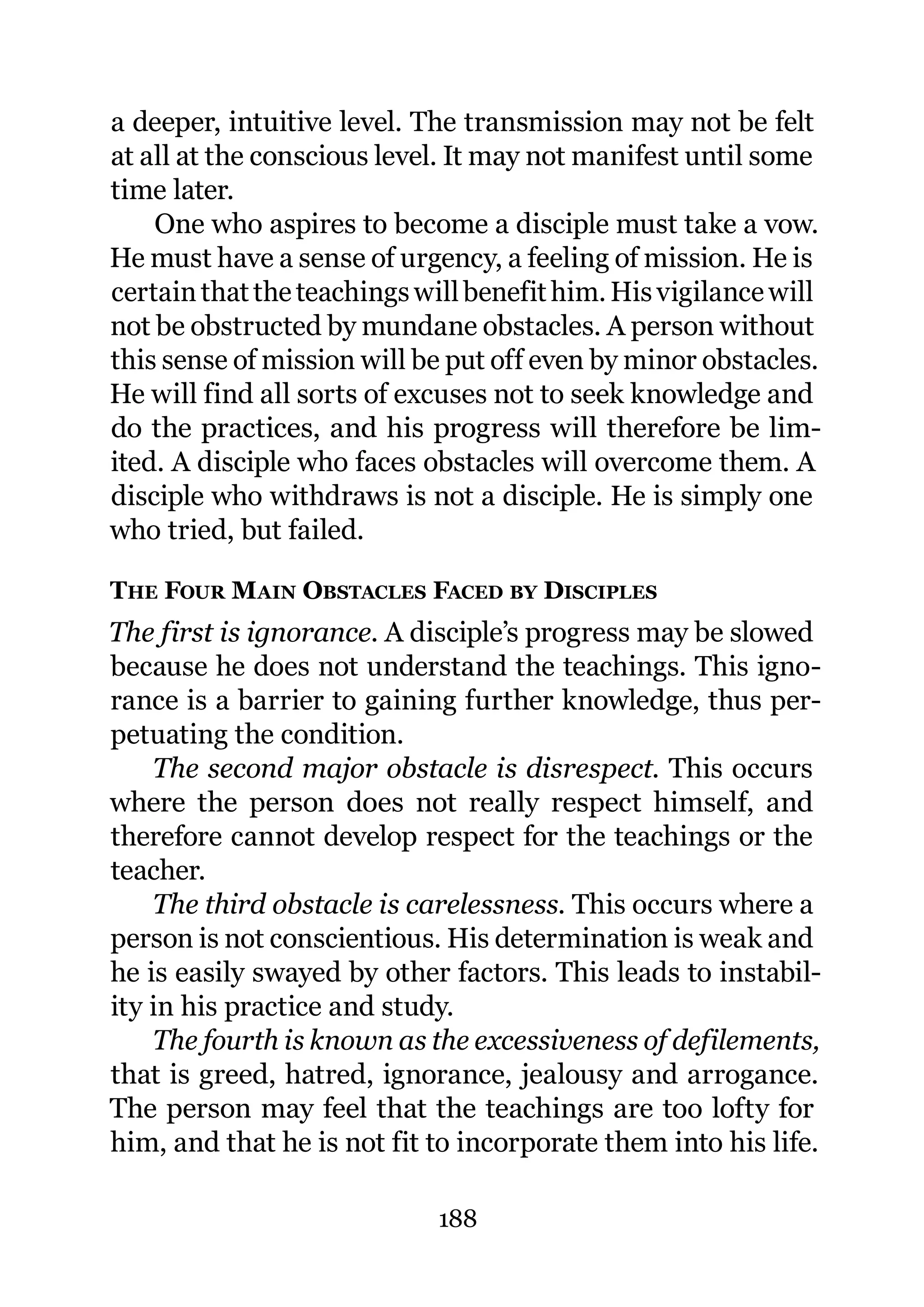 a deeper, intuitive level. The transmission may not be felt
at all at the conscious level. It may not manifest until some
time later.
    One who aspires to become a disciple must take a vow.
He must have a sense of urgency, a feeling of mission. He is
certain that the teachings will benefit him. His vigilance will
not be obstructed by mundane obstacles. A person without
this sense of mission will be put off even by minor obstacles.
He will find all sorts of excuses not to seek knowledge and
do the practices, and his progress will therefore be lim-
ited. A disciple who faces obstacles will overcome them. A
disciple who withdraws is not a disciple. He is simply one
who tried, but failed.

THE FOUR MAIN OBSTACLES FACED BY DISCIPLES
The first is ignorance. A disciple’s progress may be slowed
because he does not understand the teachings. This igno-
rance is a barrier to gaining further knowledge, thus per-
petuating the condition.
    The second major obstacle is disrespect. This occurs
where the person does not really respect himself, and
therefore cannot develop respect for the teachings or the
teacher.
    The third obstacle is carelessness. This occurs where a
person is not conscientious. His determination is weak and
he is easily swayed by other factors. This leads to instabil-
ity in his practice and study.
    The fourth is known as the excessiveness of defilements,
that is greed, hatred, ignorance, jealousy and arrogance.
The person may feel that the teachings are too lofty for
him, and that he is not fit to incorporate them into his life.

                             188
 