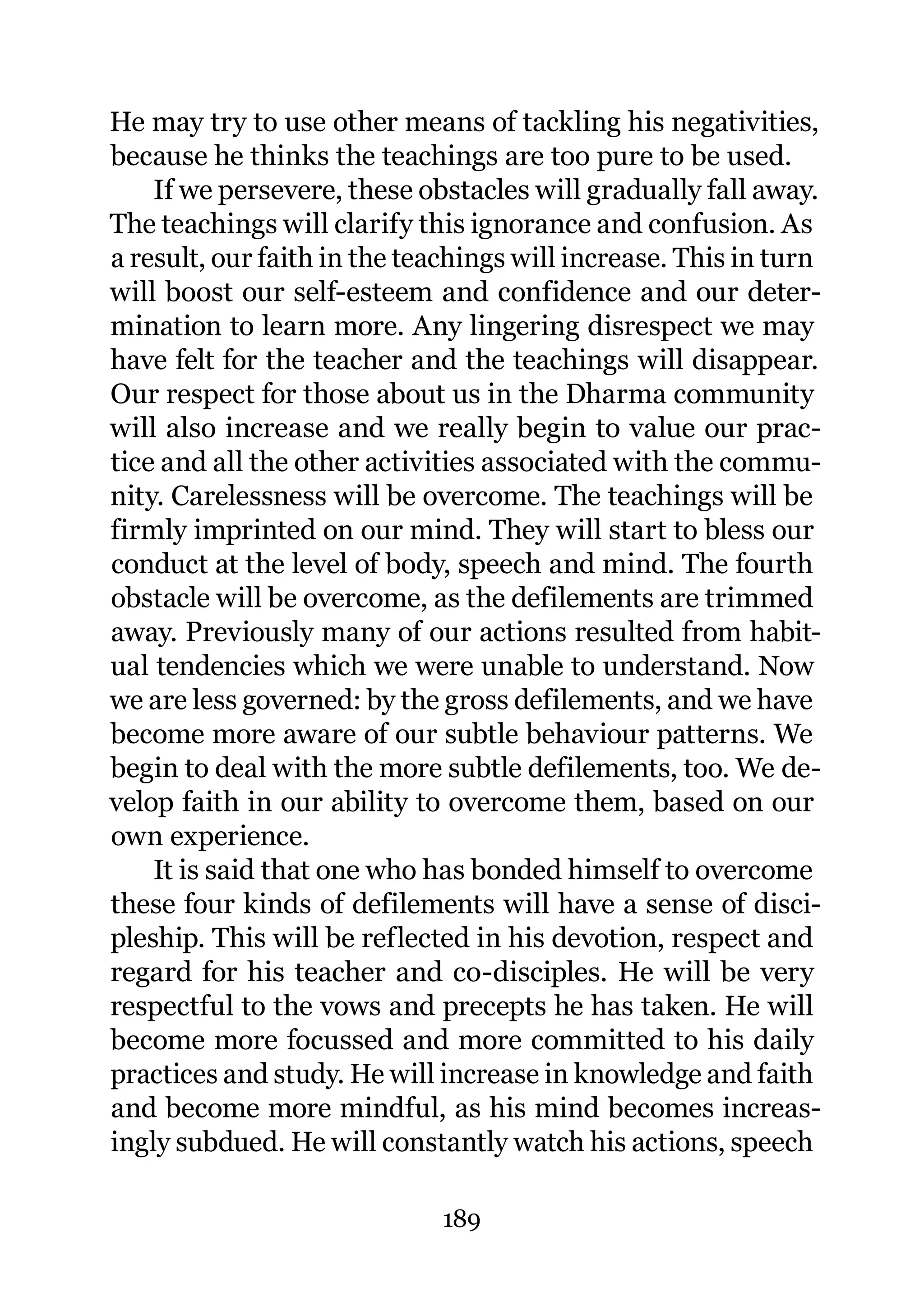 He may try to use other means of tackling his negativities,
because he thinks the teachings are too pure to be used.
    If we persevere, these obstacles will gradually fall away.
The teachings will clarify this ignorance and confusion. As
a result, our faith in the teachings will increase. This in turn
will boost our self-esteem and confidence and our deter-
mination to learn more. Any lingering disrespect we may
have felt for the teacher and the teachings will disappear.
Our respect for those about us in the Dharma community
will also increase and we really begin to value our prac-
tice and all the other activities associated with the commu-
nity. Carelessness will be overcome. The teachings will be
firmly imprinted on our mind. They will start to bless our
conduct at the level of body, speech and mind. The fourth
obstacle will be overcome, as the defilements are trimmed
away. Previously many of our actions resulted from habit-
ual tendencies which we were unable to understand. Now
we are less governed: by the gross defilements, and we have
become more aware of our subtle behaviour patterns. We
begin to deal with the more subtle defilements, too. We de-
velop faith in our ability to overcome them, based on our
own experience.
    It is said that one who has bonded himself to overcome
these four kinds of defilements will have a sense of disci-
pleship. This will be reflected in his devotion, respect and
regard for his teacher and co-disciples. He will be very
respectful to the vows and precepts he has taken. He will
become more focussed and more committed to his daily
practices and study. He will increase in knowledge and faith
and become more mindful, as his mind becomes increas-
ingly subdued. He will constantly watch his actions, speech

                             189
 