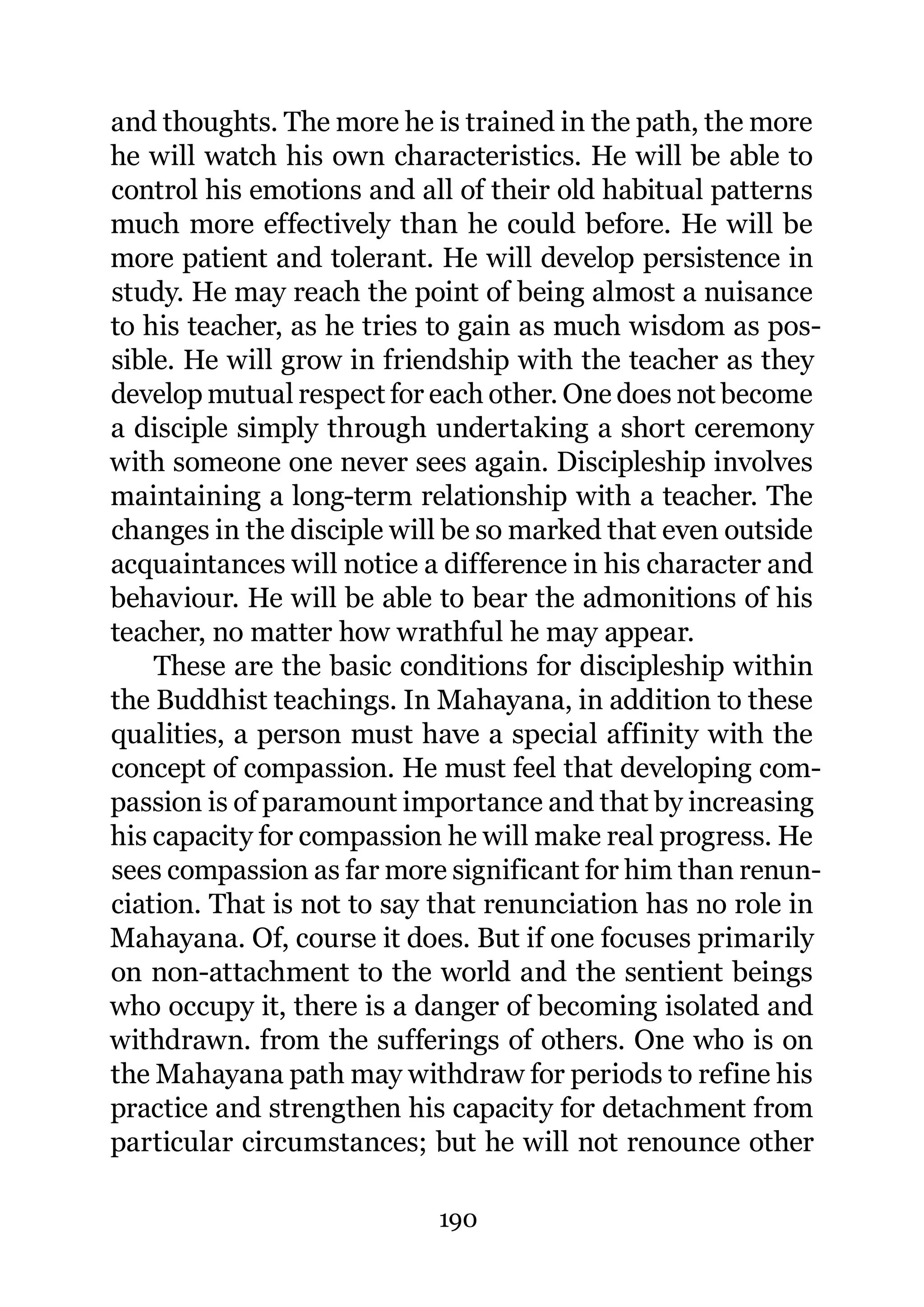 and thoughts. The more he is trained in the path, the more
he will watch his own characteristics. He will be able to
control his emotions and all of their old habitual patterns
much more effectively than he could before. He will be
more patient and tolerant. He will develop persistence in
study. He may reach the point of being almost a nuisance
to his teacher, as he tries to gain as much wisdom as pos-
sible. He will grow in friendship with the teacher as they
develop mutual respect for each other. One does not become
a disciple simply through undertaking a short ceremony
with someone one never sees again. Discipleship involves
maintaining a long-term relationship with a teacher. The
changes in the disciple will be so marked that even outside
acquaintances will notice a difference in his character and
behaviour. He will be able to bear the admonitions of his
teacher, no matter how wrathful he may appear.
    These are the basic conditions for discipleship within
the Buddhist teachings. In Mahayana, in addition to these
qualities, a person must have a special affinity with the
concept of compassion. He must feel that developing com-
passion is of paramount importance and that by increasing
his capacity for compassion he will make real progress. He
sees compassion as far more significant for him than renun-
ciation. That is not to say that renunciation has no role in
Mahayana. Of, course it does. But if one focuses primarily
on non-attachment to the world and the sentient beings
who occupy it, there is a danger of becoming isolated and
withdrawn. from the sufferings of others. One who is on
the Mahayana path may withdraw for periods to refine his
practice and strengthen his capacity for detachment from
particular circumstances; but he will not renounce other

                           190
 