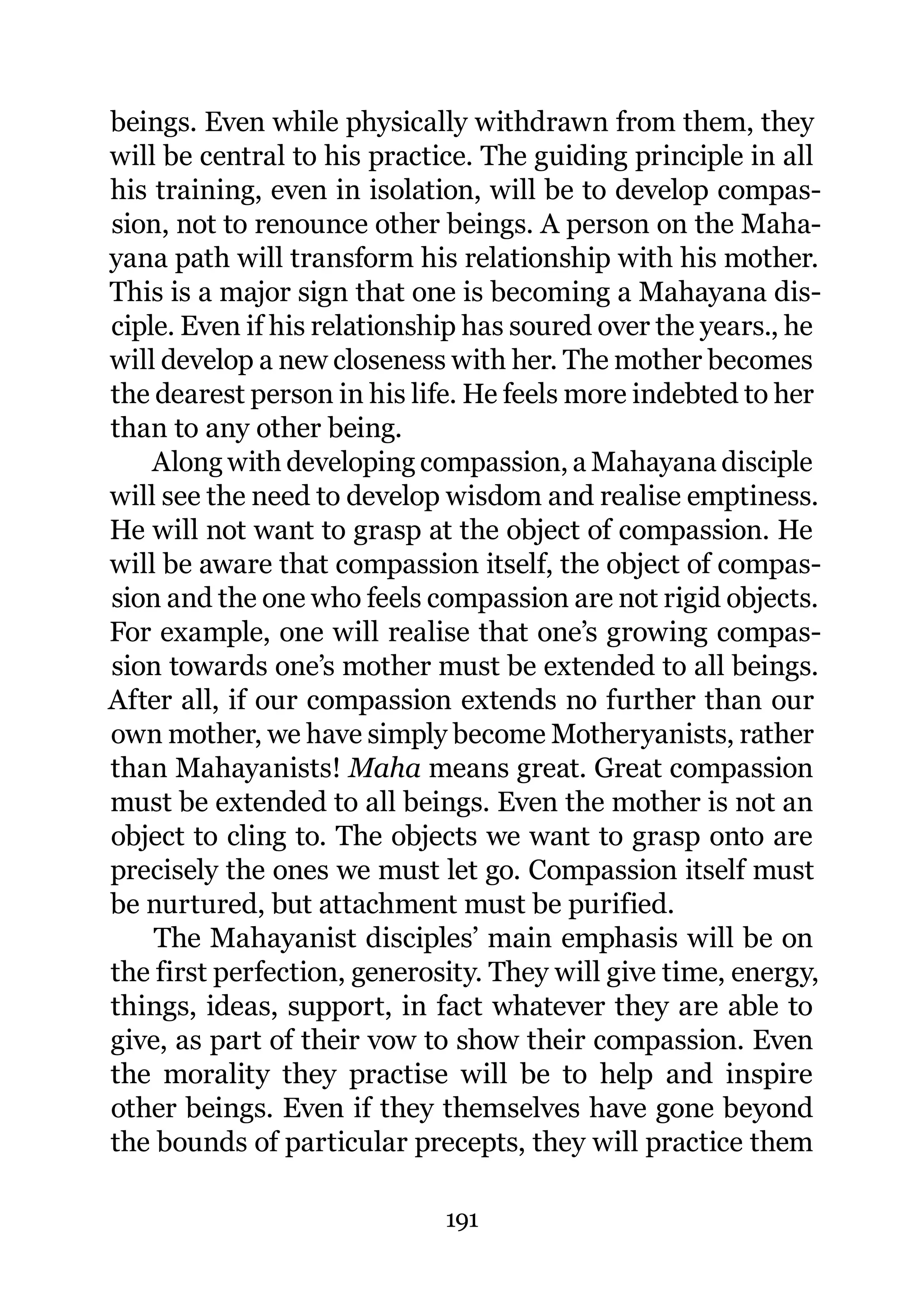 beings. Even while physically withdrawn from them, they
will be central to his practice. The guiding principle in all
his training, even in isolation, will be to develop compas-
sion, not to renounce other beings. A person on the Maha-
yana path will transform his relationship with his mother.
This is a major sign that one is becoming a Mahayana dis-
ciple. Even if his relationship has soured over the years., he
will develop a new closeness with her. The mother becomes
the dearest person in his life. He feels more indebted to her
than to any other being.
    Along with developing compassion, a Mahayana disciple
will see the need to develop wisdom and realise emptiness.
He will not want to grasp at the object of compassion. He
will be aware that compassion itself, the object of compas-
sion and the one who feels compassion are not rigid objects.
For example, one will realise that one’s growing compas-
sion towards one’s mother must be extended to all beings.
After all, if our compassion extends no further than our
own mother, we have simply become Motheryanists, rather
than Mahayanists! Maha means great. Great compassion
must be extended to all beings. Even the mother is not an
object to cling to. The objects we want to grasp onto are
precisely the ones we must let go. Compassion itself must
be nurtured, but attachment must be purified.
    The Mahayanist disciples’ main emphasis will be on
the first perfection, generosity. They will give time, energy,
things, ideas, support, in fact whatever they are able to
give, as part of their vow to show their compassion. Even
the morality they practise will be to help and inspire
other beings. Even if they themselves have gone beyond
the bounds of particular precepts, they will practice them

                             191
 