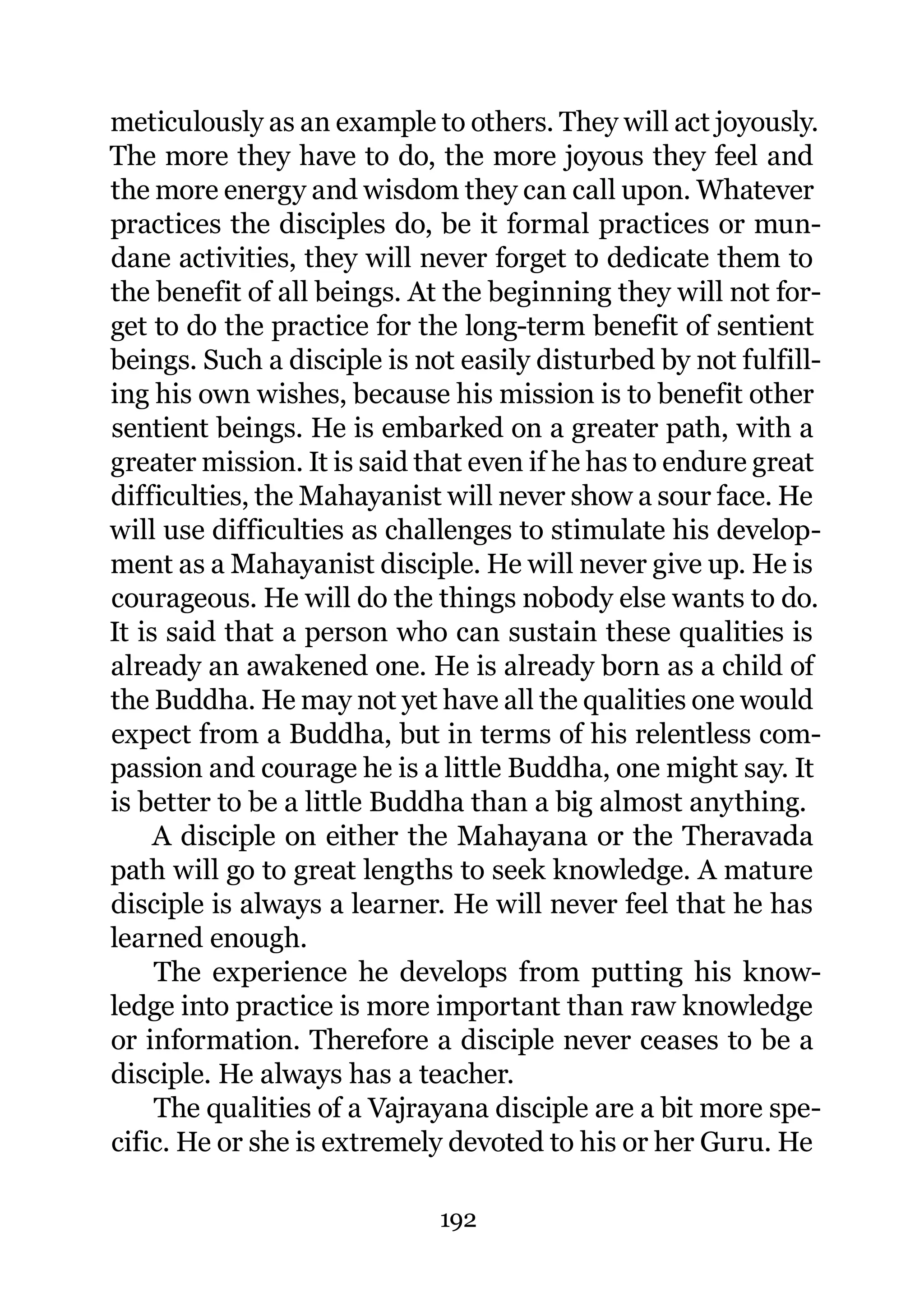 meticulously as an example to others. They will act joyously.
The more they have to do, the more joyous they feel and
the more energy and wisdom they can call upon. Whatever
practices the disciples do, be it formal practices or mun-
dane activities, they will never forget to dedicate them to
the benefit of all beings. At the beginning they will not for-
get to do the practice for the long-term benefit of sentient
beings. Such a disciple is not easily disturbed by not fulfill-
ing his own wishes, because his mission is to benefit other
sentient beings. He is embarked on a greater path, with a
greater mission. It is said that even if he has to endure great
difficulties, the Mahayanist will never show a sour face. He
will use difficulties as challenges to stimulate his develop-
ment as a Mahayanist disciple. He will never give up. He is
courageous. He will do the things nobody else wants to do.
It is said that a person who can sustain these qualities is
already an awakened one. He is already born as a child of
the Buddha. He may not yet have all the qualities one would
expect from a Buddha, but in terms of his relentless com-
passion and courage he is a little Buddha, one might say. It
is better to be a little Buddha than a big almost anything.
     A disciple on either the Mahayana or the Theravada
path will go to great lengths to seek knowledge. A mature
disciple is always a learner. He will never feel that he has
learned enough.
     The experience he develops from putting his know-
ledge into practice is more important than raw knowledge
or information. Therefore a disciple never ceases to be a
disciple. He always has a teacher.
     The qualities of a Vajrayana disciple are a bit more spe-
cific. He or she is extremely devoted to his or her Guru. He

                             192
 
