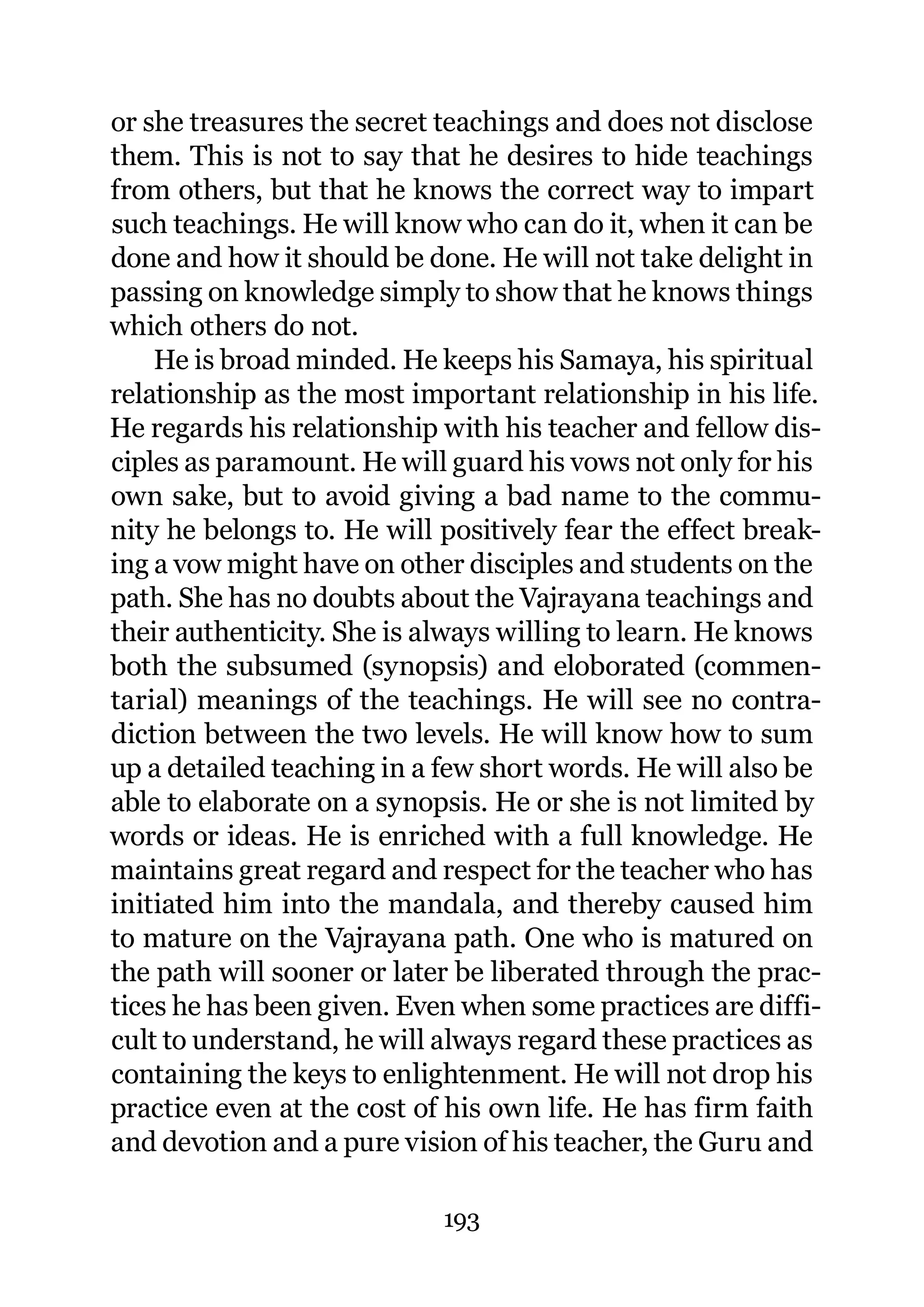 or she treasures the secret teachings and does not disclose
them. This is not to say that he desires to hide teachings
from others, but that he knows the correct way to impart
such teachings. He will know who can do it, when it can be
done and how it should be done. He will not take delight in
passing on knowledge simply to show that he knows things
which others do not.
    He is broad minded. He keeps his Samaya, his spiritual
relationship as the most important relationship in his life.
He regards his relationship with his teacher and fellow dis-
ciples as paramount. He will guard his vows not only for his
own sake, but to avoid giving a bad name to the commu-
nity he belongs to. He will positively fear the effect break-
ing a vow might have on other disciples and students on the
path. She has no doubts about the Vajrayana teachings and
their authenticity. She is always willing to learn. He knows
both the subsumed (synopsis) and eloborated (commen-
tarial) meanings of the teachings. He will see no contra-
diction between the two levels. He will know how to sum
up a detailed teaching in a few short words. He will also be
able to elaborate on a synopsis. He or she is not limited by
words or ideas. He is enriched with a full knowledge. He
maintains great regard and respect for the teacher who has
initiated him into the mandala, and thereby caused him
to mature on the Vajrayana path. One who is matured on
the path will sooner or later be liberated through the prac-
tices he has been given. Even when some practices are diffi-
cult to understand, he will always regard these practices as
containing the keys to enlightenment. He will not drop his
practice even at the cost of his own life. He has firm faith
and devotion and a pure vision of his teacher, the Guru and

                            193
 