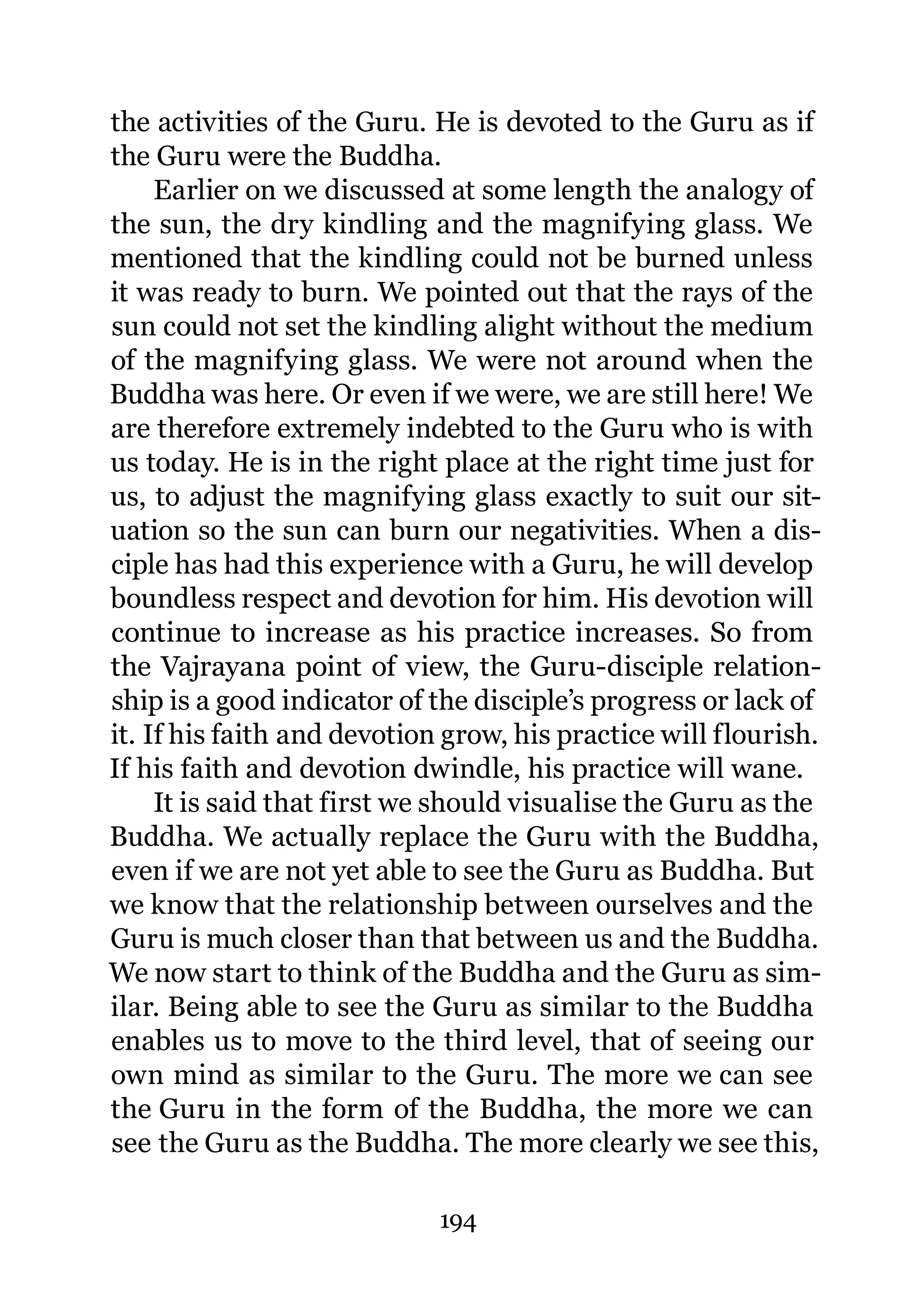 the activities of the Guru. He is devoted to the Guru as if
the Guru were the Buddha.
     Earlier on we discussed at some length the analogy of
the sun, the dry kindling and the magnifying glass. We
mentioned that the kindling could not be burned unless
it was ready to burn. We pointed out that the rays of the
sun could not set the kindling alight without the medium
of the magnifying glass. We were not around when the
Buddha was here. Or even if we were, we are still here! We
are therefore extremely indebted to the Guru who is with
us today. He is in the right place at the right time just for
us, to adjust the magnifying glass exactly to suit our sit-
uation so the sun can burn our negativities. When a dis-
ciple has had this experience with a Guru, he will develop
boundless respect and devotion for him. His devotion will
continue to increase as his practice increases. So from
the Vajrayana point of view, the Guru-disciple relation-
ship is a good indicator of the disciple’s progress or lack of
it. If his faith and devotion grow, his practice will flourish.
If his faith and devotion dwindle, his practice will wane.
     It is said that first we should visualise the Guru as the
Buddha. We actually replace the Guru with the Buddha,
even if we are not yet able to see the Guru as Buddha. But
we know that the relationship between ourselves and the
Guru is much closer than that between us and the Buddha.
We now start to think of the Buddha and the Guru as sim-
ilar. Being able to see the Guru as similar to the Buddha
enables us to move to the third level, that of seeing our
own mind as similar to the Guru. The more we can see
the Guru in the form of the Buddha, the more we can
see the Guru as the Buddha. The more clearly we see this,

                             194
 