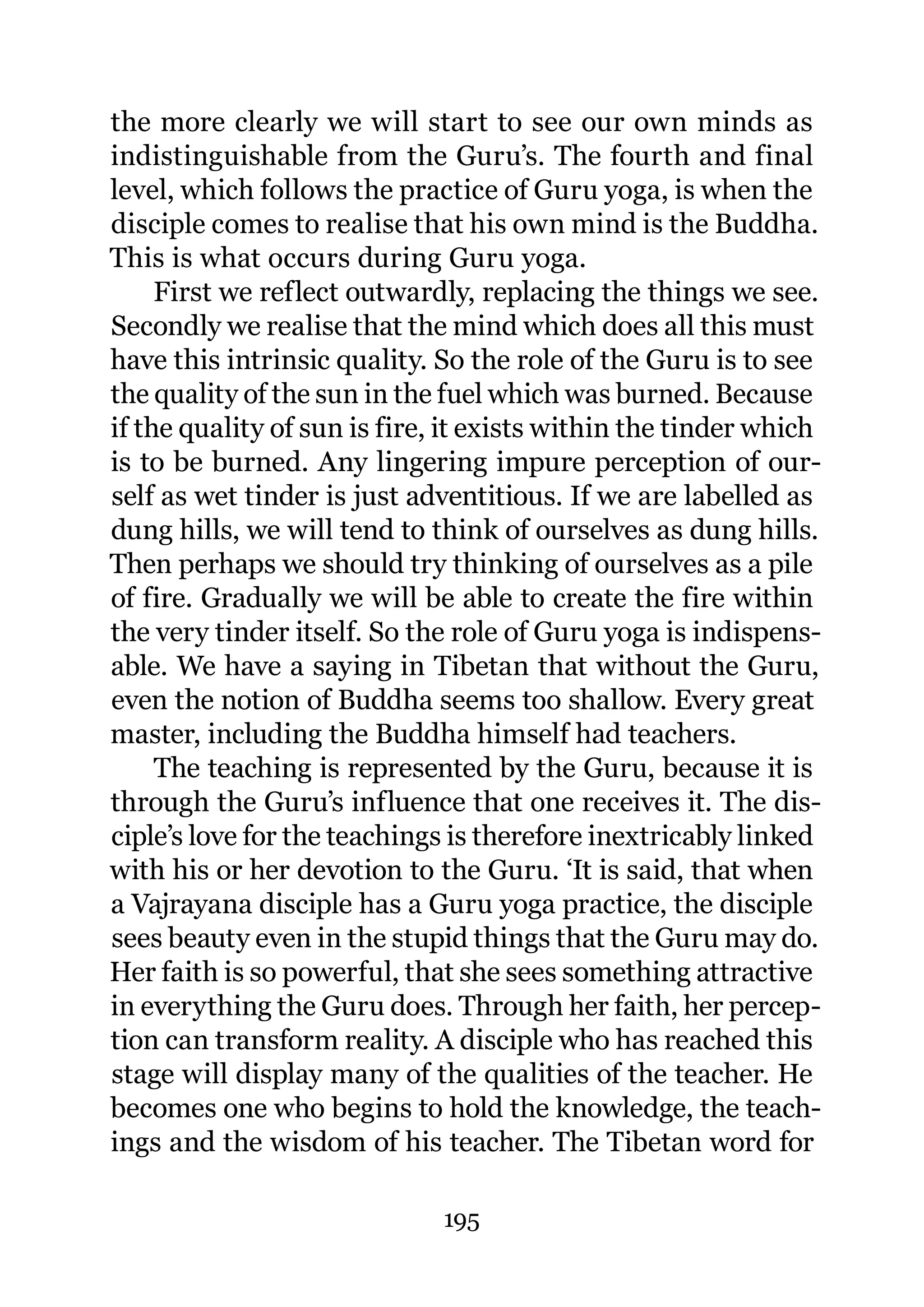 the more clearly we will start to see our own minds as
indistinguishable from the Guru’s. The fourth and final
level, which follows the practice of Guru yoga, is when the
disciple comes to realise that his own mind is the Buddha.
This is what occurs during Guru yoga.
     First we reflect outwardly, replacing the things we see.
Secondly we realise that the mind which does all this must
have this intrinsic quality. So the role of the Guru is to see
the quality of the sun in the fuel which was burned. Because
if the quality of sun is fire, it exists within the tinder which
is to be burned. Any lingering impure perception of our-
self as wet tinder is just adventitious. If we are labelled as
dung hills, we will tend to think of ourselves as dung hills.
Then perhaps we should try thinking of ourselves as a pile
of fire. Gradually we will be able to create the fire within
the very tinder itself. So the role of Guru yoga is indispens-
able. We have a saying in Tibetan that without the Guru,
even the notion of Buddha seems too shallow. Every great
master, including the Buddha himself had teachers.
     The teaching is represented by the Guru, because it is
through the Guru’s influence that one receives it. The dis-
ciple’s love for the teachings is therefore inextricably linked
with his or her devotion to the Guru. ‘It is said, that when
a Vajrayana disciple has a Guru yoga practice, the disciple
sees beauty even in the stupid things that the Guru may do.
Her faith is so powerful, that she sees something attractive
in everything the Guru does. Through her faith, her percep-
tion can transform reality. A disciple who has reached this
stage will display many of the qualities of the teacher. He
becomes one who begins to hold the knowledge, the teach-
ings and the wisdom of his teacher. The Tibetan word for

                              195
 