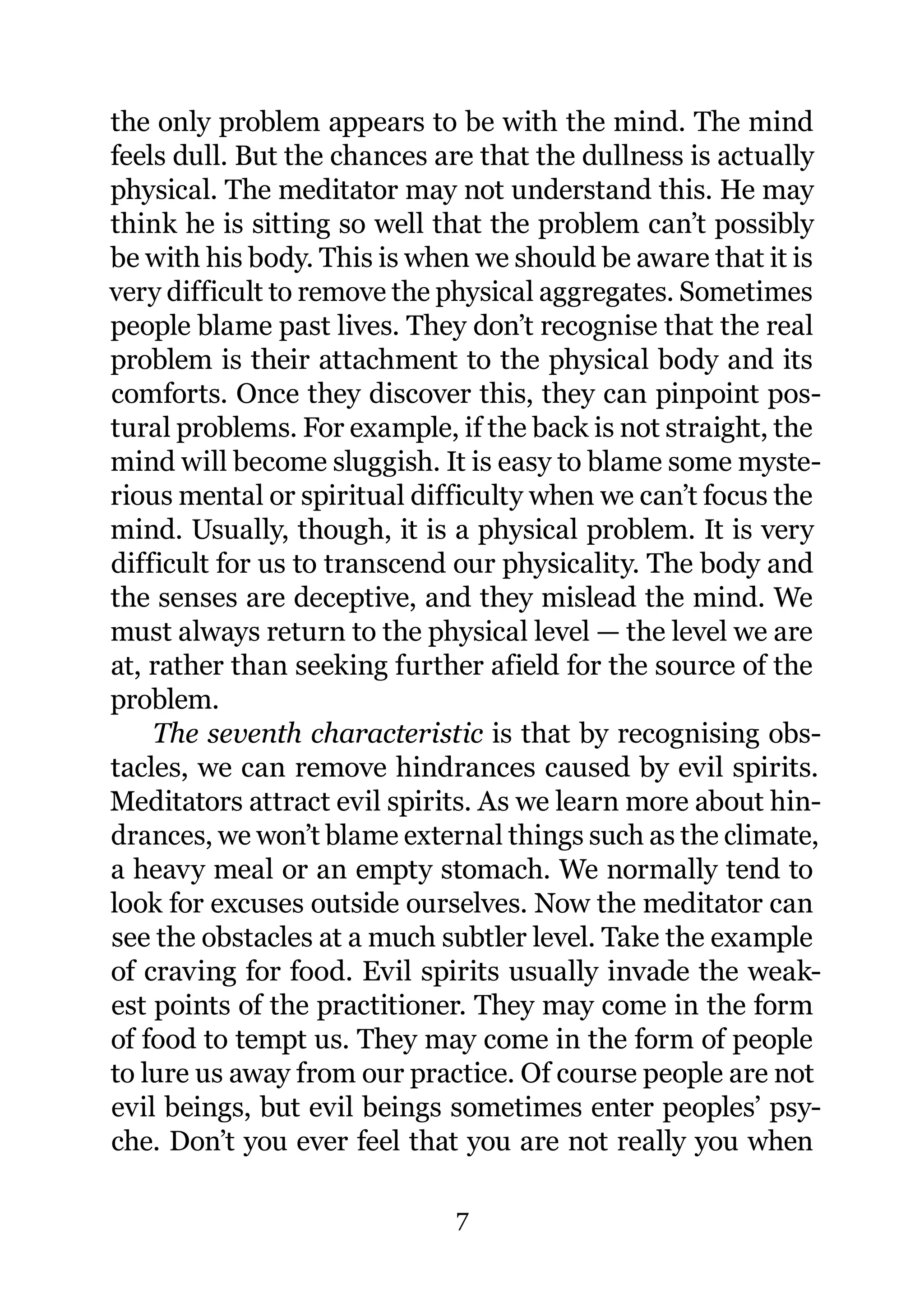 the only problem appears to be with the mind. The mind
feels dull. But the chances are that the dullness is actually
physical. The meditator may not understand this. He may
think he is sitting so well that the problem can’t possibly
be with his body. This is when we should be aware that it is
very difficult to remove the physical aggregates. Sometimes
people blame past lives. They don’t recognise that the real
problem is their attachment to the physical body and its
comforts. Once they discover this, they can pinpoint pos-
tural problems. For example, if the back is not straight, the
mind will become sluggish. It is easy to blame some myste-
rious mental or spiritual difficulty when we can’t focus the
mind. Usually, though, it is a physical problem. It is very
difficult for us to transcend our physicality. The body and
the senses are deceptive, and they mislead the mind. We
must always return to the physical level — the level we are
at, rather than seeking further afield for the source of the
problem.
    The seventh characteristic is that by recognising obs-
tacles, we can remove hindrances caused by evil spirits.
Meditators attract evil spirits. As we learn more about hin-
drances, we won’t blame external things such as the climate,
a heavy meal or an empty stomach. We normally tend to
look for excuses outside ourselves. Now the meditator can
see the obstacles at a much subtler level. Take the example
of craving for food. Evil spirits usually invade the weak-
est points of the practitioner. They may come in the form
of food to tempt us. They may come in the form of people
to lure us away from our practice. Of course people are not
evil beings, but evil beings sometimes enter peoples’ psy-
che. Don’t you ever feel that you are not really you when

                             7
 