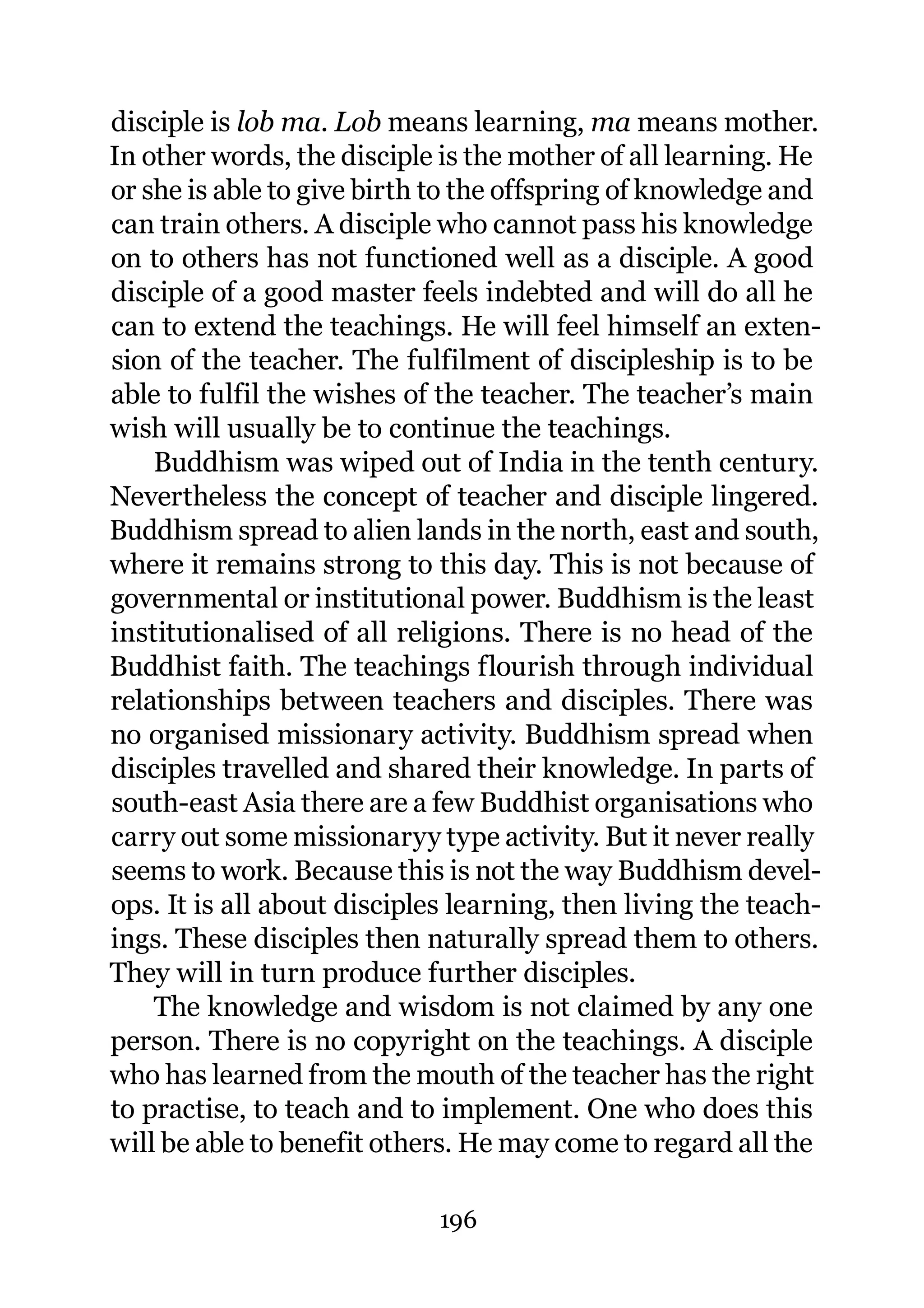 disciple is lob ma. Lob means learning, ma means mother.
In other words, the disciple is the mother of all learning. He
or she is able to give birth to the offspring of knowledge and
can train others. A disciple who cannot pass his knowledge
on to others has not functioned well as a disciple. A good
disciple of a good master feels indebted and will do all he
can to extend the teachings. He will feel himself an exten-
sion of the teacher. The fulfilment of discipleship is to be
able to fulfil the wishes of the teacher. The teacher’s main
wish will usually be to continue the teachings.
    Buddhism was wiped out of India in the tenth century.
Nevertheless the concept of teacher and disciple lingered.
Buddhism spread to alien lands in the north, east and south,
where it remains strong to this day. This is not because of
governmental or institutional power. Buddhism is the least
institutionalised of all religions. There is no head of the
Buddhist faith. The teachings flourish through individual
relationships between teachers and disciples. There was
no organised missionary activity. Buddhism spread when
disciples travelled and shared their knowledge. In parts of
south-east Asia there are a few Buddhist organisations who
carry out some missionaryy type activity. But it never really
seems to work. Because this is not the way Buddhism devel-
ops. It is all about disciples learning, then living the teach-
ings. These disciples then naturally spread them to others.
They will in turn produce further disciples.
    The knowledge and wisdom is not claimed by any one
person. There is no copyright on the teachings. A disciple
who has learned from the mouth of the teacher has the right
to practise, to teach and to implement. One who does this
will be able to benefit others. He may come to regard all the

                             196
 