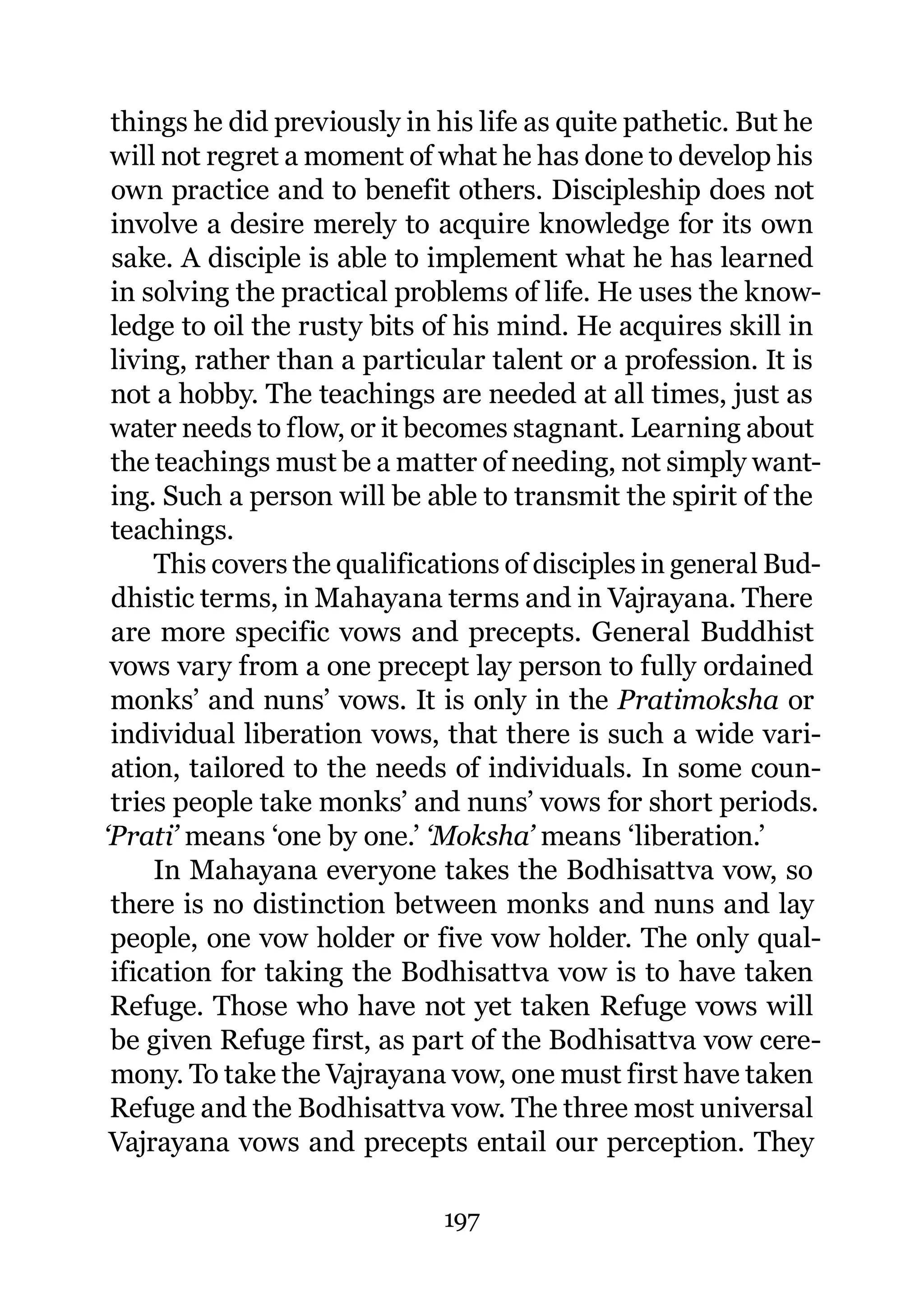 things he did previously in his life as quite pathetic. But he
 will not regret a moment of what he has done to develop his
 own practice and to benefit others. Discipleship does not
 involve a desire merely to acquire knowledge for its own
 sake. A disciple is able to implement what he has learned
 in solving the practical problems of life. He uses the know-
 ledge to oil the rusty bits of his mind. He acquires skill in
 living, rather than a particular talent or a profession. It is
 not a hobby. The teachings are needed at all times, just as
 water needs to flow, or it becomes stagnant. Learning about
 the teachings must be a matter of needing, not simply want-
 ing. Such a person will be able to transmit the spirit of the
 teachings.
     This covers the qualifications of disciples in general Bud-
 dhistic terms, in Mahayana terms and in Vajrayana. There
 are more specific vows and precepts. General Buddhist
 vows vary from a one precept lay person to fully ordained
 monks’ and nuns’ vows. It is only in the Pratimoksha or
 individual liberation vows, that there is such a wide vari-
 ation, tailored to the needs of individuals. In some coun-
 tries people take monks’ and nuns’ vows for short periods.
‘Prati’ means ‘one by one.’ ‘Moksha’ means ‘liberation.’
     In Mahayana everyone takes the Bodhisattva vow, so
 there is no distinction between monks and nuns and lay
 people, one vow holder or five vow holder. The only qual-
 ification for taking the Bodhisattva vow is to have taken
 Refuge. Those who have not yet taken Refuge vows will
 be given Refuge first, as part of the Bodhisattva vow cere-
 mony. To take the Vajrayana vow, one must first have taken
 Refuge and the Bodhisattva vow. The three most universal
 Vajrayana vows and precepts entail our perception. They

                              197
 