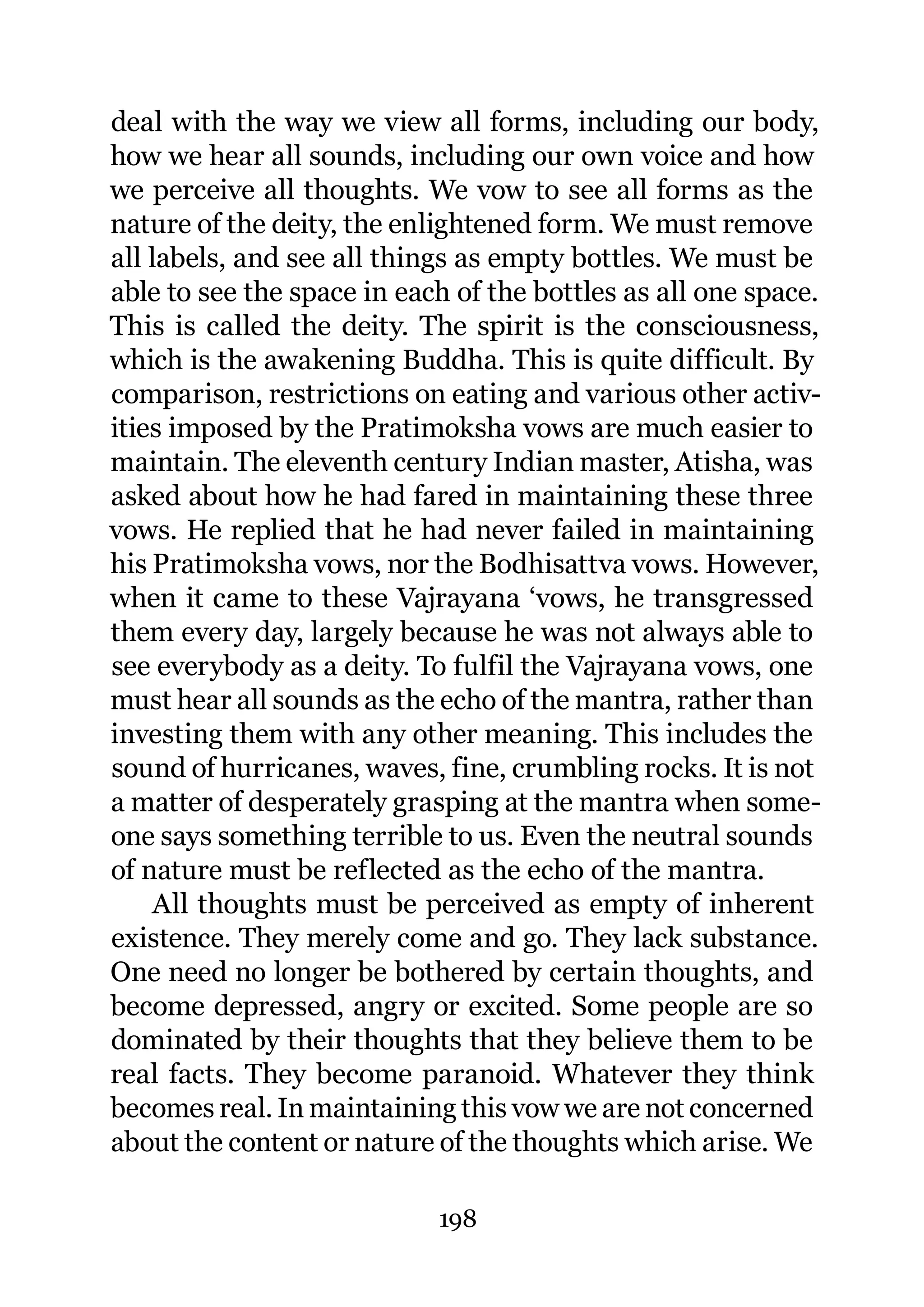 deal with the way we view all forms, including our body,
how we hear all sounds, including our own voice and how
we perceive all thoughts. We vow to see all forms as the
nature of the deity, the enlightened form. We must remove
all labels, and see all things as empty bottles. We must be
able to see the space in each of the bottles as all one space.
This is called the deity. The spirit is the consciousness,
which is the awakening Buddha. This is quite difficult. By
comparison, restrictions on eating and various other activ-
ities imposed by the Pratimoksha vows are much easier to
maintain. The eleventh century Indian master, Atisha, was
asked about how he had fared in maintaining these three
vows. He replied that he had never failed in maintaining
his Pratimoksha vows, nor the Bodhisattva vows. However,
when it came to these Vajrayana ‘vows, he transgressed
them every day, largely because he was not always able to
see everybody as a deity. To fulfil the Vajrayana vows, one
must hear all sounds as the echo of the mantra, rather than
investing them with any other meaning. This includes the
sound of hurricanes, waves, fine, crumbling rocks. It is not
a matter of desperately grasping at the mantra when some-
one says something terrible to us. Even the neutral sounds
of nature must be reflected as the echo of the mantra.
    All thoughts must be perceived as empty of inherent
existence. They merely come and go. They lack substance.
One need no longer be bothered by certain thoughts, and
become depressed, angry or excited. Some people are so
dominated by their thoughts that they believe them to be
real facts. They become paranoid. Whatever they think
becomes real. In maintaining this vow we are not concerned
about the content or nature of the thoughts which arise. We

                            198
 