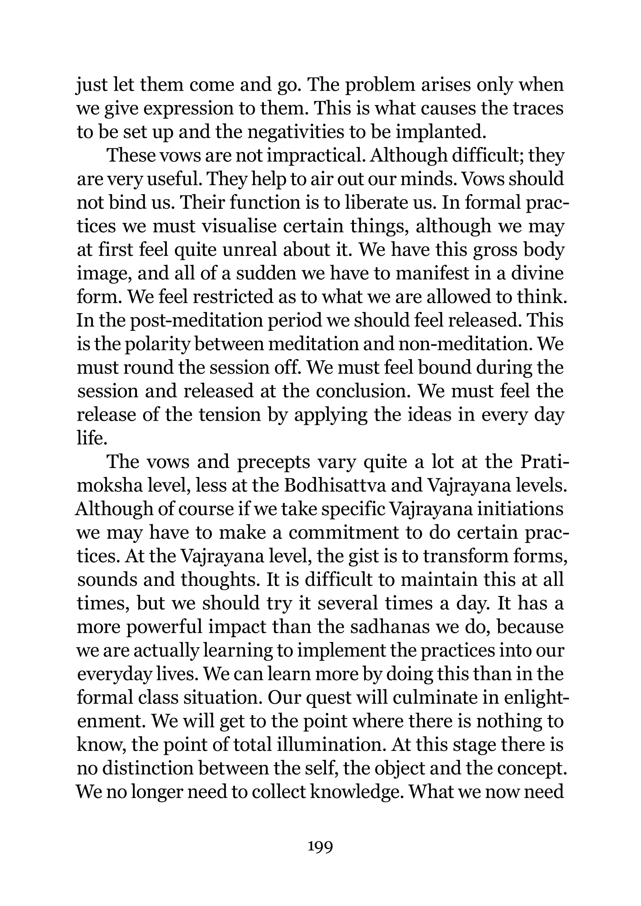 just let them come and go. The problem arises only when
we give expression to them. This is what causes the traces
to be set up and the negativities to be implanted.
     These vows are not impractical. Although difficult; they
are very useful. They help to air out our minds. Vows should
not bind us. Their function is to liberate us. In formal prac-
tices we must visualise certain things, although we may
at first feel quite unreal about it. We have this gross body
image, and all of a sudden we have to manifest in a divine
form. We feel restricted as to what we are allowed to think.
In the post-meditation period we should feel released. This
is the polarity between meditation and non-meditation. We
must round the session off. We must feel bound during the
session and released at the conclusion. We must feel the
release of the tension by applying the ideas in every day
life.
     The vows and precepts vary quite a lot at the Prati-
moksha level, less at the Bodhisattva and Vajrayana levels.
Although of course if we take specific Vajrayana initiations
we may have to make a commitment to do certain prac-
tices. At the Vajrayana level, the gist is to transform forms,
sounds and thoughts. It is difficult to maintain this at all
times, but we should try it several times a day. It has a
more powerful impact than the sadhanas we do, because
we are actually learning to implement the practices into our
everyday lives. We can learn more by doing this than in the
formal class situation. Our quest will culminate in enlight-
enment. We will get to the point where there is nothing to
know, the point of total illumination. At this stage there is
no distinction between the self, the object and the concept.
We no longer need to collect knowledge. What we now need

                             199
 